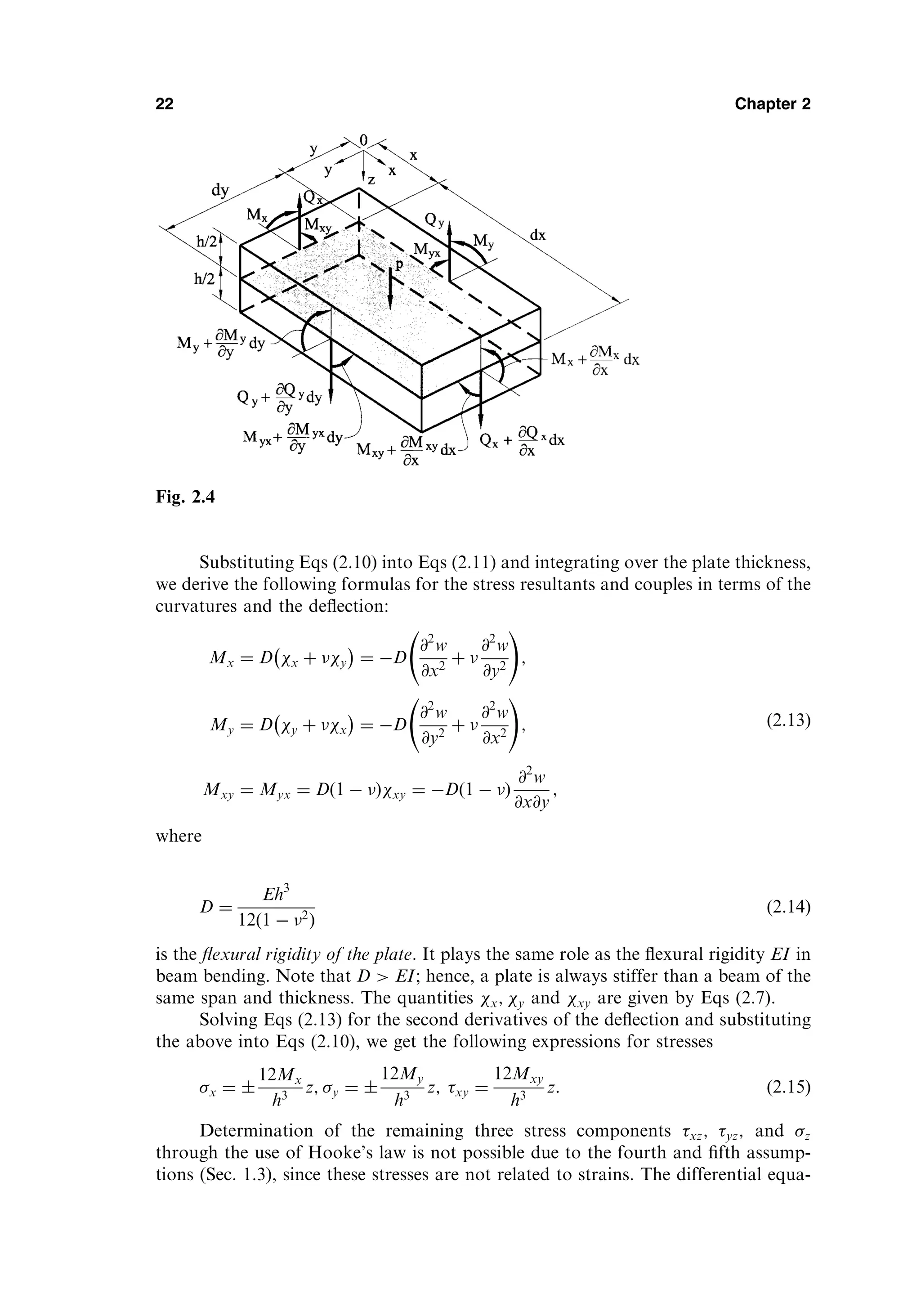 Substituting Eqs (2.10) into Eqs (2.11) and integrating over the plate thickness,
we derive the following formulas for the stress resultants and couples in terms of the
curvatures and the deﬂection:
Mx ¼ D x þ y
 
¼ D
@2
w
@x2
þ 
@2
w
@y2
!
;
My ¼ D y þ x
 
¼ D
@2
w
@y2
þ 
@2
w
@x2
!
;
Mxy ¼ Myx ¼ Dð1  Þxy ¼ Dð1  Þ
@2
w
@x@y
;
ð2:13Þ
where
D ¼
Eh3
12ð1  2Þ
ð2:14Þ
is the ﬂexural rigidity of the plate. It plays the same role as the ﬂexural rigidity EI in
beam bending. Note that D  EI; hence, a plate is always stiffer than a beam of the
same span and thickness. The quantities x; y and xy are given by Eqs (2.7).
Solving Eqs (2.13) for the second derivatives of the deﬂection and substituting
the above into Eqs (2.10), we get the following expressions for stresses
x ¼ 
12Mx
h3
z; y ¼ 
12My
h3
z; xy ¼
12Mxy
h3
z: ð2:15Þ
Determination of the remaining three stress components xz; yz; and z
through the use of Hooke’s law is not possible due to the fourth and ﬁfth assump-
tions (Sec. 1.3), since these stresses are not related to strains. The differential equa-
22 Chapter 2
Fig. 2.4
 
