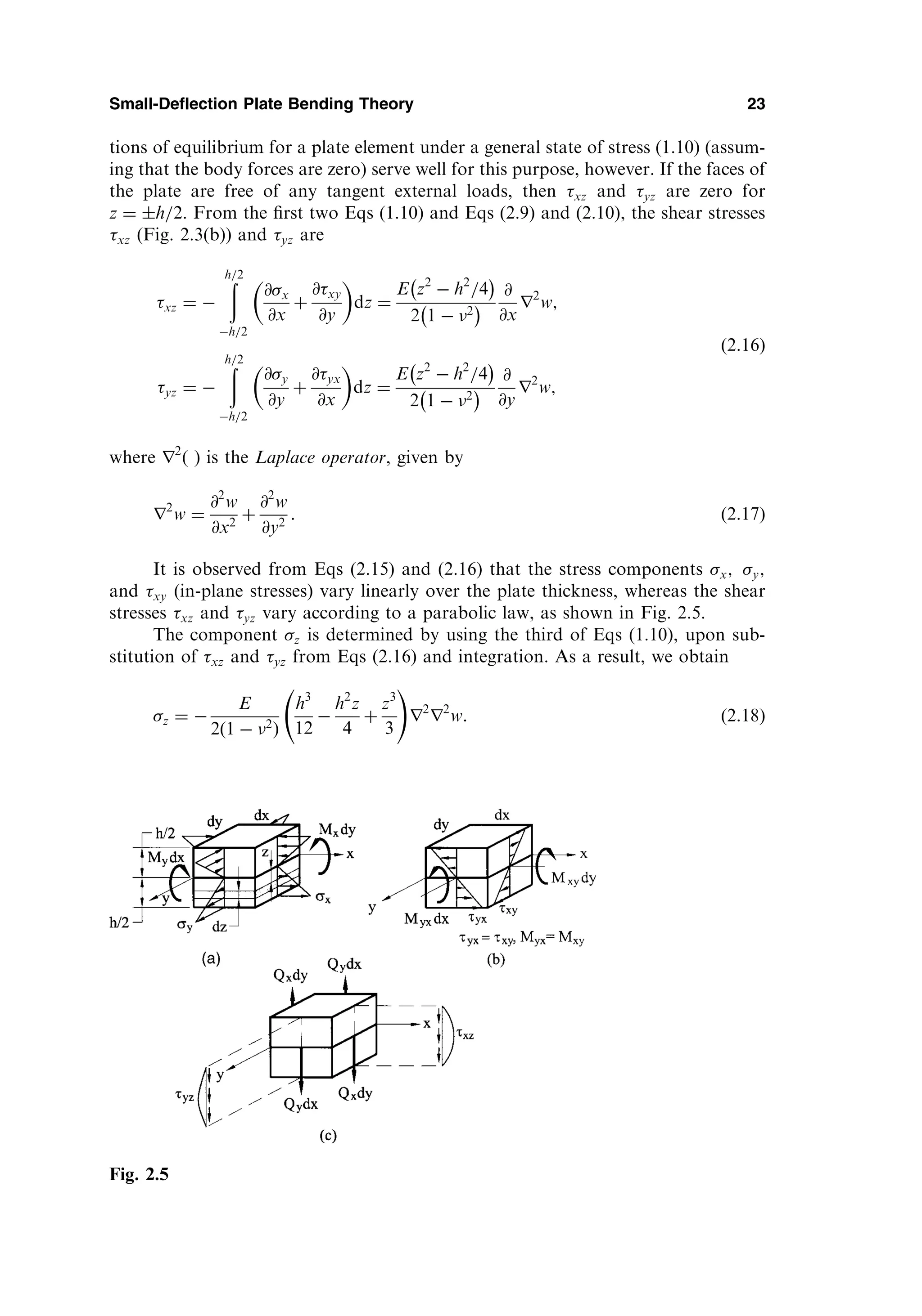 tions of equilibrium for a plate element under a general state of stress (1.10) (assum-
ing that the body forces are zero) serve well for this purpose, however. If the faces of
the plate are free of any tangent external loads, then xz and yz are zero for
z ¼ h=2. From the ﬁrst two Eqs (1.10) and Eqs (2.9) and (2.10), the shear stresses
xz (Fig. 2.3(b)) and yz are
xz ¼ 
ð
h=2
h=2
@x
@x
þ
@xy
@y
 
dz ¼
E z2
 h2
=4
 
2 1  2
 
@
@x
r2
w;
yz ¼ 
ð
h=2
h=2
@y
@y
þ
@yx
@x
 
dz ¼
E z2
 h2
=4
 
2 1  2
 
@
@y
r2
w;
ð2:16Þ
where r2
ð Þ is the Laplace operator, given by
r2
w ¼
@2
w
@x2
þ
@2
w
@y2
: ð2:17Þ
It is observed from Eqs (2.15) and (2.16) that the stress components x; y;
and xy (in-plane stresses) vary linearly over the plate thickness, whereas the shear
stresses xz and yz vary according to a parabolic law, as shown in Fig. 2.5.
The component z is determined by using the third of Eqs (1.10), upon sub-
stitution of xz and yz from Eqs (2.16) and integration. As a result, we obtain
z ¼ 
E
2ð1  2
Þ
h3
12

h2
z
4
þ
z3
3
!
r2
r2
w: ð2:18Þ
Small-Deflection Plate Bending Theory 23
Fig. 2.5
 