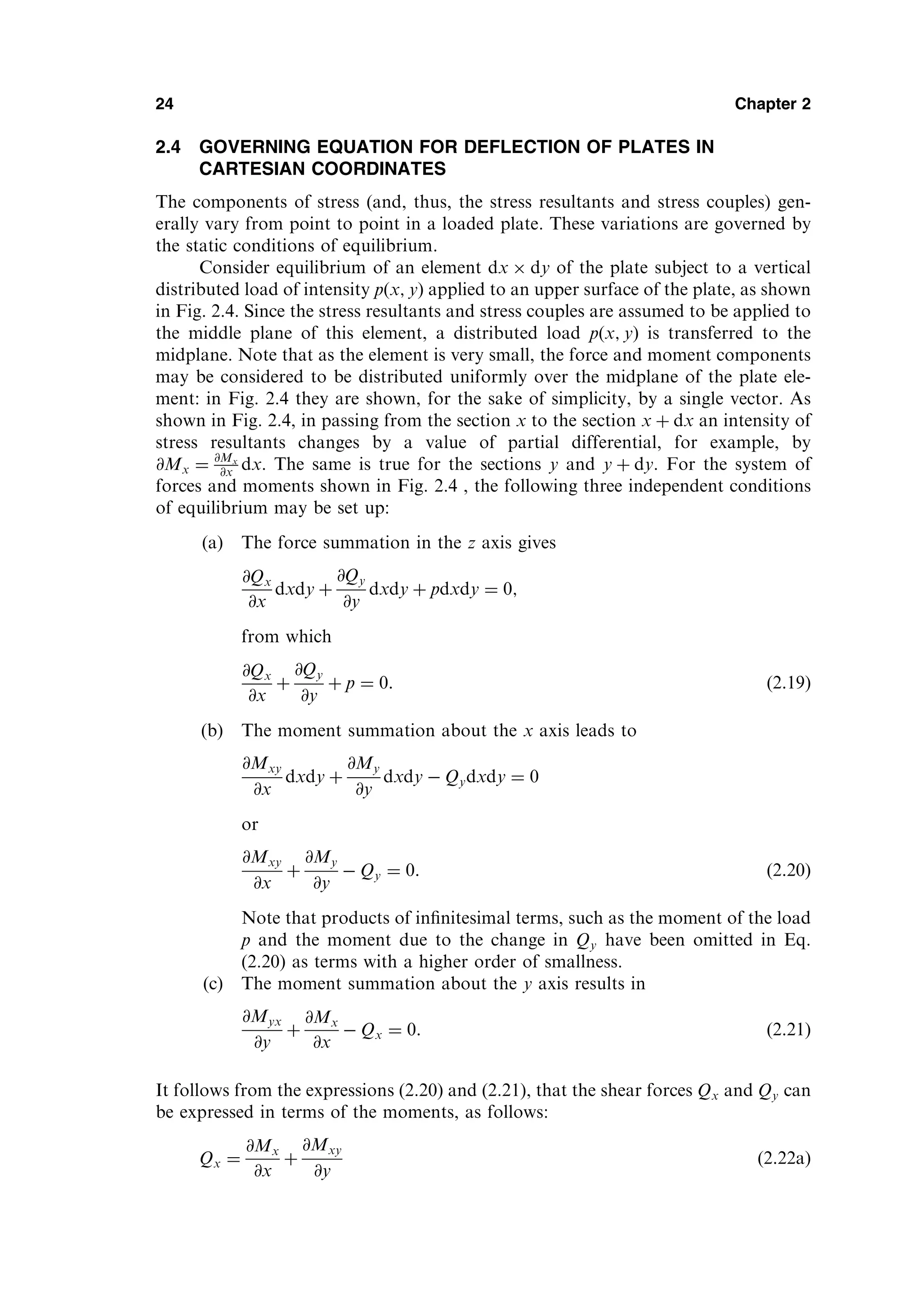 2.4 GOVERNING EQUATION FOR DEFLECTION OF PLATES IN
CARTESIAN COORDINATES
The components of stress (and, thus, the stress resultants and stress couples) gen-
erally vary from point to point in a loaded plate. These variations are governed by
the static conditions of equilibrium.
Consider equilibrium of an element dx dy of the plate subject to a vertical
distributed load of intensity pðx; yÞ applied to an upper surface of the plate, as shown
in Fig. 2.4. Since the stress resultants and stress couples are assumed to be applied to
the middle plane of this element, a distributed load p x; y
ð Þ is transferred to the
midplane. Note that as the element is very small, the force and moment components
may be considered to be distributed uniformly over the midplane of the plate ele-
ment: in Fig. 2.4 they are shown, for the sake of simplicity, by a single vector. As
shown in Fig. 2.4, in passing from the section x to the section x þ dx an intensity of
stress resultants changes by a value of partial differential, for example, by
@Mx ¼ @Mx
@x dx. The same is true for the sections y and y þ dy. For the system of
forces and moments shown in Fig. 2.4 , the following three independent conditions
of equilibrium may be set up:
(a) The force summation in the z axis gives
@Qx
@x
dxdy þ
@Qy
@y
dxdy þ pdxdy ¼ 0;
from which
@Qx
@x
þ
@Qy
@y
þ p ¼ 0: ð2:19Þ
(b) The moment summation about the x axis leads to
@Mxy
@x
dxdy þ
@My
@y
dxdy  Qydxdy ¼ 0
or
@Mxy
@x
þ
@My
@y
 Qy ¼ 0: ð2:20Þ
Note that products of inﬁnitesimal terms, such as the moment of the load
p and the moment due to the change in Qy have been omitted in Eq.
(2.20) as terms with a higher order of smallness.
(c) The moment summation about the y axis results in
@Myx
@y
þ
@Mx
@x
 Qx ¼ 0: ð2:21Þ
It follows from the expressions (2.20) and (2.21), that the shear forces Qx and Qy can
be expressed in terms of the moments, as follows:
Qx ¼
@Mx
@x
þ
@Mxy
@y
ð2:22aÞ
24 Chapter 2
 