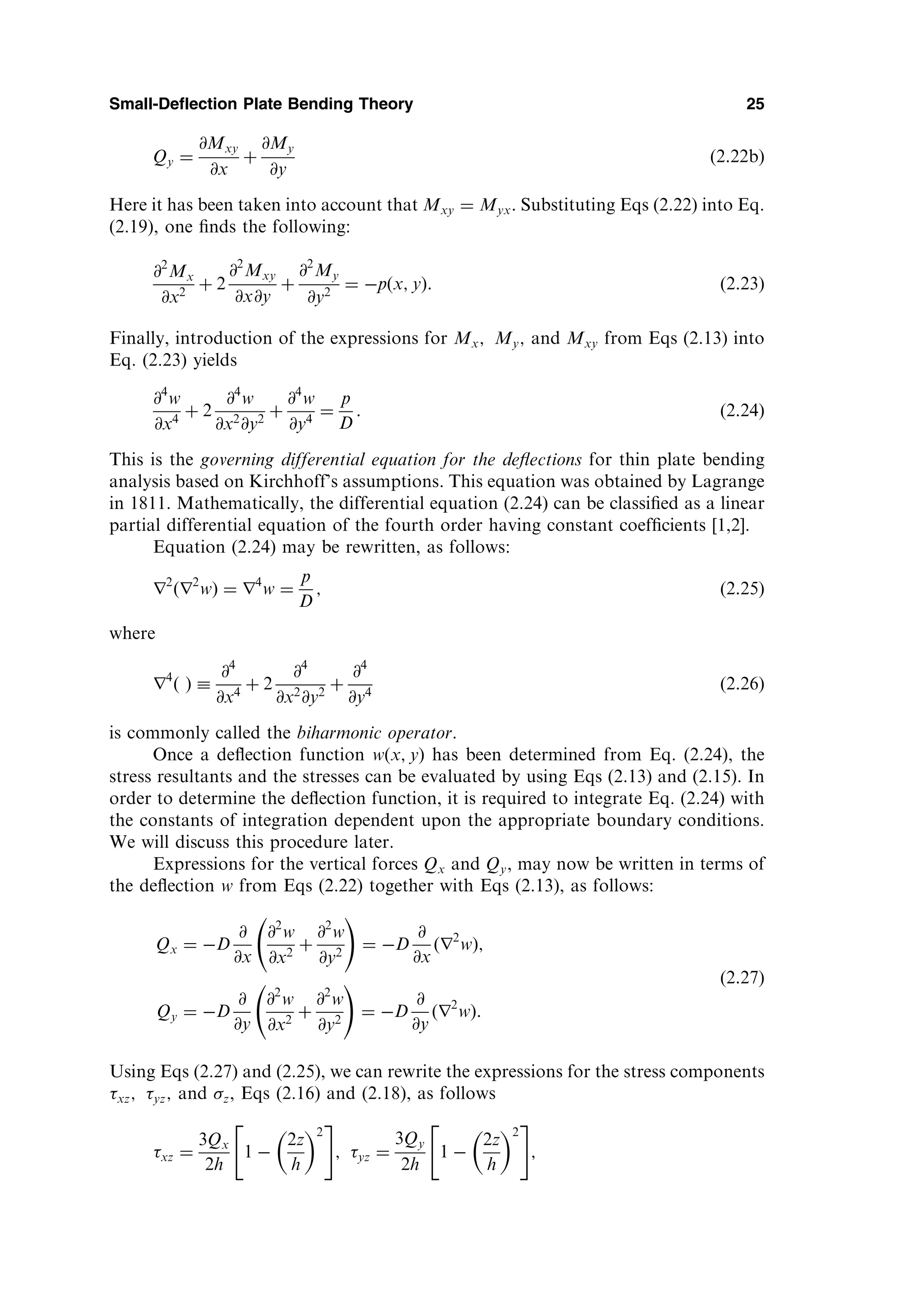Qy ¼
@Mxy
@x
þ
@My
@y
ð2:22bÞ
Here it has been taken into account that Mxy ¼ Myx: Substituting Eqs (2.22) into Eq.
(2.19), one ﬁnds the following:
@2
Mx
@x2
þ 2
@2
Mxy
@x@y
þ
@2
My
@y2
¼ pðx; yÞ: ð2:23Þ
Finally, introduction of the expressions for Mx; My; and Mxy from Eqs (2.13) into
Eq. (2.23) yields
@4
w
@x4
þ 2
@4
w
@x2
@y2
þ
@4
w
@y4
¼
p
D
: ð2:24Þ
This is the governing differential equation for the deﬂections for thin plate bending
analysis based on Kirchhoff’s assumptions. This equation was obtained by Lagrange
in 1811. Mathematically, the differential equation (2.24) can be classiﬁed as a linear
partial differential equation of the fourth order having constant coefﬁcients [1,2].
Equation (2.24) may be rewritten, as follows:
r2
ðr2
wÞ ¼ r4
w ¼
p
D
; ð2:25Þ
where
r4
ð Þ 
@4
@x4
þ 2
@4
@x2
@y2
þ
@4
@y4
ð2:26Þ
is commonly called the biharmonic operator.
Once a deﬂection function wðx; yÞ has been determined from Eq. (2.24), the
stress resultants and the stresses can be evaluated by using Eqs (2.13) and (2.15). In
order to determine the deﬂection function, it is required to integrate Eq. (2.24) with
the constants of integration dependent upon the appropriate boundary conditions.
We will discuss this procedure later.
Expressions for the vertical forces Qx and Qy, may now be written in terms of
the deﬂection w from Eqs (2.22) together with Eqs (2.13), as follows:
Qx ¼ D
@
@x
@2
w
@x2
þ
@2
w
@y2
!
¼ D
@
@x
ðr2
wÞ;
Qy ¼ D
@
@y
@2
w
@x2
þ
@2
w
@y2
!
¼ D
@
@y
ðr2
wÞ:
ð2:27Þ
Using Eqs (2.27) and (2.25), we can rewrite the expressions for the stress components
xz; yz; and z, Eqs (2.16) and (2.18), as follows
xz ¼
3Qx
2h
1 
2z
h
 2
 #
; yz ¼
3Qy
2h
1 
2z
h
 2
 #
;
Small-Deflection Plate Bending Theory 25
 