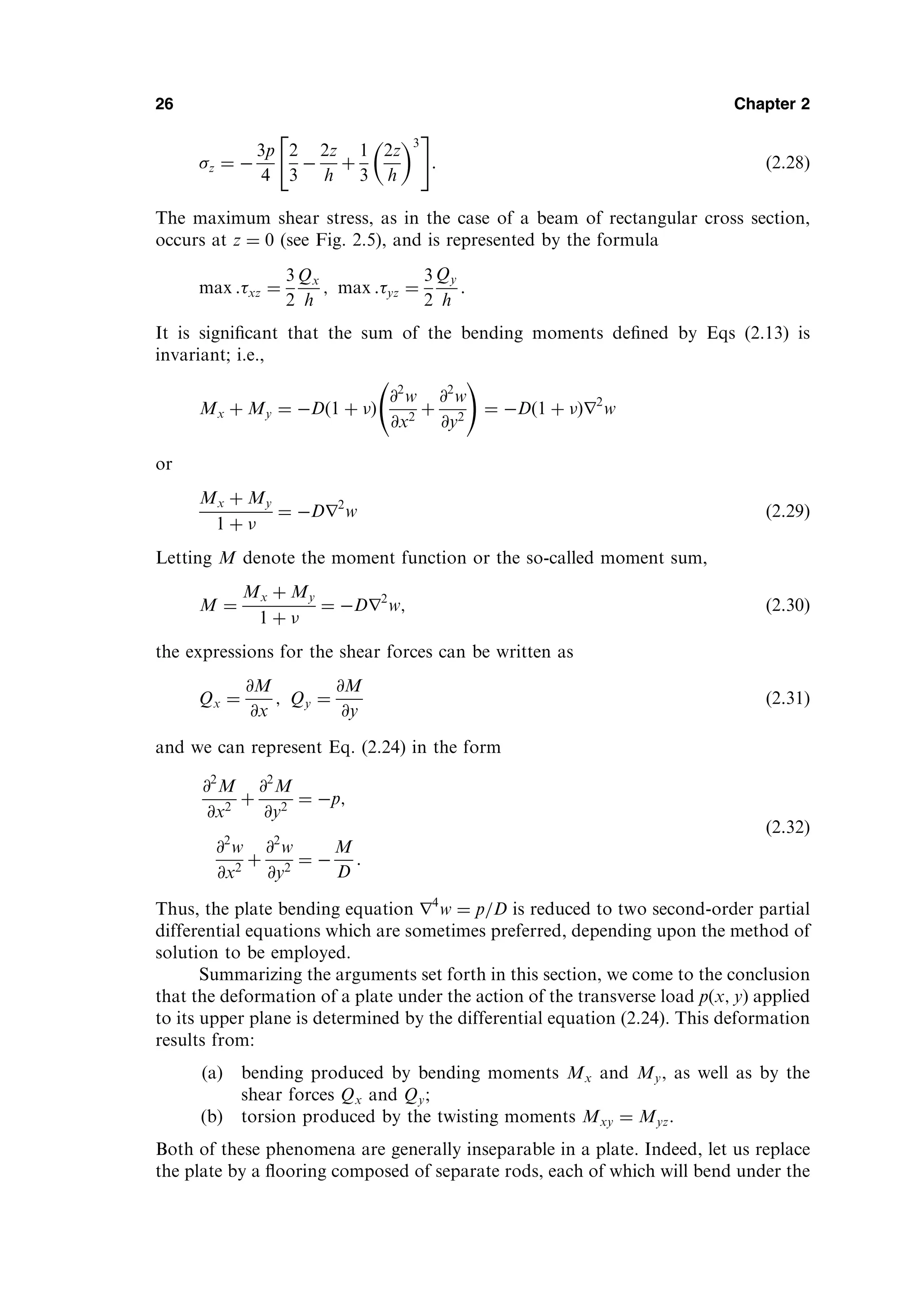 z ¼ 
3p
4
2
3

2z
h
þ
1
3
2z
h
 3
 #
: ð2:28Þ
The maximum shear stress, as in the case of a beam of rectangular cross section,
occurs at z ¼ 0 (see Fig. 2.5), and is represented by the formula
max :xz ¼
3
2
Qx
h
; max :yz ¼
3
2
Qy
h
:
It is signiﬁcant that the sum of the bending moments deﬁned by Eqs (2.13) is
invariant; i.e.,
Mx þ My ¼ Dð1 þ Þ
@2
w
@x2
þ
@2
w
@y2
!
¼ Dð1 þ Þr2
w
or
Mx þ My
1 þ 
¼ Dr2
w ð2:29Þ
Letting M denote the moment function or the so-called moment sum,
M ¼
Mx þ My
1 þ 
¼ Dr2
w; ð2:30Þ
the expressions for the shear forces can be written as
Qx ¼
@M
@x
; Qy ¼
@M
@y
ð2:31Þ
and we can represent Eq. (2.24) in the form
@2
M
@x2
þ
@2
M
@y2
¼ p;
@2
w
@x2
þ
@2
w
@y2
¼ 
M
D
:
ð2:32Þ
Thus, the plate bending equation r4
w ¼ p=D is reduced to two second-order partial
differential equations which are sometimes preferred, depending upon the method of
solution to be employed.
Summarizing the arguments set forth in this section, we come to the conclusion
that the deformation of a plate under the action of the transverse load pðx; yÞ applied
to its upper plane is determined by the differential equation (2.24). This deformation
results from:
(a) bending produced by bending moments Mx and My, as well as by the
shear forces Qx and Qy;
(b) torsion produced by the twisting moments Mxy ¼ Myz.
Both of these phenomena are generally inseparable in a plate. Indeed, let us replace
the plate by a ﬂooring composed of separate rods, each of which will bend under the
26 Chapter 2
 