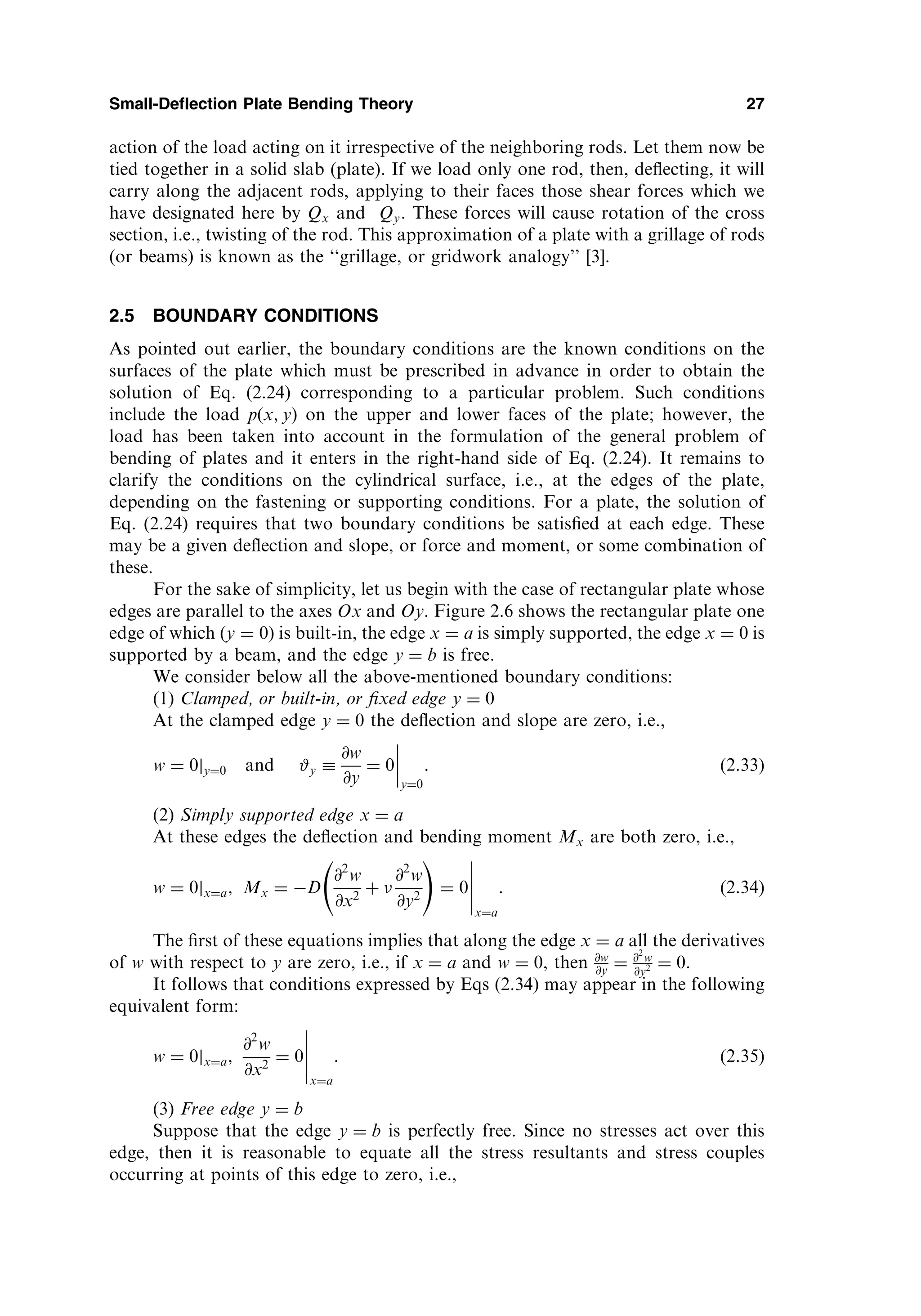 action of the load acting on it irrespective of the neighboring rods. Let them now be
tied together in a solid slab (plate). If we load only one rod, then, deﬂecting, it will
carry along the adjacent rods, applying to their faces those shear forces which we
have designated here by Qx and Qy. These forces will cause rotation of the cross
section, i.e., twisting of the rod. This approximation of a plate with a grillage of rods
(or beams) is known as the ‘‘grillage, or gridwork analogy’’ [3].
2.5 BOUNDARY CONDITIONS
As pointed out earlier, the boundary conditions are the known conditions on the
surfaces of the plate which must be prescribed in advance in order to obtain the
solution of Eq. (2.24) corresponding to a particular problem. Such conditions
include the load pðx; yÞ on the upper and lower faces of the plate; however, the
load has been taken into account in the formulation of the general problem of
bending of plates and it enters in the right-hand side of Eq. (2.24). It remains to
clarify the conditions on the cylindrical surface, i.e., at the edges of the plate,
depending on the fastening or supporting conditions. For a plate, the solution of
Eq. (2.24) requires that two boundary conditions be satisﬁed at each edge. These
may be a given deﬂection and slope, or force and moment, or some combination of
these.
For the sake of simplicity, let us begin with the case of rectangular plate whose
edges are parallel to the axes Ox and Oy. Figure 2.6 shows the rectangular plate one
edge of which (y ¼ 0) is built-in, the edge x ¼ a is simply supported, the edge x ¼ 0 is
supported by a beam, and the edge y ¼ b is free.
We consider below all the above-mentioned boundary conditions:
(1) Clamped, or built-in, or ﬁxed edge y ¼ 0
At the clamped edge y ¼ 0 the deﬂection and slope are zero, i.e.,
w ¼ 0jy¼0 and #y 
@w
@y
¼ 0
y¼0
: ð2:33Þ
(2) Simply supported edge x ¼ a
At these edges the deﬂection and bending moment Mx are both zero, i.e.,
w ¼ 0jx¼a; Mx ¼ D
@2
w
@x2
þ 
@2
w
@y2
!
¼ 0
x¼a
: ð2:34Þ
The ﬁrst of these equations implies that along the edge x ¼ a all the derivatives
of w with respect to y are zero, i.e., if x ¼ a and w ¼ 0, then @w
@y ¼ @2
w
@y2 ¼ 0.
It follows that conditions expressed by Eqs (2.34) may appear in the following
equivalent form:
w ¼ 0jx¼a;
@2
w
@x2
¼ 0
x¼a
: ð2:35Þ
(3) Free edge y ¼ b
Suppose that the edge y ¼ b is perfectly free. Since no stresses act over this
edge, then it is reasonable to equate all the stress resultants and stress couples
occurring at points of this edge to zero, i.e.,
Small-Deflection Plate Bending Theory 27
 