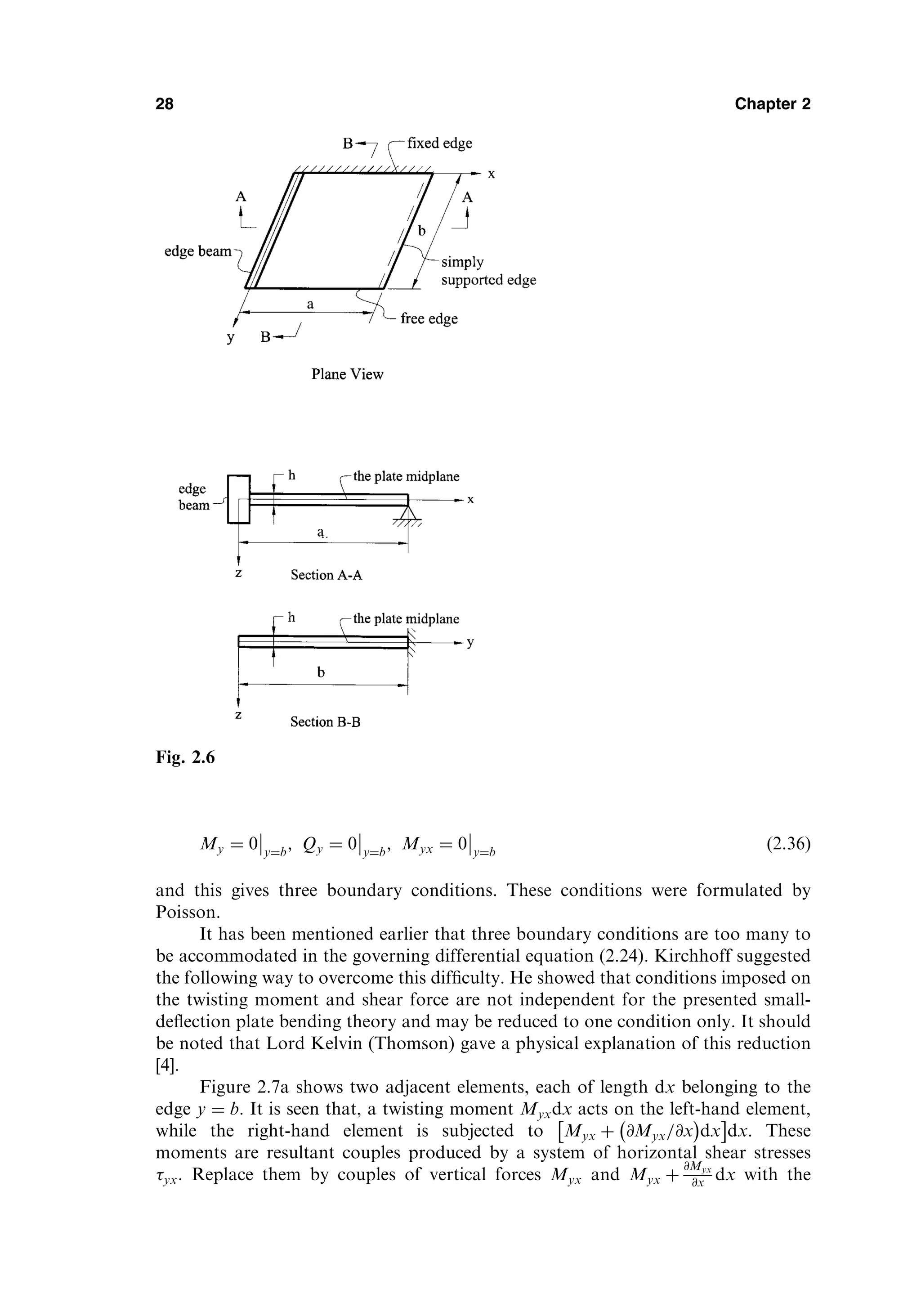 My ¼ 0 y¼b
; Qy ¼ 0 y¼b
; Myx ¼ 0 y¼b
ð2:36Þ
and this gives three boundary conditions. These conditions were formulated by
Poisson.
It has been mentioned earlier that three boundary conditions are too many to
be accommodated in the governing differential equation (2.24). Kirchhoff suggested
the following way to overcome this difﬁculty. He showed that conditions imposed on
the twisting moment and shear force are not independent for the presented small-
deﬂection plate bending theory and may be reduced to one condition only. It should
be noted that Lord Kelvin (Thomson) gave a physical explanation of this reduction
[4].
Figure 2.7a shows two adjacent elements, each of length dx belonging to the
edge y ¼ b. It is seen that, a twisting moment Myxdx acts on the left-hand element,
while the right-hand element is subjected to Myx þ @Myx=@x
 
dx
 
dx. These
moments are resultant couples produced by a system of horizontal shear stresses
yx. Replace them by couples of vertical forces Myx and Myx þ
@Myx
@x dx with the
28 Chapter 2
Fig. 2.6
 