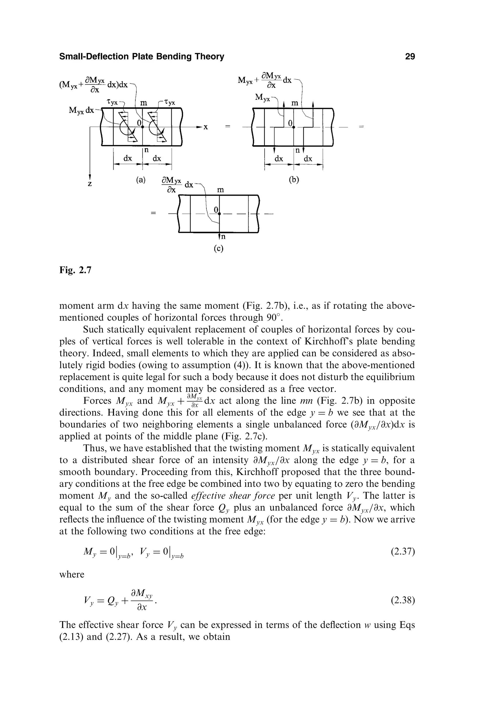 moment arm dx having the same moment (Fig. 2.7b), i.e., as if rotating the above-
mentioned couples of horizontal forces through 90 .
Such statically equivalent replacement of couples of horizontal forces by cou-
ples of vertical forces is well tolerable in the context of Kirchhoff’s plate bending
theory. Indeed, small elements to which they are applied can be considered as abso-
lutely rigid bodies (owing to assumption (4)). It is known that the above-mentioned
replacement is quite legal for such a body because it does not disturb the equilibrium
conditions, and any moment may be considered as a free vector.
Forces Myx and Myx þ
@Myx
@x dx act along the line mn (Fig. 2.7b) in opposite
directions. Having done this for all elements of the edge y ¼ b we see that at the
boundaries of two neighboring elements a single unbalanced force ð@Myx=@xÞdx is
applied at points of the middle plane (Fig. 2.7c).
Thus, we have established that the twisting moment Myx is statically equivalent
to a distributed shear force of an intensity @Myx=@x along the edge y ¼ b, for a
smooth boundary. Proceeding from this, Kirchhoff proposed that the three bound-
ary conditions at the free edge be combined into two by equating to zero the bending
moment My and the so-called effective shear force per unit length Vy. The latter is
equal to the sum of the shear force Qy plus an unbalanced force @Myx=@x, which
reﬂects the inﬂuence of the twisting moment Myx (for the edge y ¼ b). Now we arrive
at the following two conditions at the free edge:
My ¼ 0 y¼b
; Vy ¼ 0 y¼b
ð2:37Þ
where
Vy ¼ Qy þ
@Mxy
@x
: ð2:38Þ
The effective shear force Vy can be expressed in terms of the deﬂection w using Eqs
(2.13) and (2.27). As a result, we obtain
Small-Deflection Plate Bending Theory 29
Fig. 2.7
 
