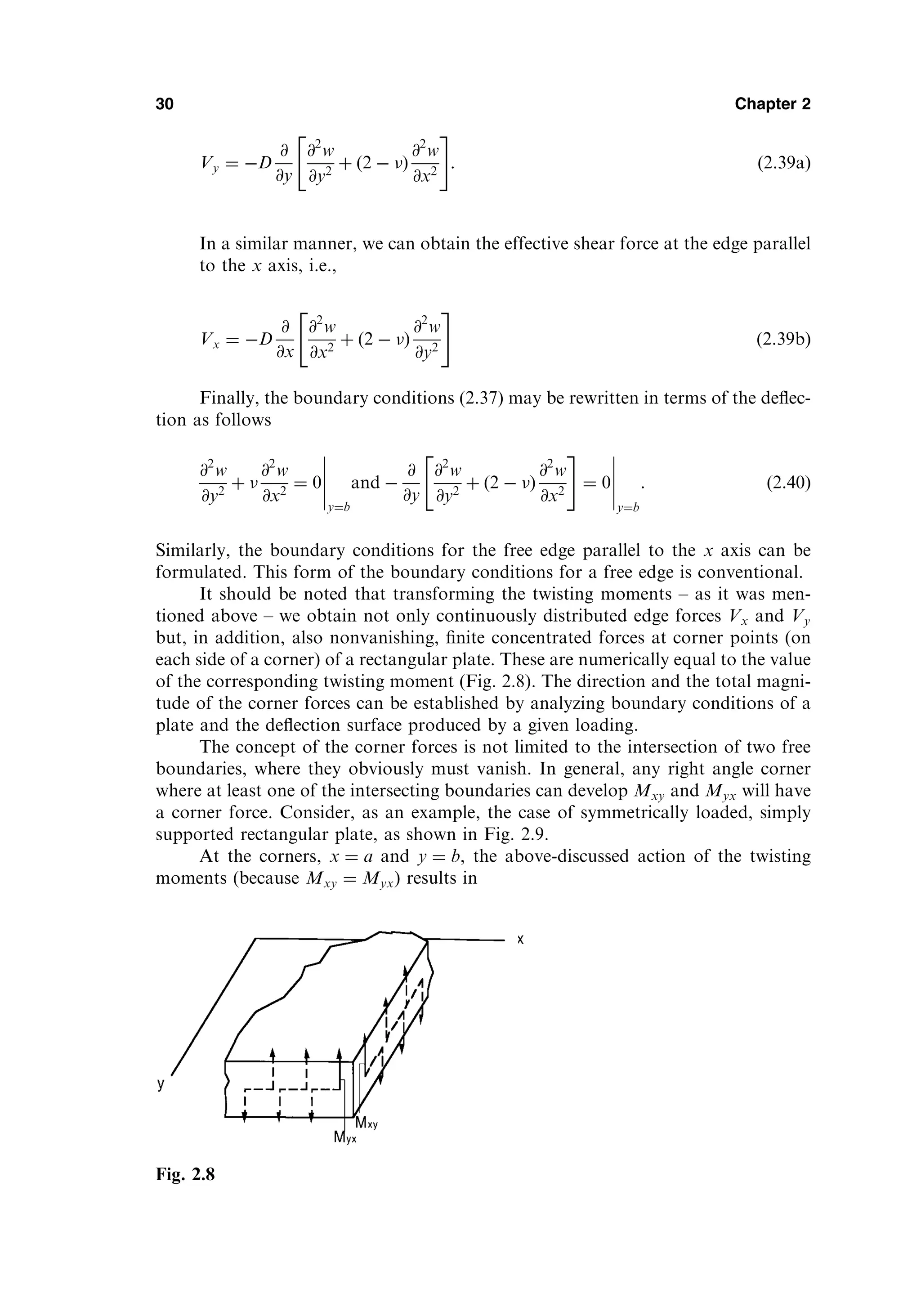 Vy ¼ D
@
@y
@2
w
@y2
þ ð2  Þ
@2
w
@x2
 #
: ð2:39aÞ
In a similar manner, we can obtain the effective shear force at the edge parallel
to the x axis, i.e.,
Vx ¼ D
@
@x
@2
w
@x2
þ ð2  Þ
@2
w
@y2
 #
ð2:39bÞ
Finally, the boundary conditions (2.37) may be rewritten in terms of the deﬂec-
tion as follows
@2
w
@y2
þ 
@2
w
@x2
¼ 0
y¼b
and 
@
@y
@2
w
@y2
þ ð2  Þ
@2
w
@x2
 #
¼ 0
y¼b
: ð2:40Þ
Similarly, the boundary conditions for the free edge parallel to the x axis can be
formulated. This form of the boundary conditions for a free edge is conventional.
It should be noted that transforming the twisting moments – as it was men-
tioned above – we obtain not only continuously distributed edge forces Vx and Vy
but, in addition, also nonvanishing, ﬁnite concentrated forces at corner points (on
each side of a corner) of a rectangular plate. These are numerically equal to the value
of the corresponding twisting moment (Fig. 2.8). The direction and the total magni-
tude of the corner forces can be established by analyzing boundary conditions of a
plate and the deﬂection surface produced by a given loading.
The concept of the corner forces is not limited to the intersection of two free
boundaries, where they obviously must vanish. In general, any right angle corner
where at least one of the intersecting boundaries can develop Mxy and Myx will have
a corner force. Consider, as an example, the case of symmetrically loaded, simply
supported rectangular plate, as shown in Fig. 2.9.
At the corners, x ¼ a and y ¼ b, the above-discussed action of the twisting
moments (because Mxy ¼ Myx) results in
30 Chapter 2
Fig. 2.8
 
