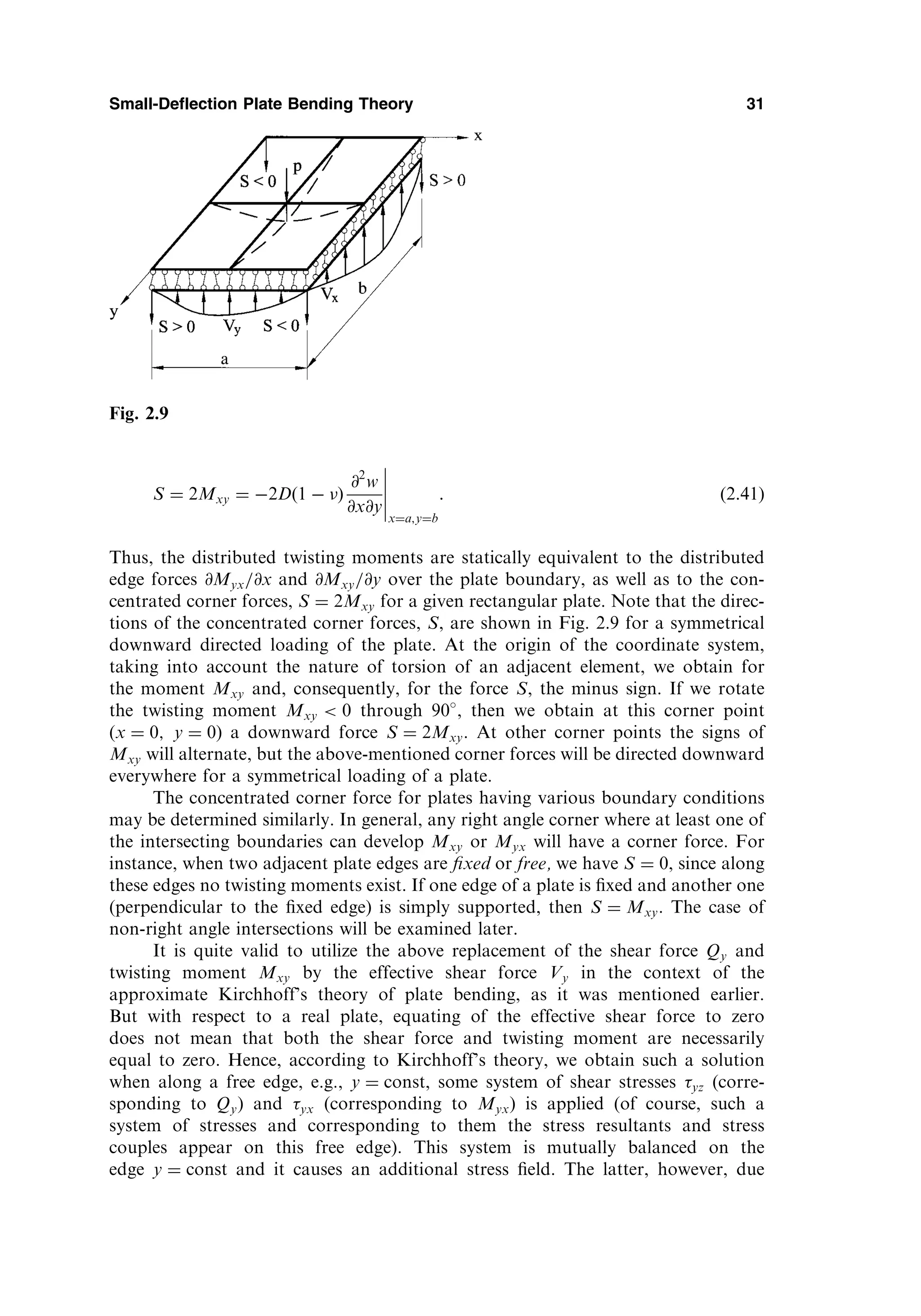 S ¼ 2Mxy ¼ 2D 1  
ð Þ
@2
w
@x@y
x¼a;y¼b
: ð2:41Þ
Thus, the distributed twisting moments are statically equivalent to the distributed
edge forces @Myx=@x and @Mxy=@y over the plate boundary, as well as to the con-
centrated corner forces, S ¼ 2Mxy for a given rectangular plate. Note that the direc-
tions of the concentrated corner forces, S, are shown in Fig. 2.9 for a symmetrical
downward directed loading of the plate. At the origin of the coordinate system,
taking into account the nature of torsion of an adjacent element, we obtain for
the moment Mxy and, consequently, for the force S, the minus sign. If we rotate
the twisting moment Mxy  0 through 90 , then we obtain at this corner point
(x ¼ 0; y ¼ 0) a downward force S ¼ 2Mxy. At other corner points the signs of
Mxy will alternate, but the above-mentioned corner forces will be directed downward
everywhere for a symmetrical loading of a plate.
The concentrated corner force for plates having various boundary conditions
may be determined similarly. In general, any right angle corner where at least one of
the intersecting boundaries can develop Mxy or Myx will have a corner force. For
instance, when two adjacent plate edges are ﬁxed or free, we have S ¼ 0, since along
these edges no twisting moments exist. If one edge of a plate is ﬁxed and another one
(perpendicular to the ﬁxed edge) is simply supported, then S ¼ Mxy. The case of
non-right angle intersections will be examined later.
It is quite valid to utilize the above replacement of the shear force Qy and
twisting moment Mxy by the effective shear force Vy in the context of the
approximate Kirchhoff’s theory of plate bending, as it was mentioned earlier.
But with respect to a real plate, equating of the effective shear force to zero
does not mean that both the shear force and twisting moment are necessarily
equal to zero. Hence, according to Kirchhoff’s theory, we obtain such a solution
when along a free edge, e.g., y ¼ const, some system of shear stresses yz (corre-
sponding to Qy) and yx (corresponding to Myx) is applied (of course, such a
system of stresses and corresponding to them the stress resultants and stress
couples appear on this free edge). This system is mutually balanced on the
edge y ¼ const and it causes an additional stress ﬁeld. The latter, however, due
Small-Deflection Plate Bending Theory 31
Fig. 2.9
 