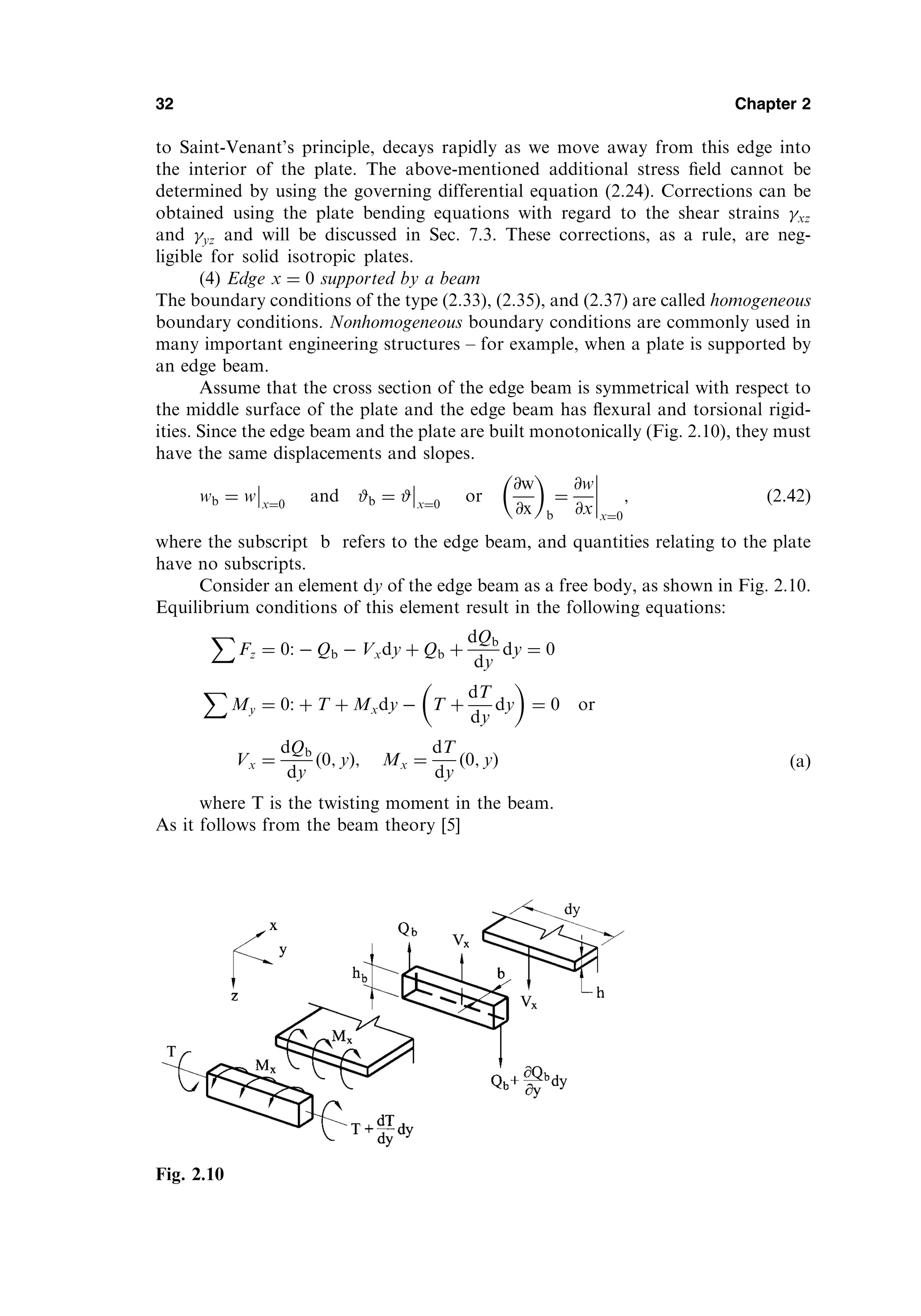 to Saint-Venant’s principle, decays rapidly as we move away from this edge into
the interior of the plate. The above-mentioned additional stress ﬁeld cannot be
determined by using the governing differential equation (2.24). Corrections can be
obtained using the plate bending equations with regard to the shear strains xz
and yz and will be discussed in Sec. 7.3. These corrections, as a rule, are neg-
ligible for solid isotropic plates.
(4) Edge x ¼ 0 supported by a beam
The boundary conditions of the type (2.33), (2.35), and (2.37) are called homogeneous
boundary conditions. Nonhomogeneous boundary conditions are commonly used in
many important engineering structures – for example, when a plate is supported by
an edge beam.
Assume that the cross section of the edge beam is symmetrical with respect to
the middle surface of the plate and the edge beam has ﬂexural and torsional rigid-
ities. Since the edge beam and the plate are built monotonically (Fig. 2.10), they must
have the same displacements and slopes.
wb ¼ w x¼0
and #b ¼ # x¼0
or
@w
@x
 
b
¼
@w
@x x¼0
; ð2:42Þ
where the subscript b refers to the edge beam, and quantities relating to the plate
have no subscripts.
Consider an element dy of the edge beam as a free body, as shown in Fig. 2.10.
Equilibrium conditions of this element result in the following equations:
X
Fz ¼ 0:  Qb  Vxdy þ Qb þ
dQb
dy
dy ¼ 0
X
My ¼ 0: þ T þ Mxdy  T þ
dT
dy
dy
 
¼ 0 or
Vx ¼
dQb
dy
ð0; yÞ; Mx ¼
dT
dy
ð0; yÞ ðaÞ
where T is the twisting moment in the beam.
As it follows from the beam theory [5]
32 Chapter 2
Fig. 2.10
 