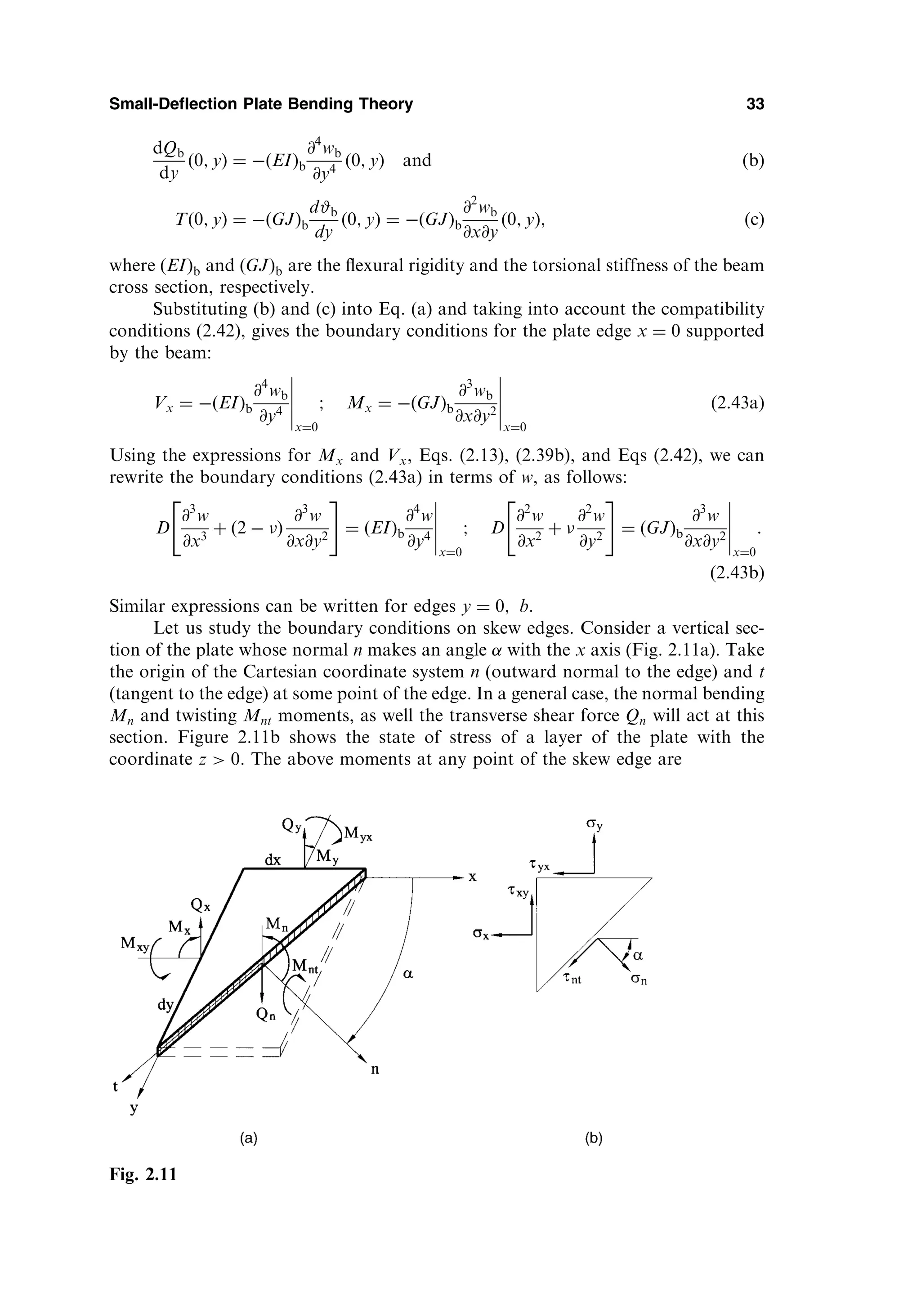 dQb
dy
ð0; yÞ ¼  EI
ð Þb
@4
wb
@y4
ð0; yÞ and ðbÞ
Tð0; yÞ ¼  GJ
ð Þb
d#b
dy
ð0; yÞ ¼  GJ
ð Þb
@2
wb
@x@y
ð0; yÞ; ðcÞ
where ðEIÞb and ðGJÞb are the ﬂexural rigidity and the torsional stiffness of the beam
cross section, respectively.
Substituting (b) and (c) into Eq. (a) and taking into account the compatibility
conditions (2.42), gives the boundary conditions for the plate edge x ¼ 0 supported
by the beam:
Vx ¼  EI
ð Þb
@4
wb
@y4
x¼0
; Mx ¼  GJ
ð Þb
@3
wb
@x@y2
x¼0
ð2:43aÞ
Using the expressions for Mx and Vx, Eqs. (2.13), (2.39b), and Eqs (2.42), we can
rewrite the boundary conditions (2.43a) in terms of w, as follows:
D
@3
w
@x3
þ ð2  Þ
@3
w
@x@y2
 #
¼ EI
ð Þb
@4
w
@y4
x¼0
; D
@2
w
@x2
þ 
@2
w
@y2
 #
¼ GJ
ð Þb
@3
w
@x@y2
x¼0
:
ð2:43bÞ
Similar expressions can be written for edges y ¼ 0; b.
Let us study the boundary conditions on skew edges. Consider a vertical sec-
tion of the plate whose normal n makes an angle with the x axis (Fig. 2.11a). Take
the origin of the Cartesian coordinate system n (outward normal to the edge) and t
(tangent to the edge) at some point of the edge. In a general case, the normal bending
Mn and twisting Mnt moments, as well the transverse shear force Qn will act at this
section. Figure 2.11b shows the state of stress of a layer of the plate with the
coordinate z  0. The above moments at any point of the skew edge are
Small-Deflection Plate Bending Theory 33
Fig. 2.11
 