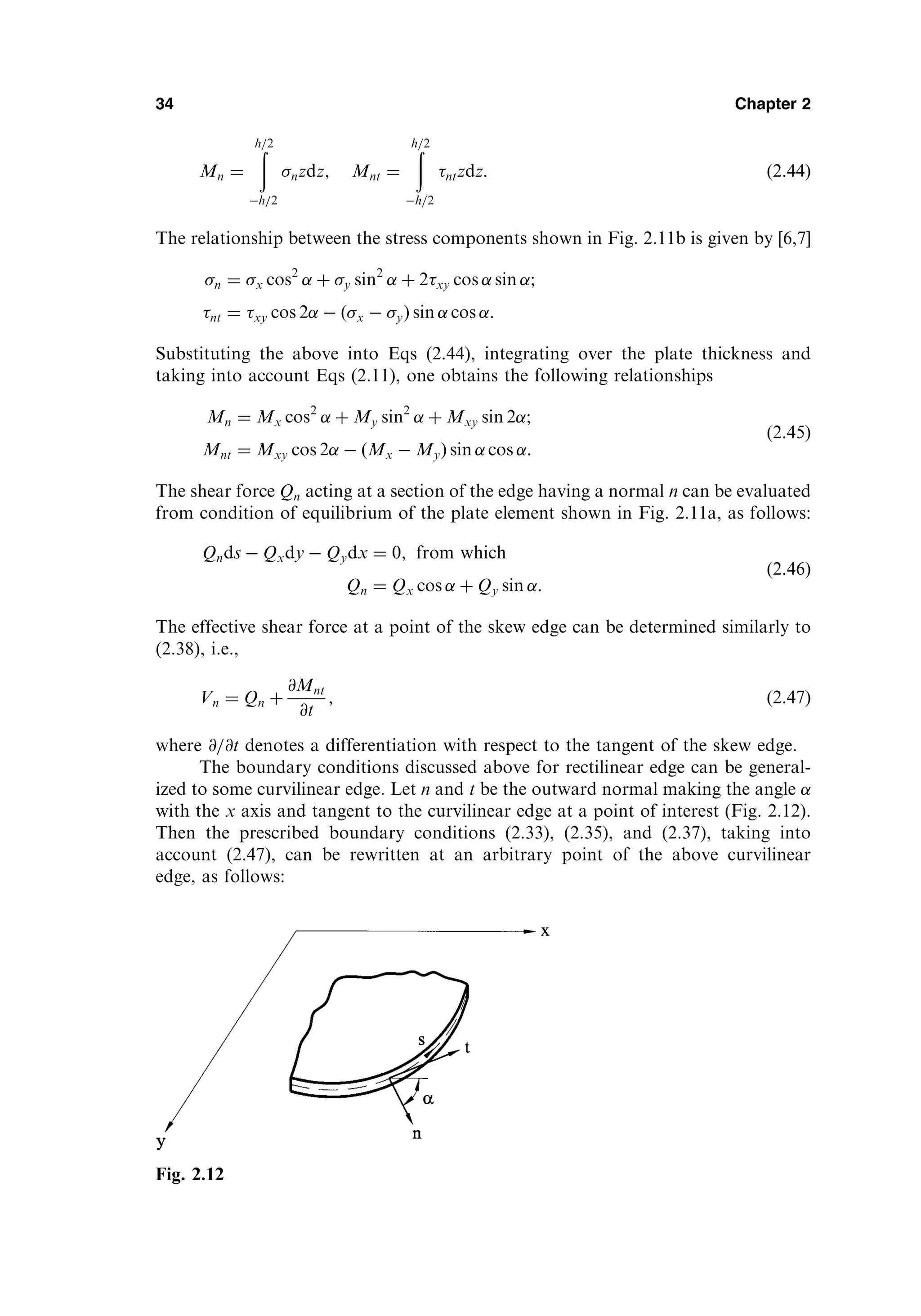 Mn ¼
ð
h=2
h=2
nzdz; Mnt ¼
ð
h=2
h=2
ntzdz: ð2:44Þ
The relationship between the stress components shown in Fig. 2.11b is given by [6,7]
n ¼ x cos2
þ y sin2
þ 2xy cos sin ;
nt ¼ xy cos 2  ðx  yÞ sin cos :
Substituting the above into Eqs (2.44), integrating over the plate thickness and
taking into account Eqs (2.11), one obtains the following relationships
Mn ¼ Mx cos2
þ My sin2
þ Mxy sin 2 ;
Mnt ¼ Mxy cos 2  ðMx  MyÞ sin cos :
ð2:45Þ
The shear force Qn acting at a section of the edge having a normal n can be evaluated
from condition of equilibrium of the plate element shown in Fig. 2.11a, as follows:
Qnds  Qxdy  Qydx ¼ 0; from which
Qn ¼ Qx cos þ Qy sin :
ð2:46Þ
The effective shear force at a point of the skew edge can be determined similarly to
(2.38), i.e.,
Vn ¼ Qn þ
@Mnt
@t
; ð2:47Þ
where @=@t denotes a differentiation with respect to the tangent of the skew edge.
The boundary conditions discussed above for rectilinear edge can be general-
ized to some curvilinear edge. Let n and t be the outward normal making the angle
with the x axis and tangent to the curvilinear edge at a point of interest (Fig. 2.12).
Then the prescribed boundary conditions (2.33), (2.35), and (2.37), taking into
account (2.47), can be rewritten at an arbitrary point of the above curvilinear
edge, as follows:
34 Chapter 2
Fig. 2.12
 