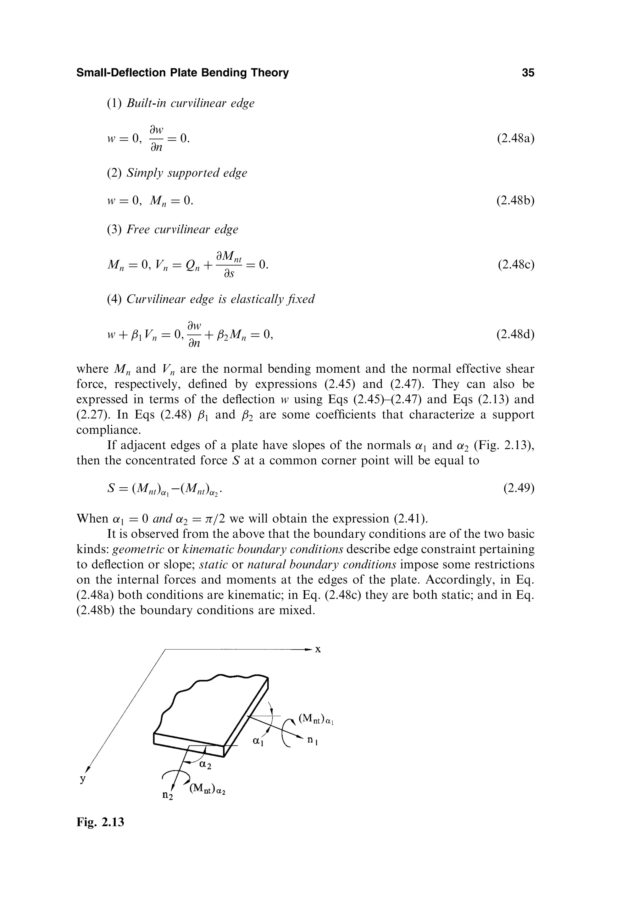 (1) Built-in curvilinear edge
w ¼ 0;
@w
@n
¼ 0: ð2:48aÞ
(2) Simply supported edge
w ¼ 0; Mn ¼ 0: ð2:48bÞ
(3) Free curvilinear edge
Mn ¼ 0; Vn ¼ Qn þ
@Mnt
@s
¼ 0: ð2:48cÞ
(4) Curvilinear edge is elastically ﬁxed
w þ 1Vn ¼ 0;
@w
@n
þ 2Mn ¼ 0; ð2:48dÞ
where Mn and Vn are the normal bending moment and the normal effective shear
force, respectively, deﬁned by expressions (2.45) and (2.47). They can also be
expressed in terms of the deﬂection w using Eqs (2.45)–(2.47) and Eqs (2.13) and
(2.27). In Eqs (2.48) 1 and 2 are some coefﬁcients that characterize a support
compliance.
If adjacent edges of a plate have slopes of the normals 1 and 2 (Fig. 2.13),
then the concentrated force S at a common corner point will be equal to
S ¼ Mnt
ð Þ 1
 Mnt
ð Þ 2
: ð2:49Þ
When 1 ¼ 0 and 2 ¼ =2 we will obtain the expression (2.41).
It is observed from the above that the boundary conditions are of the two basic
kinds: geometric or kinematic boundary conditions describe edge constraint pertaining
to deﬂection or slope; static or natural boundary conditions impose some restrictions
on the internal forces and moments at the edges of the plate. Accordingly, in Eq.
(2.48a) both conditions are kinematic; in Eq. (2.48c) they are both static; and in Eq.
(2.48b) the boundary conditions are mixed.
Small-Deflection Plate Bending Theory 35
Fig. 2.13
 