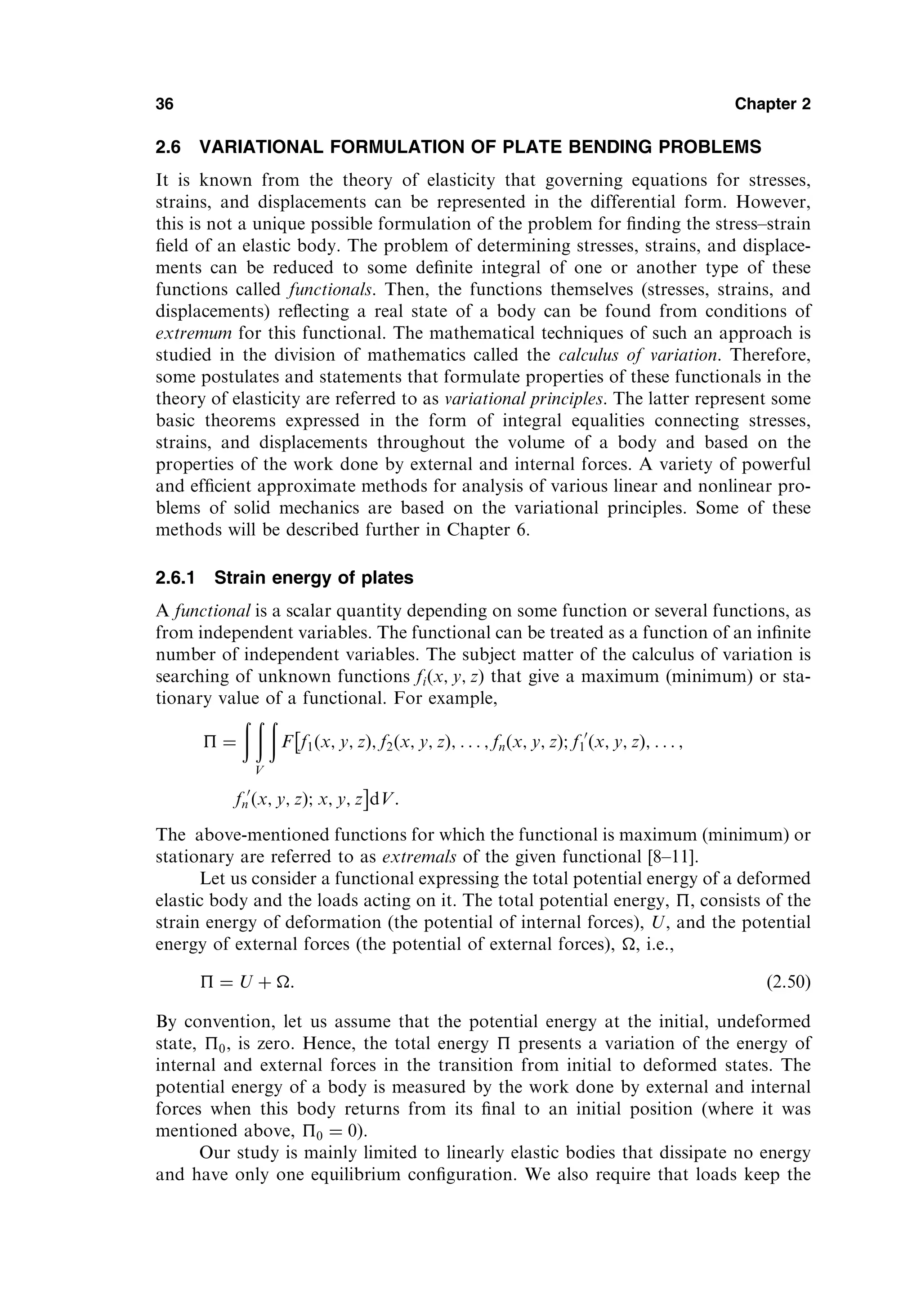 2.6 VARIATIONAL FORMULATION OF PLATE BENDING PROBLEMS
It is known from the theory of elasticity that governing equations for stresses,
strains, and displacements can be represented in the differential form. However,
this is not a unique possible formulation of the problem for ﬁnding the stress–strain
ﬁeld of an elastic body. The problem of determining stresses, strains, and displace-
ments can be reduced to some deﬁnite integral of one or another type of these
functions called functionals. Then, the functions themselves (stresses, strains, and
displacements) reﬂecting a real state of a body can be found from conditions of
extremum for this functional. The mathematical techniques of such an approach is
studied in the division of mathematics called the calculus of variation. Therefore,
some postulates and statements that formulate properties of these functionals in the
theory of elasticity are referred to as variational principles. The latter represent some
basic theorems expressed in the form of integral equalities connecting stresses,
strains, and displacements throughout the volume of a body and based on the
properties of the work done by external and internal forces. A variety of powerful
and efﬁcient approximate methods for analysis of various linear and nonlinear pro-
blems of solid mechanics are based on the variational principles. Some of these
methods will be described further in Chapter 6.
2.6.1 Strain energy of plates
A functional is a scalar quantity depending on some function or several functions, as
from independent variables. The functional can be treated as a function of an inﬁnite
number of independent variables. The subject matter of the calculus of variation is
searching of unknown functions fiðx; y; zÞ that give a maximum (minimum) or sta-
tionary value of a functional. For example,
 ¼
ð ð
V
ð
F f1ðx; y; zÞ; f2ðx; y; zÞ; . . . ; fnðx; y; zÞ; f 0
1 ðx; y; zÞ; . . . ;

f 0
n ðx; y; zÞ; x; y; z

dV:
The above-mentioned functions for which the functional is maximum (minimum) or
stationary are referred to as extremals of the given functional [8–11].
Let us consider a functional expressing the total potential energy of a deformed
elastic body and the loads acting on it. The total potential energy, , consists of the
strain energy of deformation (the potential of internal forces), U, and the potential
energy of external forces (the potential of external forces), , i.e.,
 ¼ U þ : ð2:50Þ
By convention, let us assume that the potential energy at the initial, undeformed
state, 0, is zero. Hence, the total energy  presents a variation of the energy of
internal and external forces in the transition from initial to deformed states. The
potential energy of a body is measured by the work done by external and internal
forces when this body returns from its ﬁnal to an initial position (where it was
mentioned above, 0 ¼ 0).
Our study is mainly limited to linearly elastic bodies that dissipate no energy
and have only one equilibrium conﬁguration. We also require that loads keep the
36 Chapter 2
 