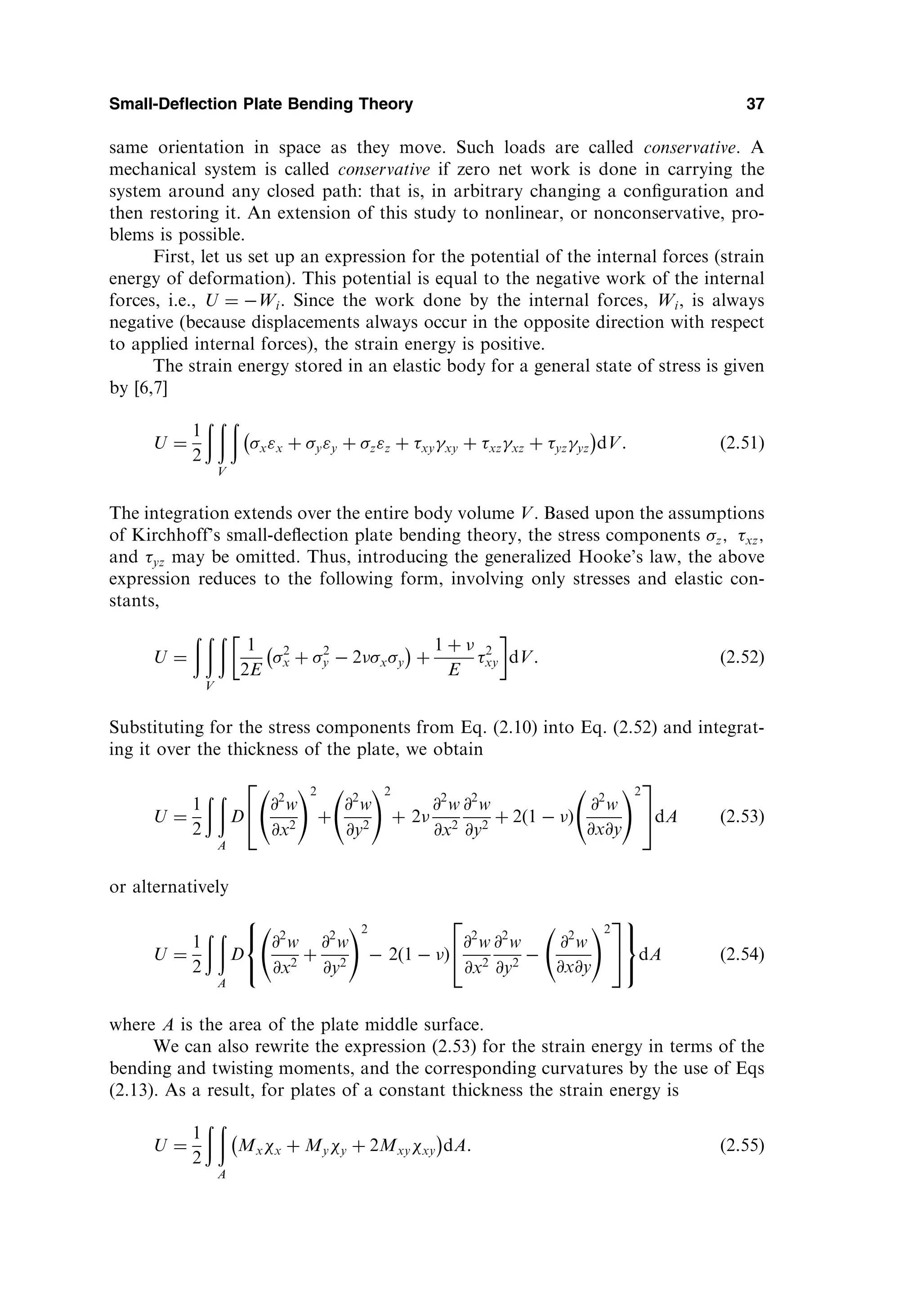 same orientation in space as they move. Such loads are called conservative. A
mechanical system is called conservative if zero net work is done in carrying the
system around any closed path: that is, in arbitrary changing a conﬁguration and
then restoring it. An extension of this study to nonlinear, or nonconservative, pro-
blems is possible.
First, let us set up an expression for the potential of the internal forces (strain
energy of deformation). This potential is equal to the negative work of the internal
forces, i.e., U ¼ Wi. Since the work done by the internal forces, Wi, is always
negative (because displacements always occur in the opposite direction with respect
to applied internal forces), the strain energy is positive.
The strain energy stored in an elastic body for a general state of stress is given
by [6,7]
U ¼
1
2
ð ð ð
V
xx þ yy þ zz þ xyxy þ xzxz þ yzyz
 
dV: ð2:51Þ
The integration extends over the entire body volume V. Based upon the assumptions
of Kirchhoff’s small-deﬂection plate bending theory, the stress components z; xz;
and yz may be omitted. Thus, introducing the generalized Hooke’s law, the above
expression reduces to the following form, involving only stresses and elastic con-
stants,
U ¼
ð ð ð
V
1
2E
2
x þ 2
y  2xy
 
þ
1 þ 
E
2
xy
 
dV: ð2:52Þ
Substituting for the stress components from Eq. (2.10) into Eq. (2.52) and integrat-
ing it over the thickness of the plate, we obtain
U ¼
1
2
ð ð
A
D
@2
w
@x2
!2
þ
@2
w
@y2
!2
þ 2
@2
w
@x2
@2
w
@y2
þ 2ð1  Þ
@2
w
@x@y
!2
2
4
3
5dA ð2:53Þ
or alternatively
U ¼
1
2
ð ð
A
D
@2
w
@x2
þ
@2
w
@y2
!2
 2ð1  Þ
@2
w
@x2
@2
w
@y2

@2
w
@x@y
!2
2
4
3
5
8

:
9
=
;
dA ð2:54Þ
where A is the area of the plate middle surface.
We can also rewrite the expression (2.53) for the strain energy in terms of the
bending and twisting moments, and the corresponding curvatures by the use of Eqs
(2.13). As a result, for plates of a constant thickness the strain energy is
U ¼
1
2
ð ð
A
Mxx þ Myy þ 2Mxyxy
 
dA: ð2:55Þ
Small-Deflection Plate Bending Theory 37
 