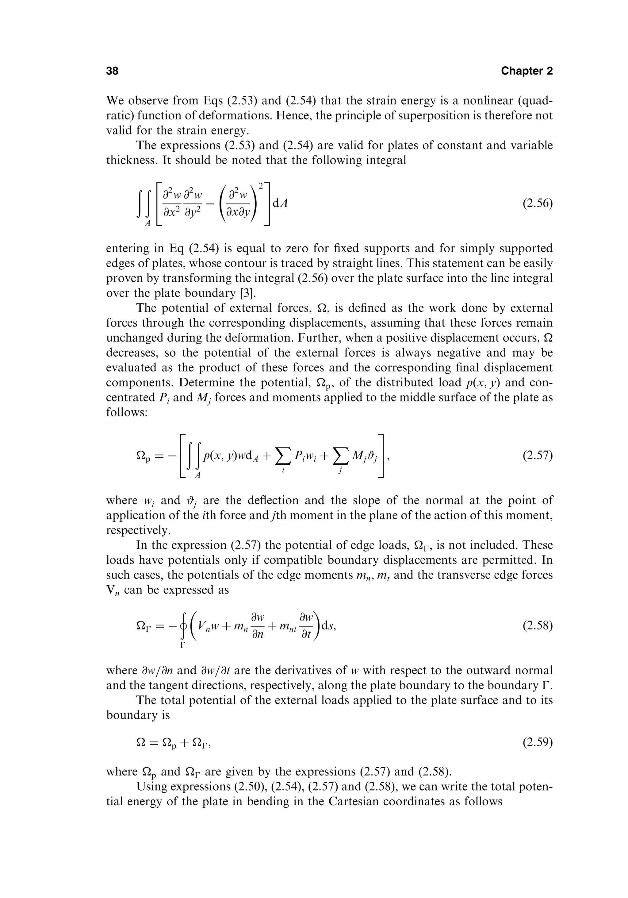 We observe from Eqs (2.53) and (2.54) that the strain energy is a nonlinear (quad-
ratic) function of deformations. Hence, the principle of superposition is therefore not
valid for the strain energy.
The expressions (2.53) and (2.54) are valid for plates of constant and variable
thickness. It should be noted that the following integral
ð ð
A
@2
w
@x2
@2
w
@y2

@2
w
@x@y
!2
2
4
3
5dA ð2:56Þ
entering in Eq (2.54) is equal to zero for ﬁxed supports and for simply supported
edges of plates, whose contour is traced by straight lines. This statement can be easily
proven by transforming the integral (2.56) over the plate surface into the line integral
over the plate boundary [3].
The potential of external forces, , is deﬁned as the work done by external
forces through the corresponding displacements, assuming that these forces remain
unchanged during the deformation. Further, when a positive displacement occurs, 
decreases, so the potential of the external forces is always negative and may be
evaluated as the product of these forces and the corresponding ﬁnal displacement
components. Determine the potential, p, of the distributed load pðx; yÞ and con-
centrated Pi and Mj forces and moments applied to the middle surface of the plate as
follows:
p ¼ 
ð ð
A
pðx; yÞwdA þ
X
i
Piwi þ
X
j
Mj#j
2
4
3
5; ð2:57Þ
where wi and #j are the deﬂection and the slope of the normal at the point of
application of the ith force and jth moment in the plane of the action of this moment,
respectively.
In the expression (2.57) the potential of edge loads, , is not included. These
loads have potentials only if compatible boundary displacements are permitted. In
such cases, the potentials of the edge moments mn; mt and the transverse edge forces
Vn can be expressed as
 ¼ 
þ

Vnw þ mn
@w
@n
þ mnt
@w
@t
 
ds; ð2:58Þ
where @w=@n and @w=@t are the derivatives of w with respect to the outward normal
and the tangent directions, respectively, along the plate boundary to the boundary .
The total potential of the external loads applied to the plate surface and to its
boundary is
 ¼ p þ ; ð2:59Þ
where p and  are given by the expressions (2.57) and (2.58).
Using expressions (2.50), (2.54), (2.57) and (2.58), we can write the total poten-
tial energy of the plate in bending in the Cartesian coordinates as follows
38 Chapter 2
 