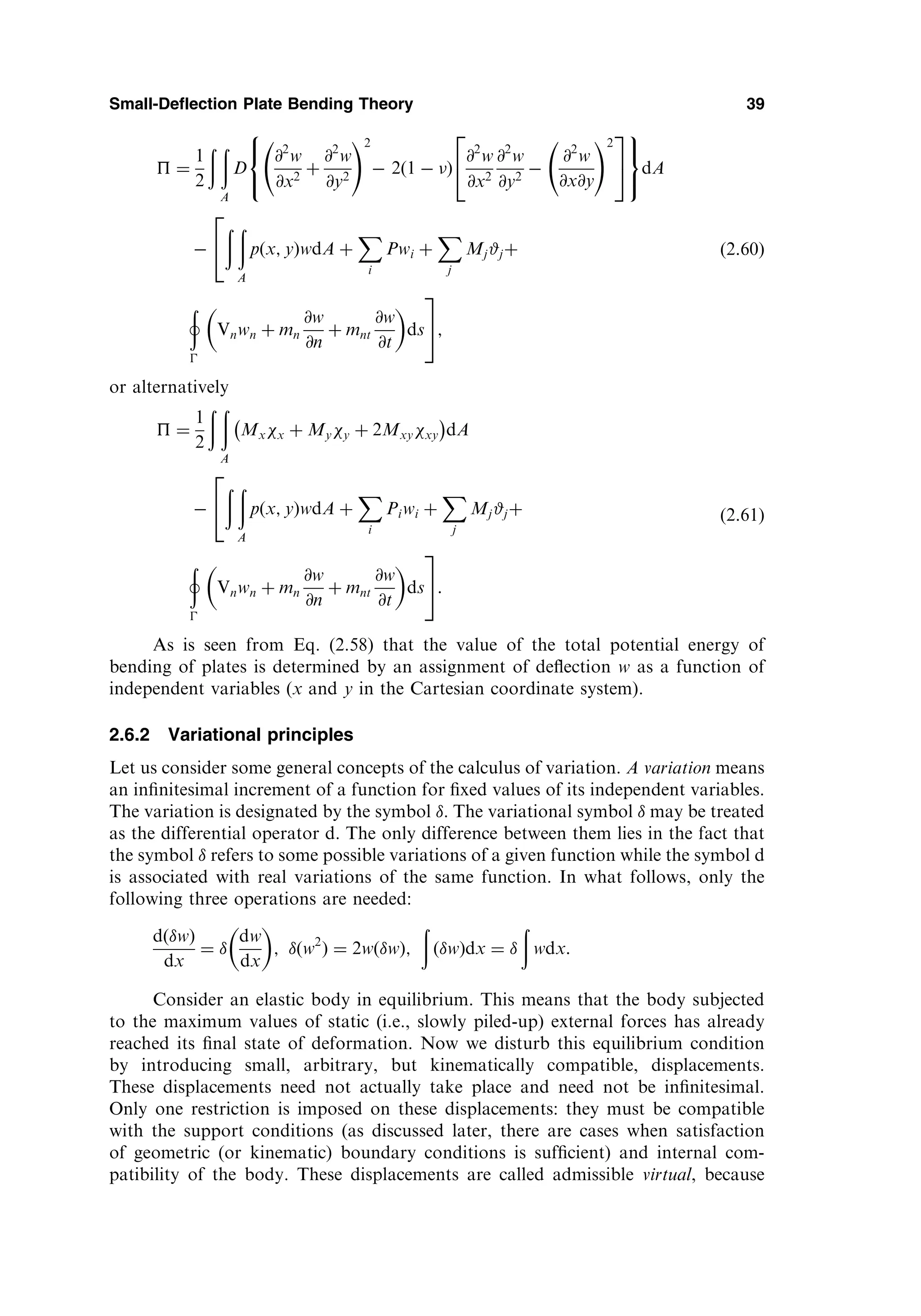 ¼
1
2
ð ð
A
D
@2
w
@x2
þ
@2
w
@y2
!2
 2ð1  Þ
@2
w
@x2
@2
w
@y2

@2
w
@x@y
!2
2
4
3
5
8

:
9
=
;
dA

ð ð
A
pðx; yÞwdA þ
X
i
Pwi þ
X
j
Mj#jþ
2
4
þ

Vnwn þ mn
@w
@n
þ mnt
@w
@t
 
ds
3
5;
ð2:60Þ
or alternatively
 ¼
1
2
ð ð
A
Mxx þ Myy þ 2Mxyxy
 
dA

ð ð
A
pðx; yÞwdA þ
X
i
Piwi þ
X
j
Mj#jþ
2
4
þ

Vnwn þ mn
@w
@n
þ mnt
@w
@t
 
ds
3
5:
ð2:61Þ
As is seen from Eq. (2.58) that the value of the total potential energy of
bending of plates is determined by an assignment of deﬂection w as a function of
independent variables (x and y in the Cartesian coordinate system).
2.6.2 Variational principles
Let us consider some general concepts of the calculus of variation. A variation means
an inﬁnitesimal increment of a function for ﬁxed values of its independent variables.
The variation is designated by the symbol . The variational symbol  may be treated
as the differential operator d. The only difference between them lies in the fact that
the symbol  refers to some possible variations of a given function while the symbol d
is associated with real variations of the same function. In what follows, only the
following three operations are needed:
dðwÞ
dx
¼ 
dw
dx
 
; ðw2
Þ ¼ 2wðwÞ;
ð
ðwÞdx ¼ 
ð
wdx:
Consider an elastic body in equilibrium. This means that the body subjected
to the maximum values of static (i.e., slowly piled-up) external forces has already
reached its ﬁnal state of deformation. Now we disturb this equilibrium condition
by introducing small, arbitrary, but kinematically compatible, displacements.
These displacements need not actually take place and need not be inﬁnitesimal.
Only one restriction is imposed on these displacements: they must be compatible
with the support conditions (as discussed later, there are cases when satisfaction
of geometric (or kinematic) boundary conditions is sufﬁcient) and internal com-
patibility of the body. These displacements are called admissible virtual, because
Small-Deflection Plate Bending Theory 39
 