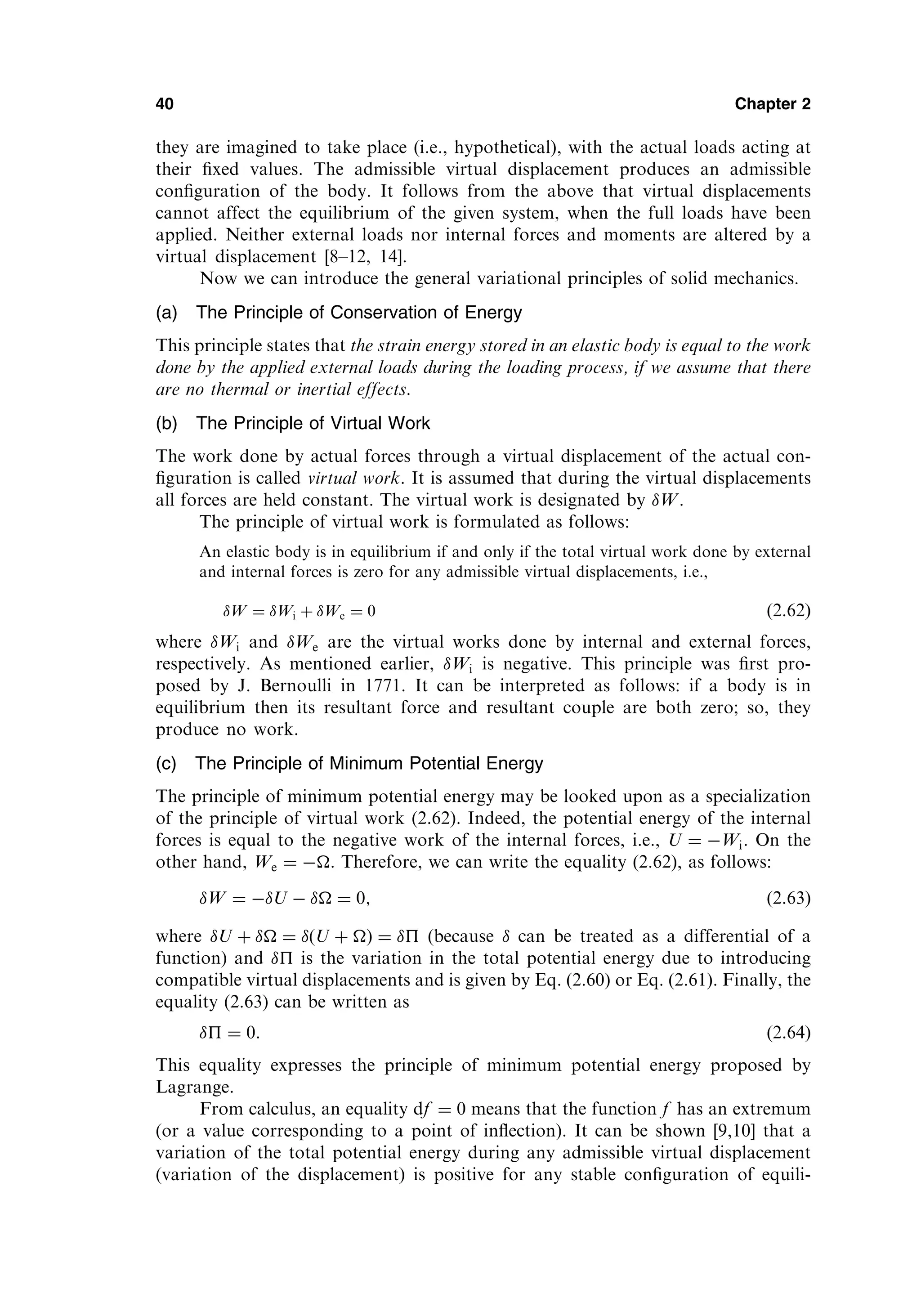 they are imagined to take place (i.e., hypothetical), with the actual loads acting at
their ﬁxed values. The admissible virtual displacement produces an admissible
conﬁguration of the body. It follows from the above that virtual displacements
cannot affect the equilibrium of the given system, when the full loads have been
applied. Neither external loads nor internal forces and moments are altered by a
virtual displacement [8–12, 14].
Now we can introduce the general variational principles of solid mechanics.
(a) The Principle of Conservation of Energy
This principle states that the strain energy stored in an elastic body is equal to the work
done by the applied external loads during the loading process, if we assume that there
are no thermal or inertial effects.
(b) The Principle of Virtual Work
The work done by actual forces through a virtual displacement of the actual con-
ﬁguration is called virtual work. It is assumed that during the virtual displacements
all forces are held constant. The virtual work is designated by W.
The principle of virtual work is formulated as follows:
An elastic body is in equilibrium if and only if the total virtual work done by external
and internal forces is zero for any admissible virtual displacements, i.e.,
W ¼ Wi þ We ¼ 0 (2.62)
where Wi and We are the virtual works done by internal and external forces,
respectively. As mentioned earlier, Wi is negative. This principle was ﬁrst pro-
posed by J. Bernoulli in 1771. It can be interpreted as follows: if a body is in
equilibrium then its resultant force and resultant couple are both zero; so, they
produce no work.
(c) The Principle of Minimum Potential Energy
The principle of minimum potential energy may be looked upon as a specialization
of the principle of virtual work (2.62). Indeed, the potential energy of the internal
forces is equal to the negative work of the internal forces, i.e., U ¼ Wi. On the
other hand, We ¼ . Therefore, we can write the equality (2.62), as follows:
W ¼ U   ¼ 0; ð2:63Þ
where U þ  ¼ ðU þ Þ ¼  (because  can be treated as a differential of a
function) and  is the variation in the total potential energy due to introducing
compatible virtual displacements and is given by Eq. (2.60) or Eq. (2.61). Finally, the
equality (2.63) can be written as
 ¼ 0: ð2:64Þ
This equality expresses the principle of minimum potential energy proposed by
Lagrange.
From calculus, an equality df ¼ 0 means that the function f has an extremum
(or a value corresponding to a point of inﬂection). It can be shown [9,10] that a
variation of the total potential energy during any admissible virtual displacement
(variation of the displacement) is positive for any stable conﬁguration of equili-
40 Chapter 2
 