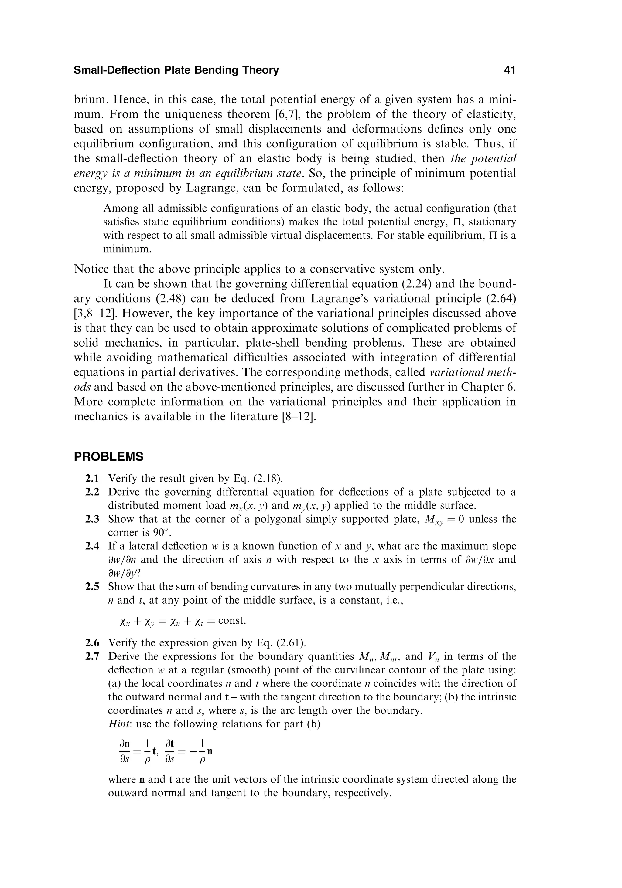 brium. Hence, in this case, the total potential energy of a given system has a mini-
mum. From the uniqueness theorem [6,7], the problem of the theory of elasticity,
based on assumptions of small displacements and deformations deﬁnes only one
equilibrium conﬁguration, and this conﬁguration of equilibrium is stable. Thus, if
the small-deﬂection theory of an elastic body is being studied, then the potential
energy is a minimum in an equilibrium state. So, the principle of minimum potential
energy, proposed by Lagrange, can be formulated, as follows:
Among all admissible conﬁgurations of an elastic body, the actual conﬁguration (that
satisﬁes static equilibrium conditions) makes the total potential energy, , stationary
with respect to all small admissible virtual displacements. For stable equilibrium,  is a
minimum.
Notice that the above principle applies to a conservative system only.
It can be shown that the governing differential equation (2.24) and the bound-
ary conditions (2.48) can be deduced from Lagrange’s variational principle (2.64)
[3,8–12]. However, the key importance of the variational principles discussed above
is that they can be used to obtain approximate solutions of complicated problems of
solid mechanics, in particular, plate-shell bending problems. These are obtained
while avoiding mathematical difﬁculties associated with integration of differential
equations in partial derivatives. The corresponding methods, called variational meth-
ods and based on the above-mentioned principles, are discussed further in Chapter 6.
More complete information on the variational principles and their application in
mechanics is available in the literature [8–12].
PROBLEMS
2.1 Verify the result given by Eq. (2.18).
2.2 Derive the governing differential equation for deﬂections of a plate subjected to a
distributed moment load mxðx; yÞ and myðx; yÞ applied to the middle surface.
2.3 Show that at the corner of a polygonal simply supported plate, Mxy ¼ 0 unless the
corner is 90 .
2.4 If a lateral deﬂection w is a known function of x and y, what are the maximum slope
@w=@n and the direction of axis n with respect to the x axis in terms of @w=@x and
@w=@y?
2.5 Show that the sum of bending curvatures in any two mutually perpendicular directions,
n and t, at any point of the middle surface, is a constant, i.e.,
x þ y ¼ n þ t ¼ const:
2.6 Verify the expression given by Eq. (2.61).
2.7 Derive the expressions for the boundary quantities Mn; Mnt; and Vn in terms of the
deﬂection w at a regular (smooth) point of the curvilinear contour of the plate using:
(a) the local coordinates n and t where the coordinate n coincides with the direction of
the outward normal and t – with the tangent direction to the boundary; (b) the intrinsic
coordinates n and s, where s, is the arc length over the boundary.
Hint: use the following relations for part (b)
@n
@s
¼
1

t;
@t
@s
¼ 
1

n
where n and t are the unit vectors of the intrinsic coordinate system directed along the
outward normal and tangent to the boundary, respectively.
Small-Deflection Plate Bending Theory 41
 