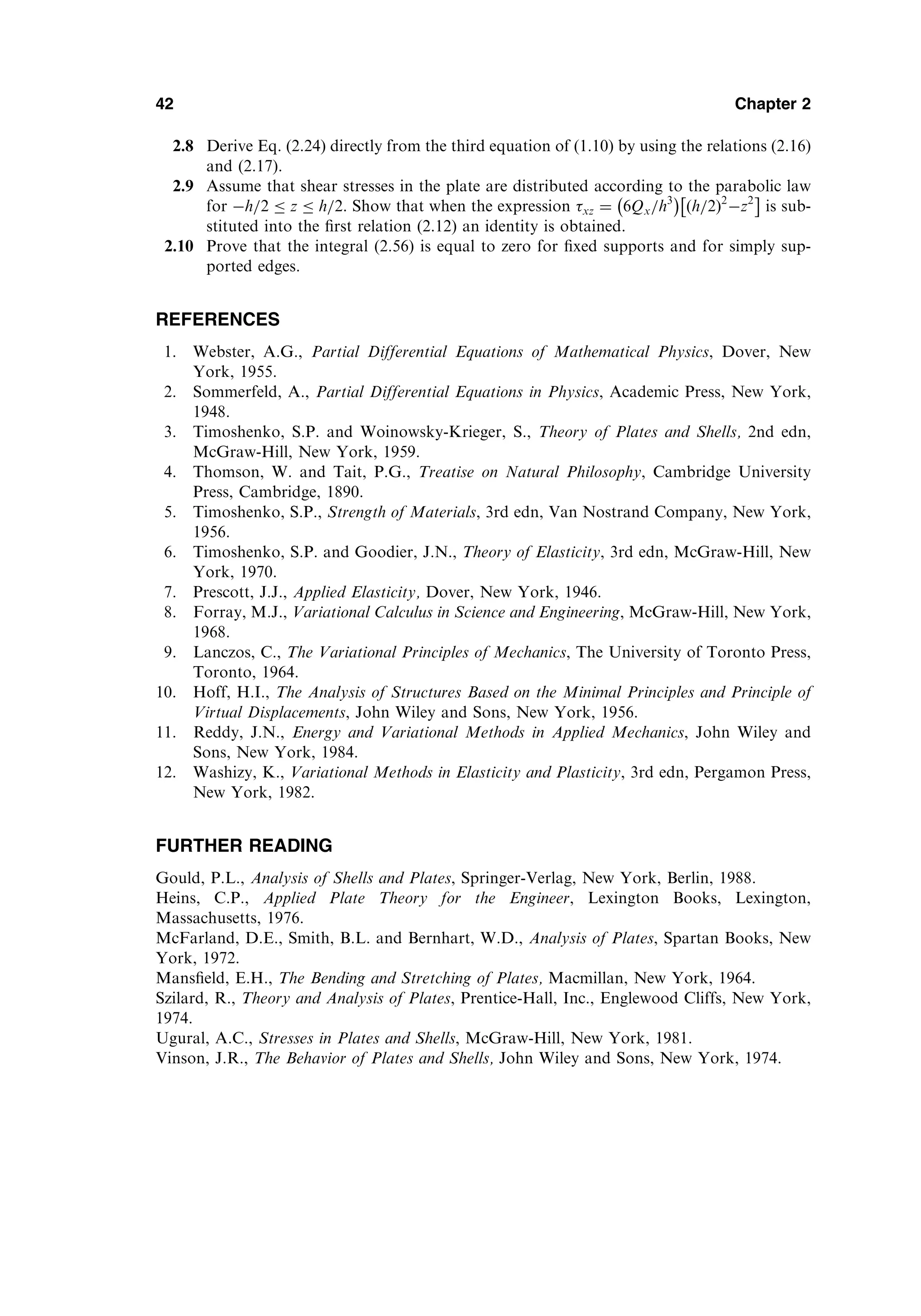2.8 Derive Eq. (2.24) directly from the third equation of (1.10) by using the relations (2.16)
and (2.17).
2.9 Assume that shear stresses in the plate are distributed according to the parabolic law
for h=2  z  h=2. Show that when the expression xz ¼ 6Qx=h3
 
h=2
ð Þ2
z2
 
is sub-
stituted into the ﬁrst relation (2.12) an identity is obtained.
2.10 Prove that the integral (2.56) is equal to zero for ﬁxed supports and for simply sup-
ported edges.
REFERENCES
1. Webster, A.G., Partial Differential Equations of Mathematical Physics, Dover, New
York, 1955.
2. Sommerfeld, A., Partial Differential Equations in Physics, Academic Press, New York,
1948.
3. Timoshenko, S.P. and Woinowsky-Krieger, S., Theory of Plates and Shells, 2nd edn,
McGraw-Hill, New York, 1959.
4. Thomson, W. and Tait, P.G., Treatise on Natural Philosophy, Cambridge University
Press, Cambridge, 1890.
5. Timoshenko, S.P., Strength of Materials, 3rd edn, Van Nostrand Company, New York,
1956.
6. Timoshenko, S.P. and Goodier, J.N., Theory of Elasticity, 3rd edn, McGraw-Hill, New
York, 1970.
7. Prescott, J.J., Applied Elasticity, Dover, New York, 1946.
8. Forray, M.J., Variational Calculus in Science and Engineering, McGraw-Hill, New York,
1968.
9. Lanczos, C., The Variational Principles of Mechanics, The University of Toronto Press,
Toronto, 1964.
10. Hoff, H.I., The Analysis of Structures Based on the Minimal Principles and Principle of
Virtual Displacements, John Wiley and Sons, New York, 1956.
11. Reddy, J.N., Energy and Variational Methods in Applied Mechanics, John Wiley and
Sons, New York, 1984.
12. Washizy, K., Variational Methods in Elasticity and Plasticity, 3rd edn, Pergamon Press,
New York, 1982.
FURTHER READING
Gould, P.L., Analysis of Shells and Plates, Springer-Verlag, New York, Berlin, 1988.
Heins, C.P., Applied Plate Theory for the Engineer, Lexington Books, Lexington,
Massachusetts, 1976.
McFarland, D.E., Smith, B.L. and Bernhart, W.D., Analysis of Plates, Spartan Books, New
York, 1972.
Mansﬁeld, E.H., The Bending and Stretching of Plates, Macmillan, New York, 1964.
Szilard, R., Theory and Analysis of Plates, Prentice-Hall, Inc., Englewood Cliffs, New York,
1974.
Ugural, A.C., Stresses in Plates and Shells, McGraw-Hill, New York, 1981.
Vinson, J.R., The Behavior of Plates and Shells, John Wiley and Sons, New York, 1974.
42 Chapter 2
 