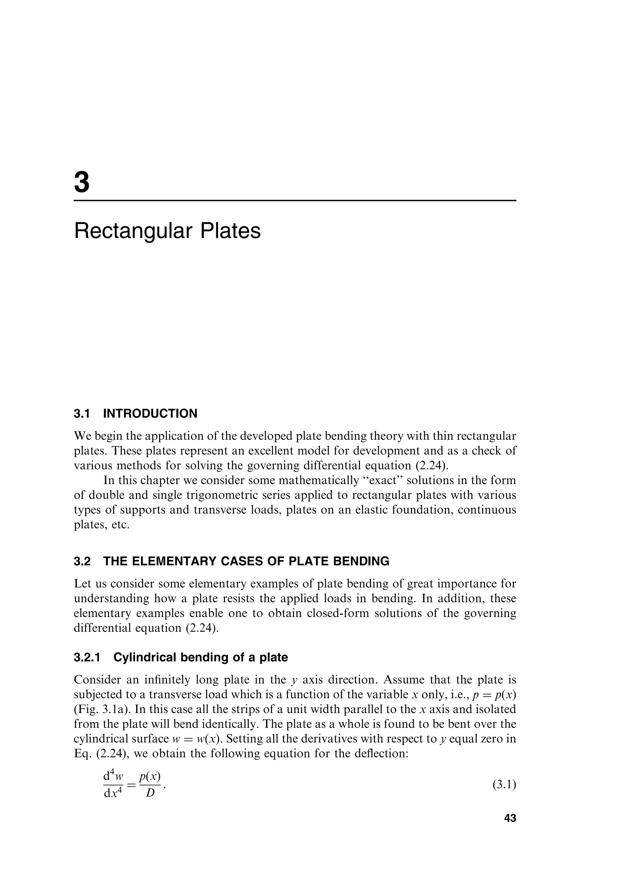 3
Rectangular Plates
3.1 INTRODUCTION
We begin the application of the developed plate bending theory with thin rectangular
plates. These plates represent an excellent model for development and as a check of
various methods for solving the governing differential equation (2.24).
In this chapter we consider some mathematically ‘‘exact’’ solutions in the form
of double and single trigonometric series applied to rectangular plates with various
types of supports and transverse loads, plates on an elastic foundation, continuous
plates, etc.
3.2 THE ELEMENTARY CASES OF PLATE BENDING
Let us consider some elementary examples of plate bending of great importance for
understanding how a plate resists the applied loads in bending. In addition, these
elementary examples enable one to obtain closed-form solutions of the governing
differential equation (2.24).
3.2.1 Cylindrical bending of a plate
Consider an inﬁnitely long plate in the y axis direction. Assume that the plate is
subjected to a transverse load which is a function of the variable x only, i.e., p ¼ pðxÞ
(Fig. 3.1a). In this case all the strips of a unit width parallel to the x axis and isolated
from the plate will bend identically. The plate as a whole is found to be bent over the
cylindrical surface w ¼ wðxÞ. Setting all the derivatives with respect to y equal zero in
Eq. (2.24), we obtain the following equation for the deﬂection:
d4
w
dx4
¼
pðxÞ
D
: ð3:1Þ
43
 