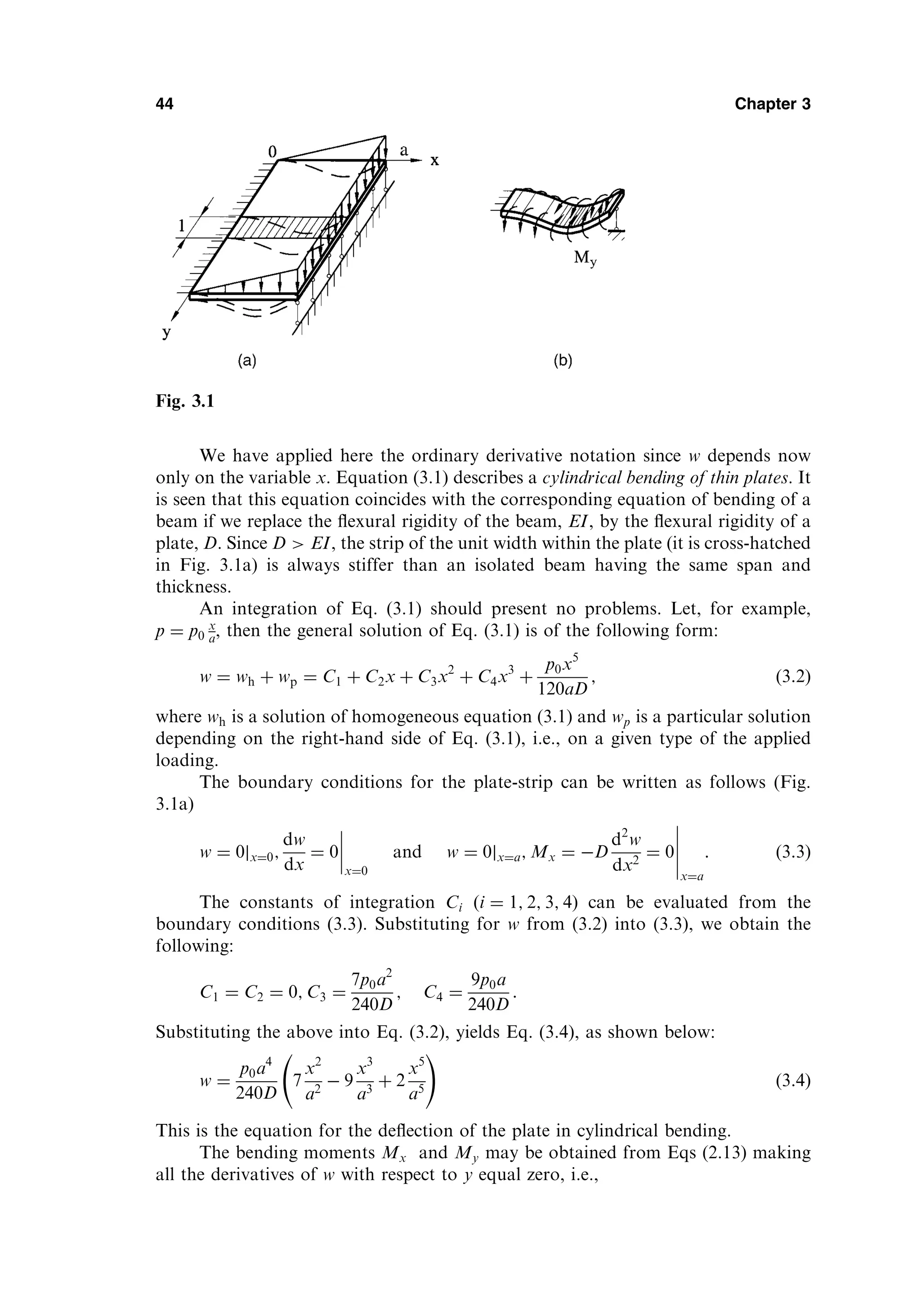We have applied here the ordinary derivative notation since w depends now
only on the variable x. Equation (3.1) describes a cylindrical bending of thin plates. It
is seen that this equation coincides with the corresponding equation of bending of a
beam if we replace the ﬂexural rigidity of the beam, EI, by the ﬂexural rigidity of a
plate, D. Since D  EI, the strip of the unit width within the plate (it is cross-hatched
in Fig. 3.1a) is always stiffer than an isolated beam having the same span and
thickness.
An integration of Eq. (3.1) should present no problems. Let, for example,
p ¼ p0
x
a, then the general solution of Eq. (3.1) is of the following form:
w ¼ wh þ wp ¼ C1 þ C2x þ C3x2
þ C4x3
þ
p0x5
120aD
; ð3:2Þ
where wh is a solution of homogeneous equation (3.1) and wp is a particular solution
depending on the right-hand side of Eq. (3.1), i.e., on a given type of the applied
loading.
The boundary conditions for the plate-strip can be written as follows (Fig.
3.1a)
w ¼ 0jx¼0;
dw
dx
¼ 0
x¼0
and w ¼ 0jx¼a; Mx ¼ D
d2
w
dx2
¼ 0
x¼a
: ð3:3Þ
The constants of integration Ci ði ¼ 1; 2; 3; 4Þ can be evaluated from the
boundary conditions (3.3). Substituting for w from (3.2) into (3.3), we obtain the
following:
C1 ¼ C2 ¼ 0; C3 ¼
7p0a2
240D
; C4 ¼
9p0a
240D
:
Substituting the above into Eq. (3.2), yields Eq. (3.4), as shown below:
w ¼
p0a4
240D
7
x2
a2
 9
x3
a3
þ 2
x5
a5
!
ð3:4Þ
This is the equation for the deﬂection of the plate in cylindrical bending.
The bending moments Mx and My may be obtained from Eqs (2.13) making
all the derivatives of w with respect to y equal zero, i.e.,
44 Chapter 3
Fig. 3.1
 