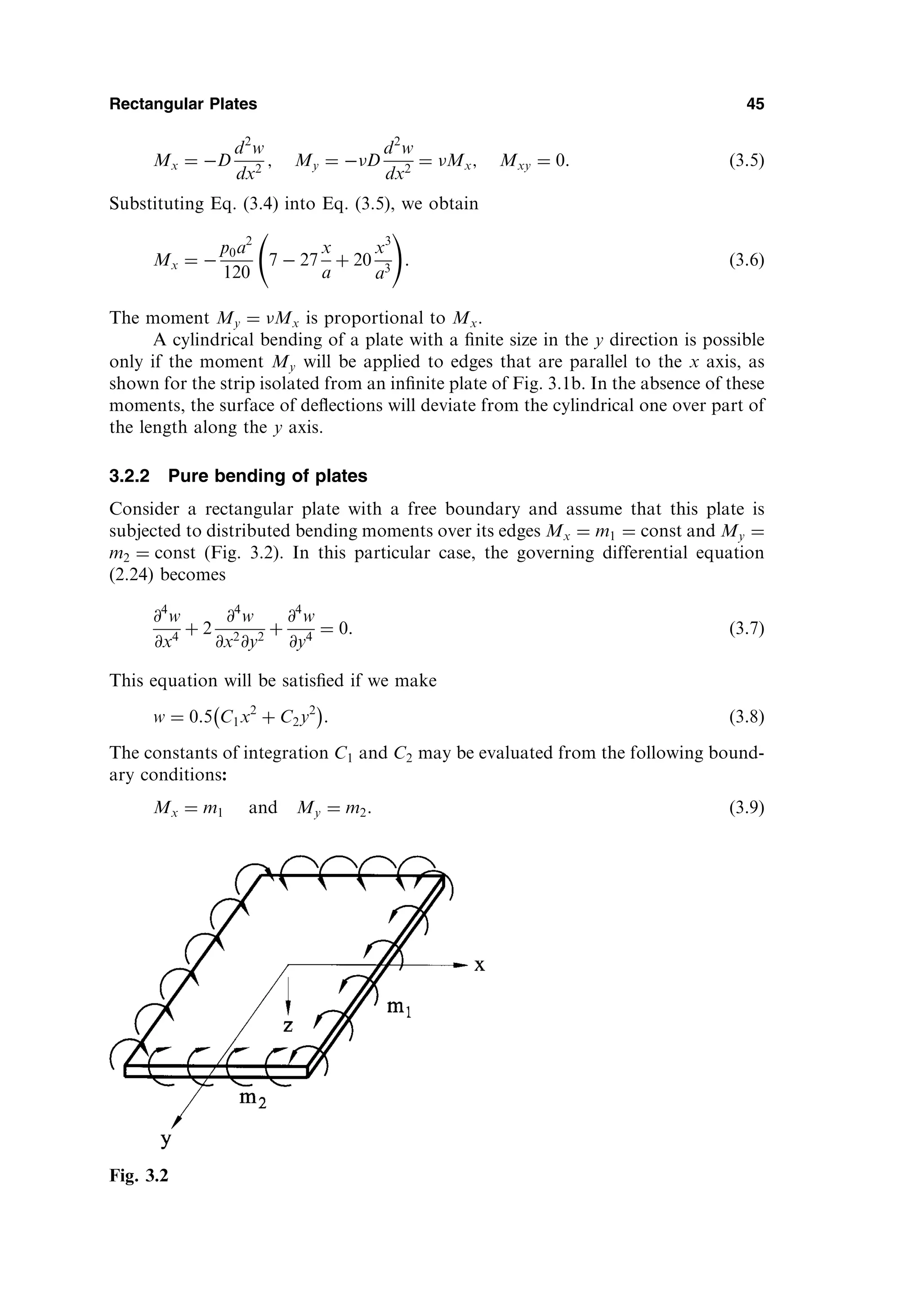 Mx ¼ D
d2
w
dx2
; My ¼ D
d2
w
dx2
¼ Mx; Mxy ¼ 0: ð3:5Þ
Substituting Eq. (3.4) into Eq. (3.5), we obtain
Mx ¼ 
p0a2
120
7  27
x
a
þ 20
x3
a3
!
: ð3:6Þ
The moment My ¼ Mx is proportional to Mx.
A cylindrical bending of a plate with a ﬁnite size in the y direction is possible
only if the moment My will be applied to edges that are parallel to the x axis, as
shown for the strip isolated from an inﬁnite plate of Fig. 3.1b. In the absence of these
moments, the surface of deﬂections will deviate from the cylindrical one over part of
the length along the y axis.
3.2.2 Pure bending of plates
Consider a rectangular plate with a free boundary and assume that this plate is
subjected to distributed bending moments over its edges Mx ¼ m1 ¼ const and My ¼
m2 ¼ const (Fig. 3.2). In this particular case, the governing differential equation
(2.24) becomes
@4
w
@x4
þ 2
@4
w
@x2
@y2
þ
@4
w
@y4
¼ 0: ð3:7Þ
This equation will be satisﬁed if we make
w ¼ 0:5 C1x2
þ C2y2
 
: ð3:8Þ
The constants of integration C1 and C2 may be evaluated from the following bound-
ary conditions:
Mx ¼ m1 and My ¼ m2: ð3:9Þ
Rectangular Plates 45
Fig. 3.2
 