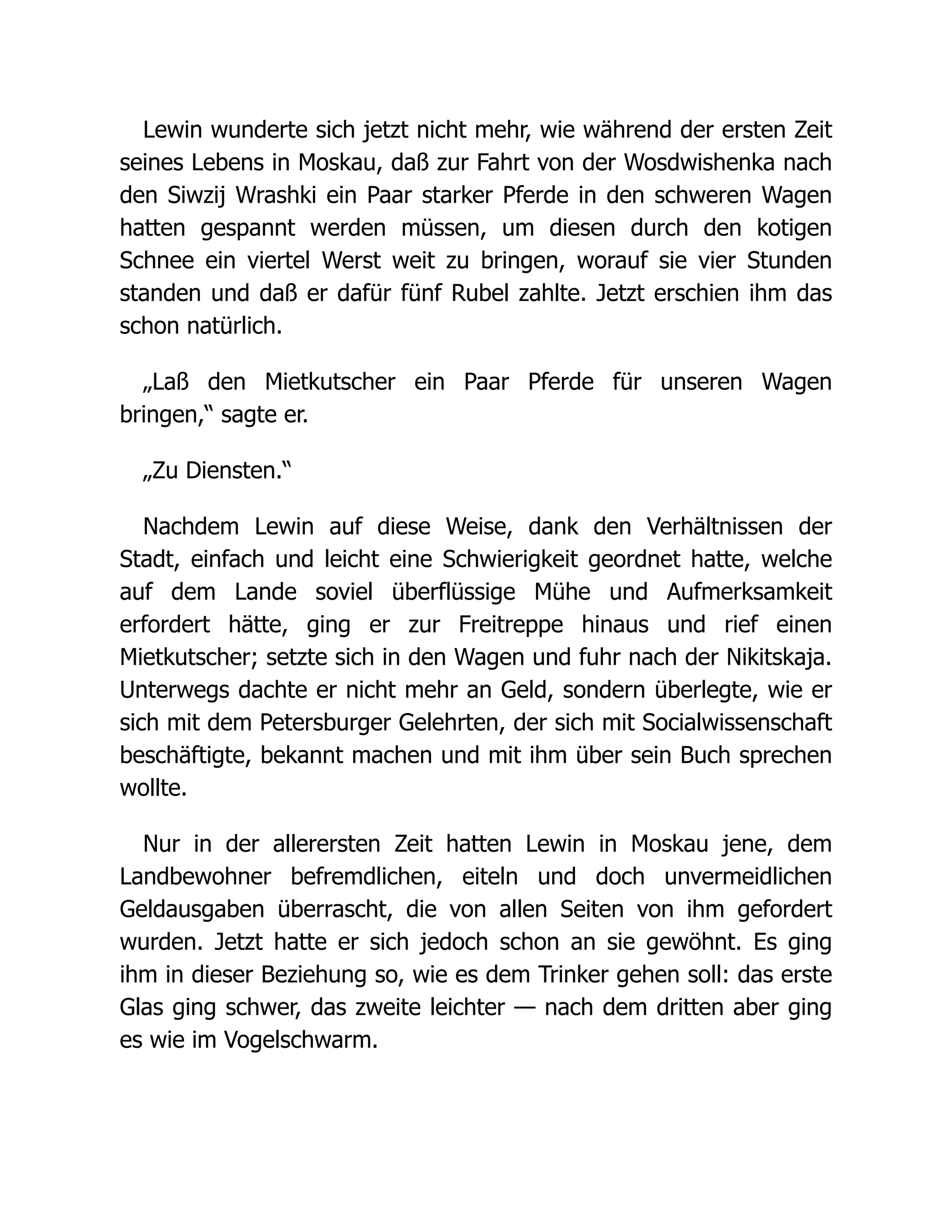 Lewin wunderte sich jetzt nicht mehr, wie während der ersten Zeit
seines Lebens in Moskau, daß zur Fahrt von der Wosdwishenka nach
den Siwzij Wrashki ein Paar starker Pferde in den schweren Wagen
hatten gespannt werden müssen, um diesen durch den kotigen
Schnee ein viertel Werst weit zu bringen, worauf sie vier Stunden
standen und daß er dafür fünf Rubel zahlte. Jetzt erschien ihm das
schon natürlich.
„Laß den Mietkutscher ein Paar Pferde für unseren Wagen
bringen,“ sagte er.
„Zu Diensten.“
Nachdem Lewin auf diese Weise, dank den Verhältnissen der
Stadt, einfach und leicht eine Schwierigkeit geordnet hatte, welche
auf dem Lande soviel überflüssige Mühe und Aufmerksamkeit
erfordert hätte, ging er zur Freitreppe hinaus und rief einen
Mietkutscher; setzte sich in den Wagen und fuhr nach der Nikitskaja.
Unterwegs dachte er nicht mehr an Geld, sondern überlegte, wie er
sich mit dem Petersburger Gelehrten, der sich mit Socialwissenschaft
beschäftigte, bekannt machen und mit ihm über sein Buch sprechen
wollte.
Nur in der allerersten Zeit hatten Lewin in Moskau jene, dem
Landbewohner befremdlichen, eiteln und doch unvermeidlichen
Geldausgaben überrascht, die von allen Seiten von ihm gefordert
wurden. Jetzt hatte er sich jedoch schon an sie gewöhnt. Es ging
ihm in dieser Beziehung so, wie es dem Trinker gehen soll: das erste
Glas ging schwer, das zweite leichter — nach dem dritten aber ging
es wie im Vogelschwarm.
 