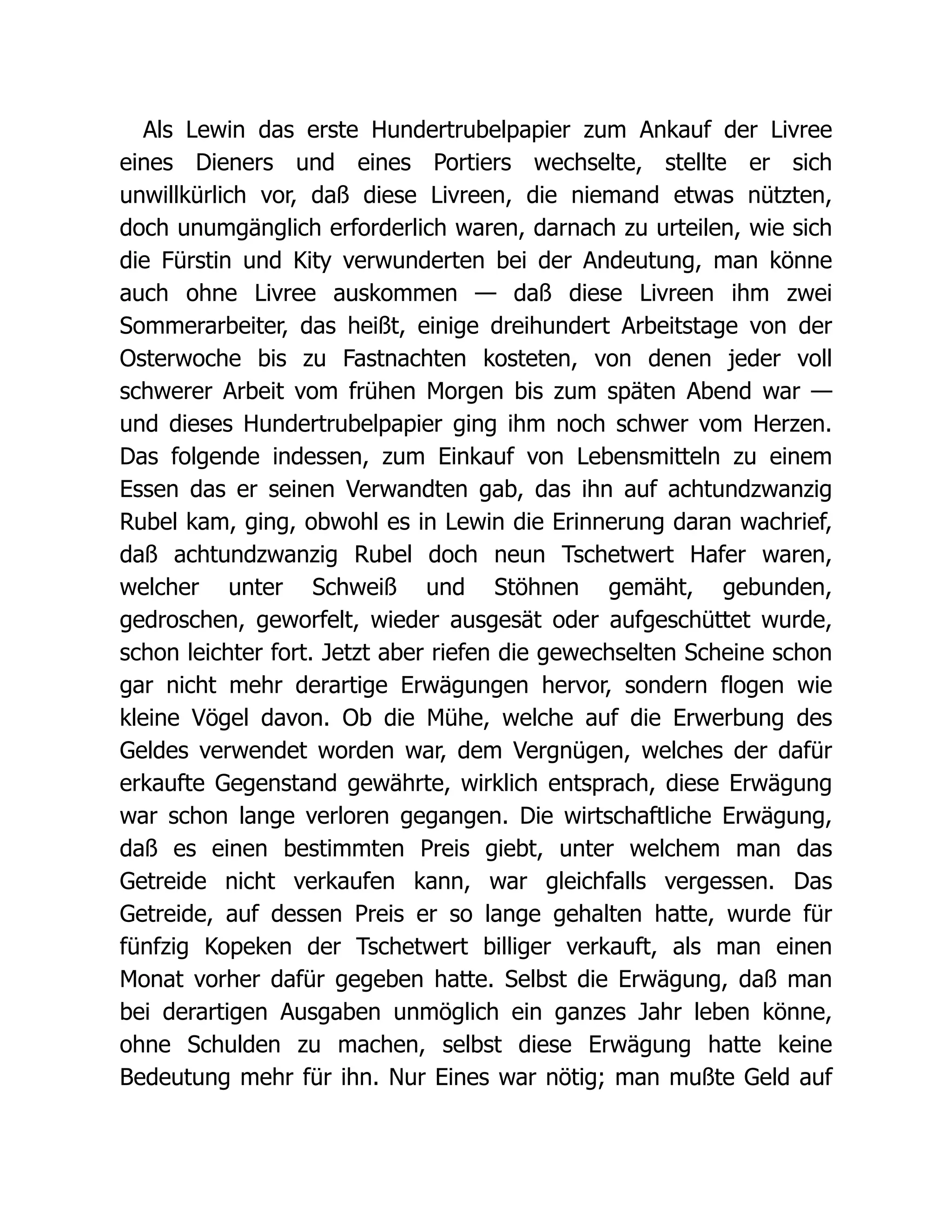 Als Lewin das erste Hundertrubelpapier zum Ankauf der Livree
eines Dieners und eines Portiers wechselte, stellte er sich
unwillkürlich vor, daß diese Livreen, die niemand etwas nützten,
doch unumgänglich erforderlich waren, darnach zu urteilen, wie sich
die Fürstin und Kity verwunderten bei der Andeutung, man könne
auch ohne Livree auskommen — daß diese Livreen ihm zwei
Sommerarbeiter, das heißt, einige dreihundert Arbeitstage von der
Osterwoche bis zu Fastnachten kosteten, von denen jeder voll
schwerer Arbeit vom frühen Morgen bis zum späten Abend war —
und dieses Hundertrubelpapier ging ihm noch schwer vom Herzen.
Das folgende indessen, zum Einkauf von Lebensmitteln zu einem
Essen das er seinen Verwandten gab, das ihn auf achtundzwanzig
Rubel kam, ging, obwohl es in Lewin die Erinnerung daran wachrief,
daß achtundzwanzig Rubel doch neun Tschetwert Hafer waren,
welcher unter Schweiß und Stöhnen gemäht, gebunden,
gedroschen, geworfelt, wieder ausgesät oder aufgeschüttet wurde,
schon leichter fort. Jetzt aber riefen die gewechselten Scheine schon
gar nicht mehr derartige Erwägungen hervor, sondern flogen wie
kleine Vögel davon. Ob die Mühe, welche auf die Erwerbung des
Geldes verwendet worden war, dem Vergnügen, welches der dafür
erkaufte Gegenstand gewährte, wirklich entsprach, diese Erwägung
war schon lange verloren gegangen. Die wirtschaftliche Erwägung,
daß es einen bestimmten Preis giebt, unter welchem man das
Getreide nicht verkaufen kann, war gleichfalls vergessen. Das
Getreide, auf dessen Preis er so lange gehalten hatte, wurde für
fünfzig Kopeken der Tschetwert billiger verkauft, als man einen
Monat vorher dafür gegeben hatte. Selbst die Erwägung, daß man
bei derartigen Ausgaben unmöglich ein ganzes Jahr leben könne,
ohne Schulden zu machen, selbst diese Erwägung hatte keine
Bedeutung mehr für ihn. Nur Eines war nötig; man mußte Geld auf
 