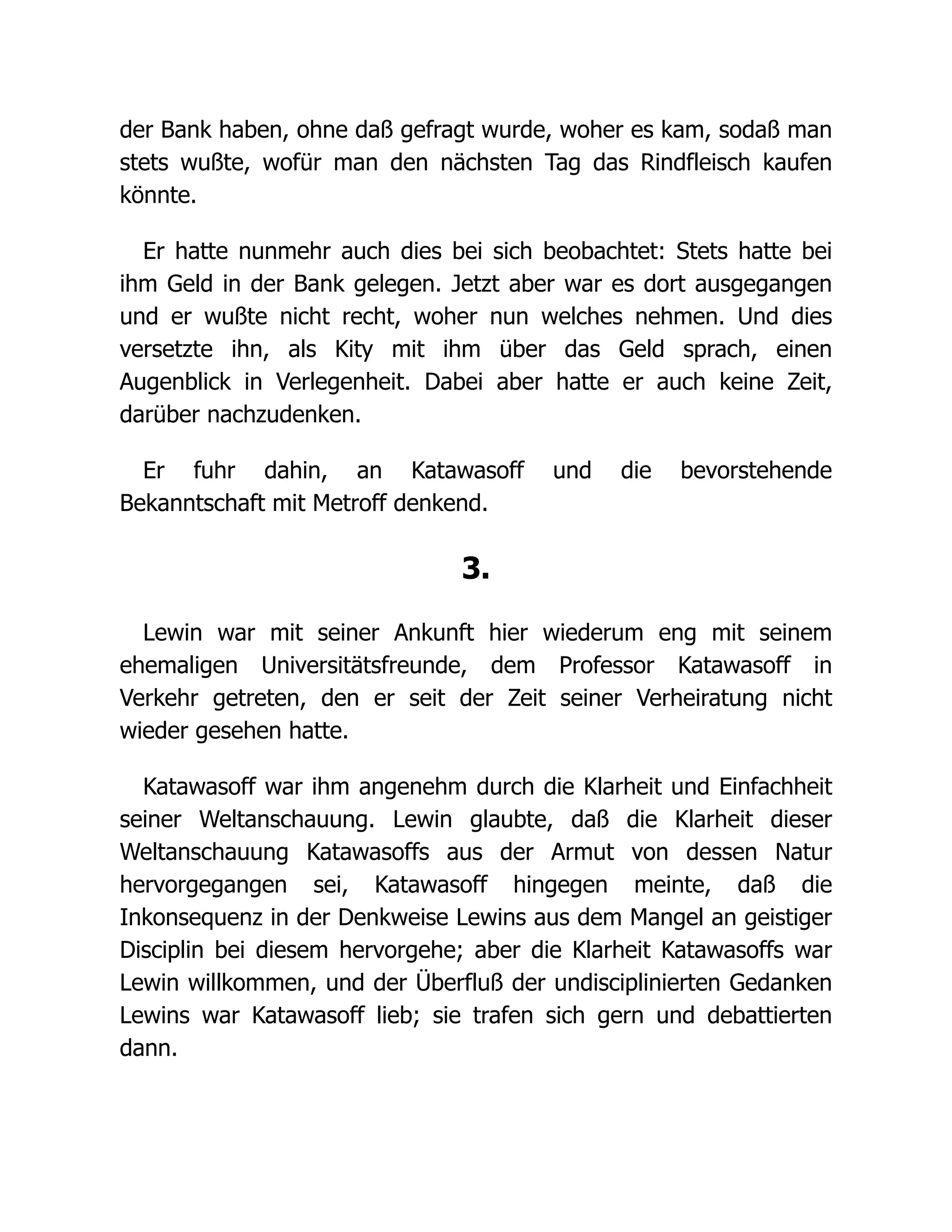 der Bank haben, ohne daß gefragt wurde, woher es kam, sodaß man
stets wußte, wofür man den nächsten Tag das Rindfleisch kaufen
könnte.
Er hatte nunmehr auch dies bei sich beobachtet: Stets hatte bei
ihm Geld in der Bank gelegen. Jetzt aber war es dort ausgegangen
und er wußte nicht recht, woher nun welches nehmen. Und dies
versetzte ihn, als Kity mit ihm über das Geld sprach, einen
Augenblick in Verlegenheit. Dabei aber hatte er auch keine Zeit,
darüber nachzudenken.
Er fuhr dahin, an Katawasoff und die bevorstehende
Bekanntschaft mit Metroff denkend.
3.
Lewin war mit seiner Ankunft hier wiederum eng mit seinem
ehemaligen Universitätsfreunde, dem Professor Katawasoff in
Verkehr getreten, den er seit der Zeit seiner Verheiratung nicht
wieder gesehen hatte.
Katawasoff war ihm angenehm durch die Klarheit und Einfachheit
seiner Weltanschauung. Lewin glaubte, daß die Klarheit dieser
Weltanschauung Katawasoffs aus der Armut von dessen Natur
hervorgegangen sei, Katawasoff hingegen meinte, daß die
Inkonsequenz in der Denkweise Lewins aus dem Mangel an geistiger
Disciplin bei diesem hervorgehe; aber die Klarheit Katawasoffs war
Lewin willkommen, und der Überfluß der undisciplinierten Gedanken
Lewins war Katawasoff lieb; sie trafen sich gern und debattierten
dann.
 