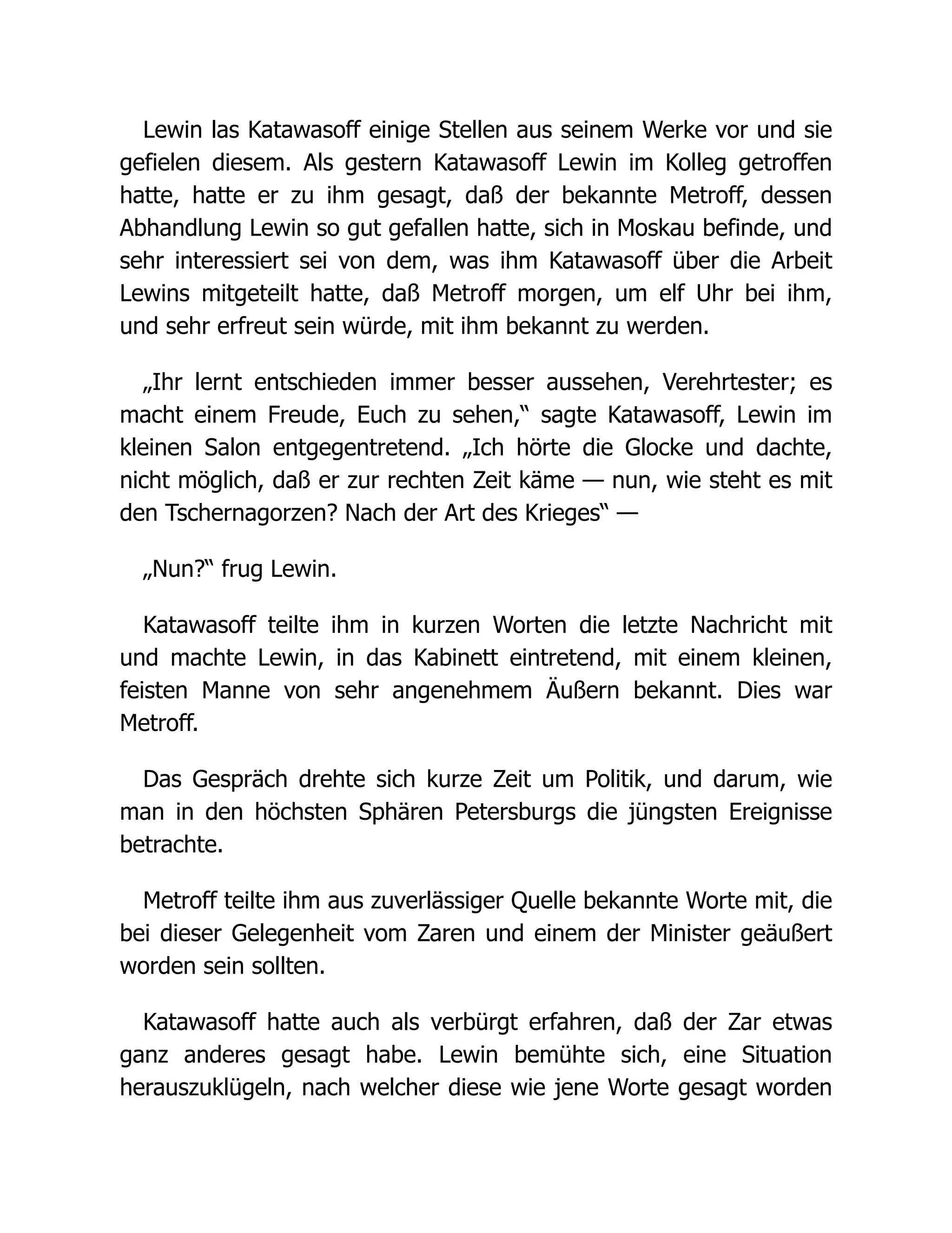 Lewin las Katawasoff einige Stellen aus seinem Werke vor und sie
gefielen diesem. Als gestern Katawasoff Lewin im Kolleg getroffen
hatte, hatte er zu ihm gesagt, daß der bekannte Metroff, dessen
Abhandlung Lewin so gut gefallen hatte, sich in Moskau befinde, und
sehr interessiert sei von dem, was ihm Katawasoff über die Arbeit
Lewins mitgeteilt hatte, daß Metroff morgen, um elf Uhr bei ihm,
und sehr erfreut sein würde, mit ihm bekannt zu werden.
„Ihr lernt entschieden immer besser aussehen, Verehrtester; es
macht einem Freude, Euch zu sehen,“ sagte Katawasoff, Lewin im
kleinen Salon entgegentretend. „Ich hörte die Glocke und dachte,
nicht möglich, daß er zur rechten Zeit käme — nun, wie steht es mit
den Tschernagorzen? Nach der Art des Krieges“ —
„Nun?“ frug Lewin.
Katawasoff teilte ihm in kurzen Worten die letzte Nachricht mit
und machte Lewin, in das Kabinett eintretend, mit einem kleinen,
feisten Manne von sehr angenehmem Äußern bekannt. Dies war
Metroff.
Das Gespräch drehte sich kurze Zeit um Politik, und darum, wie
man in den höchsten Sphären Petersburgs die jüngsten Ereignisse
betrachte.
Metroff teilte ihm aus zuverlässiger Quelle bekannte Worte mit, die
bei dieser Gelegenheit vom Zaren und einem der Minister geäußert
worden sein sollten.
Katawasoff hatte auch als verbürgt erfahren, daß der Zar etwas
ganz anderes gesagt habe. Lewin bemühte sich, eine Situation
herauszuklügeln, nach welcher diese wie jene Worte gesagt worden
 