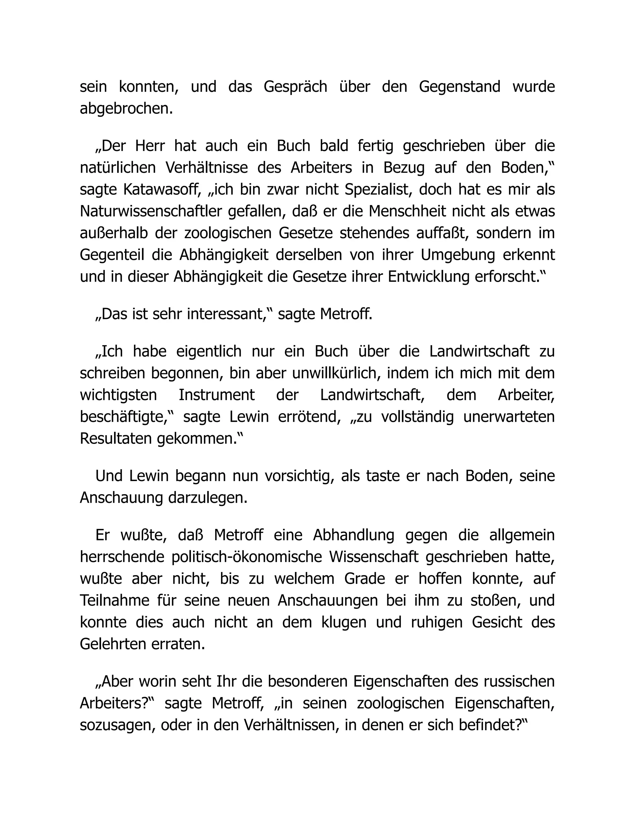 sein konnten, und das Gespräch über den Gegenstand wurde
abgebrochen.
„Der Herr hat auch ein Buch bald fertig geschrieben über die
natürlichen Verhältnisse des Arbeiters in Bezug auf den Boden,“
sagte Katawasoff, „ich bin zwar nicht Spezialist, doch hat es mir als
Naturwissenschaftler gefallen, daß er die Menschheit nicht als etwas
außerhalb der zoologischen Gesetze stehendes auffaßt, sondern im
Gegenteil die Abhängigkeit derselben von ihrer Umgebung erkennt
und in dieser Abhängigkeit die Gesetze ihrer Entwicklung erforscht.“
„Das ist sehr interessant,“ sagte Metroff.
„Ich habe eigentlich nur ein Buch über die Landwirtschaft zu
schreiben begonnen, bin aber unwillkürlich, indem ich mich mit dem
wichtigsten Instrument der Landwirtschaft, dem Arbeiter,
beschäftigte,“ sagte Lewin errötend, „zu vollständig unerwarteten
Resultaten gekommen.“
Und Lewin begann nun vorsichtig, als taste er nach Boden, seine
Anschauung darzulegen.
Er wußte, daß Metroff eine Abhandlung gegen die allgemein
herrschende politisch-ökonomische Wissenschaft geschrieben hatte,
wußte aber nicht, bis zu welchem Grade er hoffen konnte, auf
Teilnahme für seine neuen Anschauungen bei ihm zu stoßen, und
konnte dies auch nicht an dem klugen und ruhigen Gesicht des
Gelehrten erraten.
„Aber worin seht Ihr die besonderen Eigenschaften des russischen
Arbeiters?“ sagte Metroff, „in seinen zoologischen Eigenschaften,
sozusagen, oder in den Verhältnissen, in denen er sich befindet?“
 