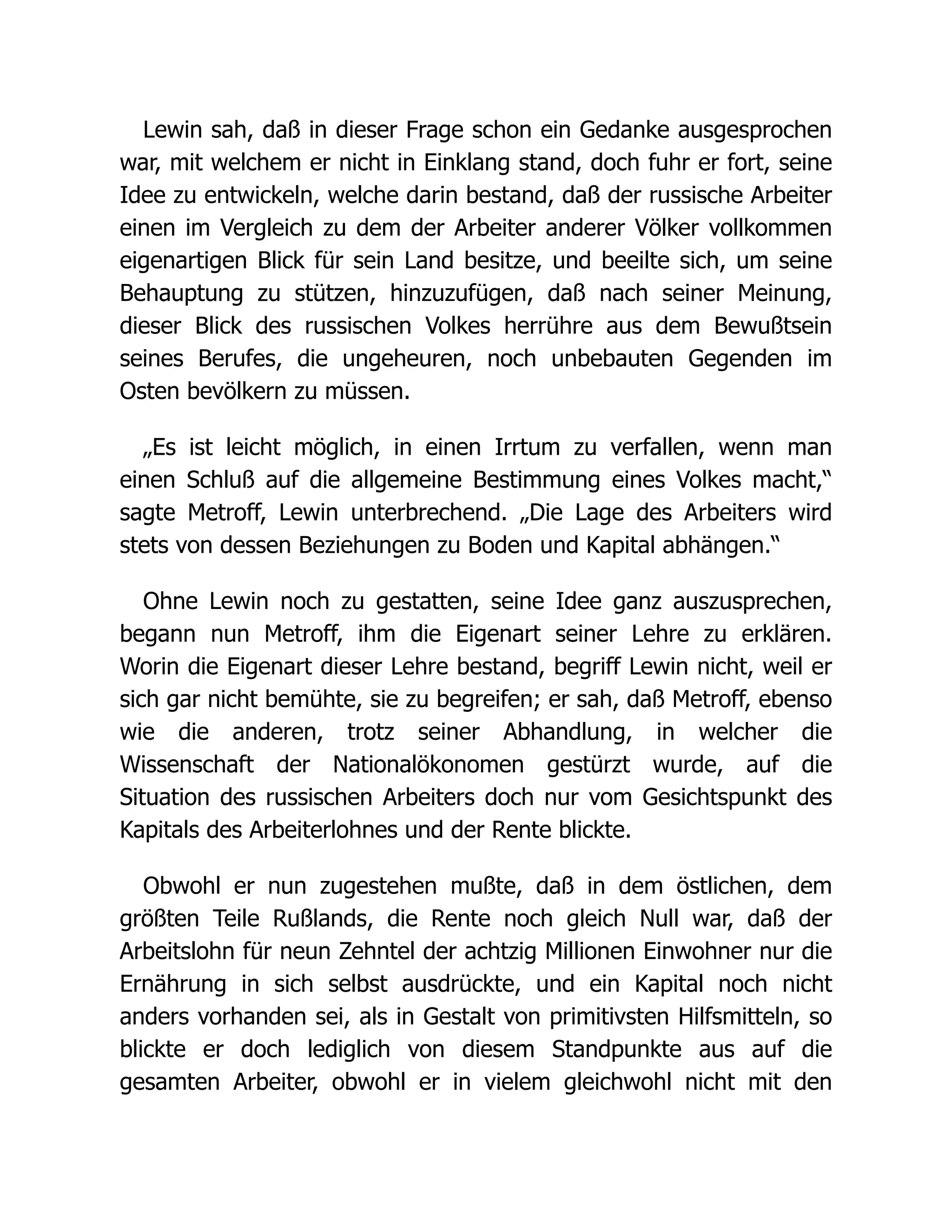 Lewin sah, daß in dieser Frage schon ein Gedanke ausgesprochen
war, mit welchem er nicht in Einklang stand, doch fuhr er fort, seine
Idee zu entwickeln, welche darin bestand, daß der russische Arbeiter
einen im Vergleich zu dem der Arbeiter anderer Völker vollkommen
eigenartigen Blick für sein Land besitze, und beeilte sich, um seine
Behauptung zu stützen, hinzuzufügen, daß nach seiner Meinung,
dieser Blick des russischen Volkes herrühre aus dem Bewußtsein
seines Berufes, die ungeheuren, noch unbebauten Gegenden im
Osten bevölkern zu müssen.
„Es ist leicht möglich, in einen Irrtum zu verfallen, wenn man
einen Schluß auf die allgemeine Bestimmung eines Volkes macht,“
sagte Metroff, Lewin unterbrechend. „Die Lage des Arbeiters wird
stets von dessen Beziehungen zu Boden und Kapital abhängen.“
Ohne Lewin noch zu gestatten, seine Idee ganz auszusprechen,
begann nun Metroff, ihm die Eigenart seiner Lehre zu erklären.
Worin die Eigenart dieser Lehre bestand, begriff Lewin nicht, weil er
sich gar nicht bemühte, sie zu begreifen; er sah, daß Metroff, ebenso
wie die anderen, trotz seiner Abhandlung, in welcher die
Wissenschaft der Nationalökonomen gestürzt wurde, auf die
Situation des russischen Arbeiters doch nur vom Gesichtspunkt des
Kapitals des Arbeiterlohnes und der Rente blickte.
Obwohl er nun zugestehen mußte, daß in dem östlichen, dem
größten Teile Rußlands, die Rente noch gleich Null war, daß der
Arbeitslohn für neun Zehntel der achtzig Millionen Einwohner nur die
Ernährung in sich selbst ausdrückte, und ein Kapital noch nicht
anders vorhanden sei, als in Gestalt von primitivsten Hilfsmitteln, so
blickte er doch lediglich von diesem Standpunkte aus auf die
gesamten Arbeiter, obwohl er in vielem gleichwohl nicht mit den
 