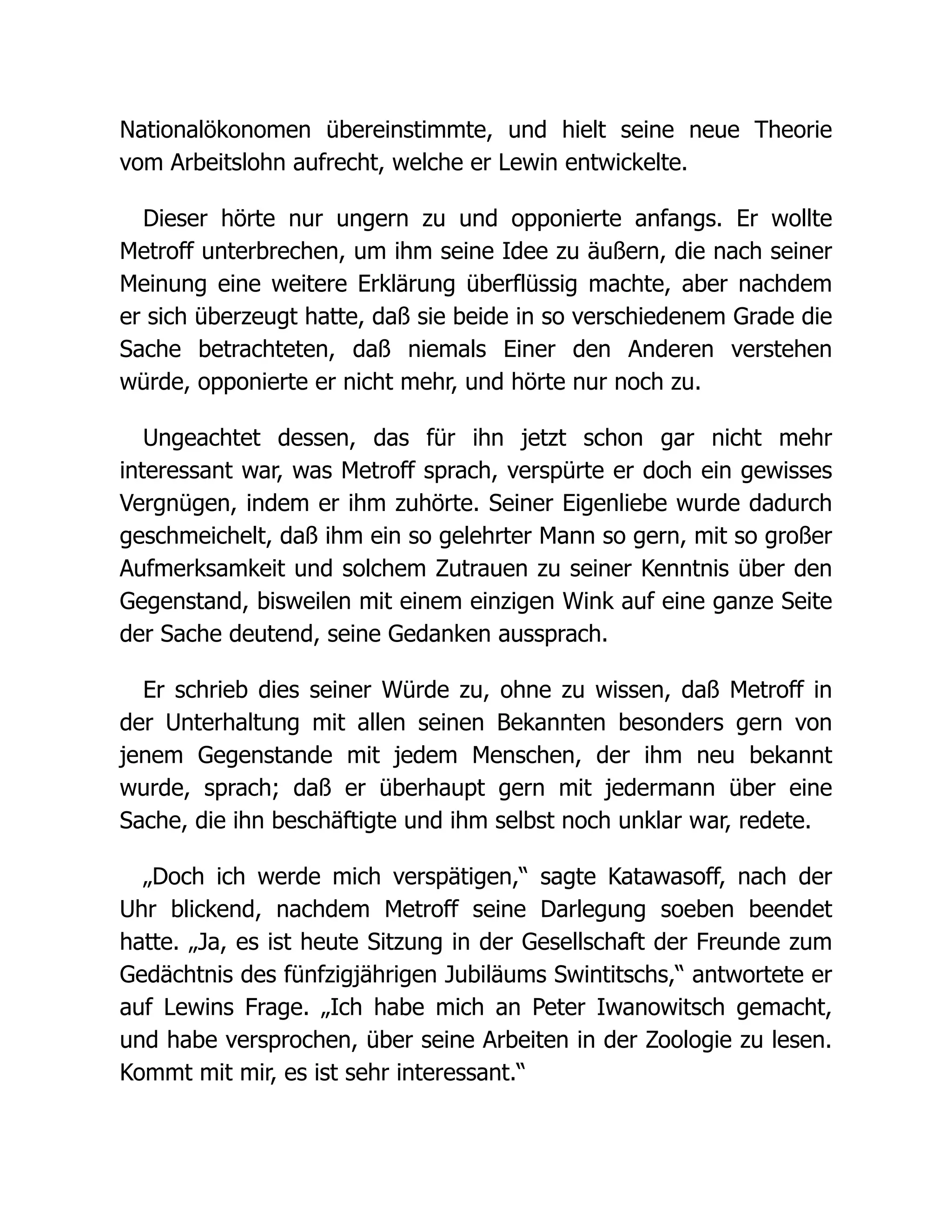 Nationalökonomen übereinstimmte, und hielt seine neue Theorie
vom Arbeitslohn aufrecht, welche er Lewin entwickelte.
Dieser hörte nur ungern zu und opponierte anfangs. Er wollte
Metroff unterbrechen, um ihm seine Idee zu äußern, die nach seiner
Meinung eine weitere Erklärung überflüssig machte, aber nachdem
er sich überzeugt hatte, daß sie beide in so verschiedenem Grade die
Sache betrachteten, daß niemals Einer den Anderen verstehen
würde, opponierte er nicht mehr, und hörte nur noch zu.
Ungeachtet dessen, das für ihn jetzt schon gar nicht mehr
interessant war, was Metroff sprach, verspürte er doch ein gewisses
Vergnügen, indem er ihm zuhörte. Seiner Eigenliebe wurde dadurch
geschmeichelt, daß ihm ein so gelehrter Mann so gern, mit so großer
Aufmerksamkeit und solchem Zutrauen zu seiner Kenntnis über den
Gegenstand, bisweilen mit einem einzigen Wink auf eine ganze Seite
der Sache deutend, seine Gedanken aussprach.
Er schrieb dies seiner Würde zu, ohne zu wissen, daß Metroff in
der Unterhaltung mit allen seinen Bekannten besonders gern von
jenem Gegenstande mit jedem Menschen, der ihm neu bekannt
wurde, sprach; daß er überhaupt gern mit jedermann über eine
Sache, die ihn beschäftigte und ihm selbst noch unklar war, redete.
„Doch ich werde mich verspätigen,“ sagte Katawasoff, nach der
Uhr blickend, nachdem Metroff seine Darlegung soeben beendet
hatte. „Ja, es ist heute Sitzung in der Gesellschaft der Freunde zum
Gedächtnis des fünfzigjährigen Jubiläums Swintitschs,“ antwortete er
auf Lewins Frage. „Ich habe mich an Peter Iwanowitsch gemacht,
und habe versprochen, über seine Arbeiten in der Zoologie zu lesen.
Kommt mit mir, es ist sehr interessant.“
 