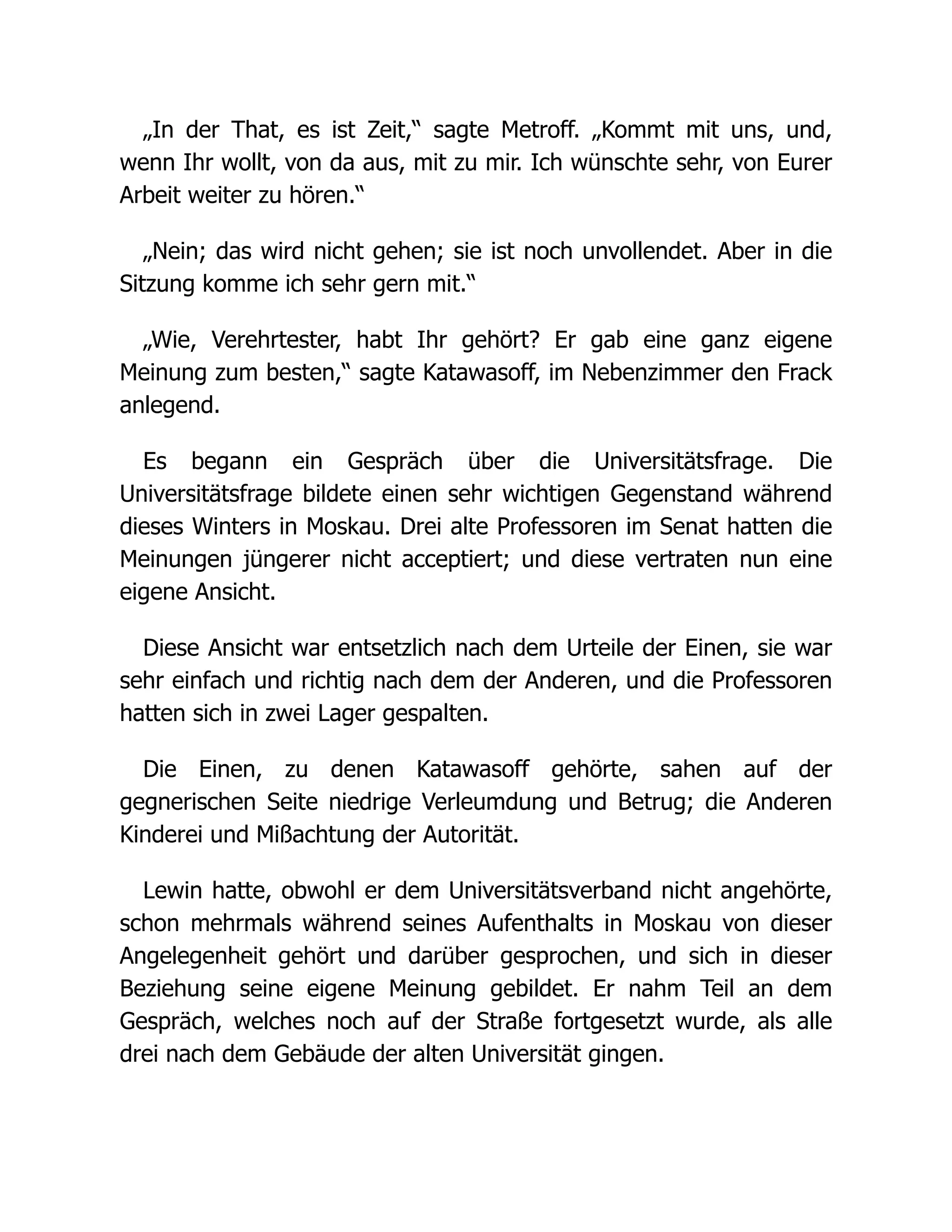 „In der That, es ist Zeit,“ sagte Metroff. „Kommt mit uns, und,
wenn Ihr wollt, von da aus, mit zu mir. Ich wünschte sehr, von Eurer
Arbeit weiter zu hören.“
„Nein; das wird nicht gehen; sie ist noch unvollendet. Aber in die
Sitzung komme ich sehr gern mit.“
„Wie, Verehrtester, habt Ihr gehört? Er gab eine ganz eigene
Meinung zum besten,“ sagte Katawasoff, im Nebenzimmer den Frack
anlegend.
Es begann ein Gespräch über die Universitätsfrage. Die
Universitätsfrage bildete einen sehr wichtigen Gegenstand während
dieses Winters in Moskau. Drei alte Professoren im Senat hatten die
Meinungen jüngerer nicht acceptiert; und diese vertraten nun eine
eigene Ansicht.
Diese Ansicht war entsetzlich nach dem Urteile der Einen, sie war
sehr einfach und richtig nach dem der Anderen, und die Professoren
hatten sich in zwei Lager gespalten.
Die Einen, zu denen Katawasoff gehörte, sahen auf der
gegnerischen Seite niedrige Verleumdung und Betrug; die Anderen
Kinderei und Mißachtung der Autorität.
Lewin hatte, obwohl er dem Universitätsverband nicht angehörte,
schon mehrmals während seines Aufenthalts in Moskau von dieser
Angelegenheit gehört und darüber gesprochen, und sich in dieser
Beziehung seine eigene Meinung gebildet. Er nahm Teil an dem
Gespräch, welches noch auf der Straße fortgesetzt wurde, als alle
drei nach dem Gebäude der alten Universität gingen.
 