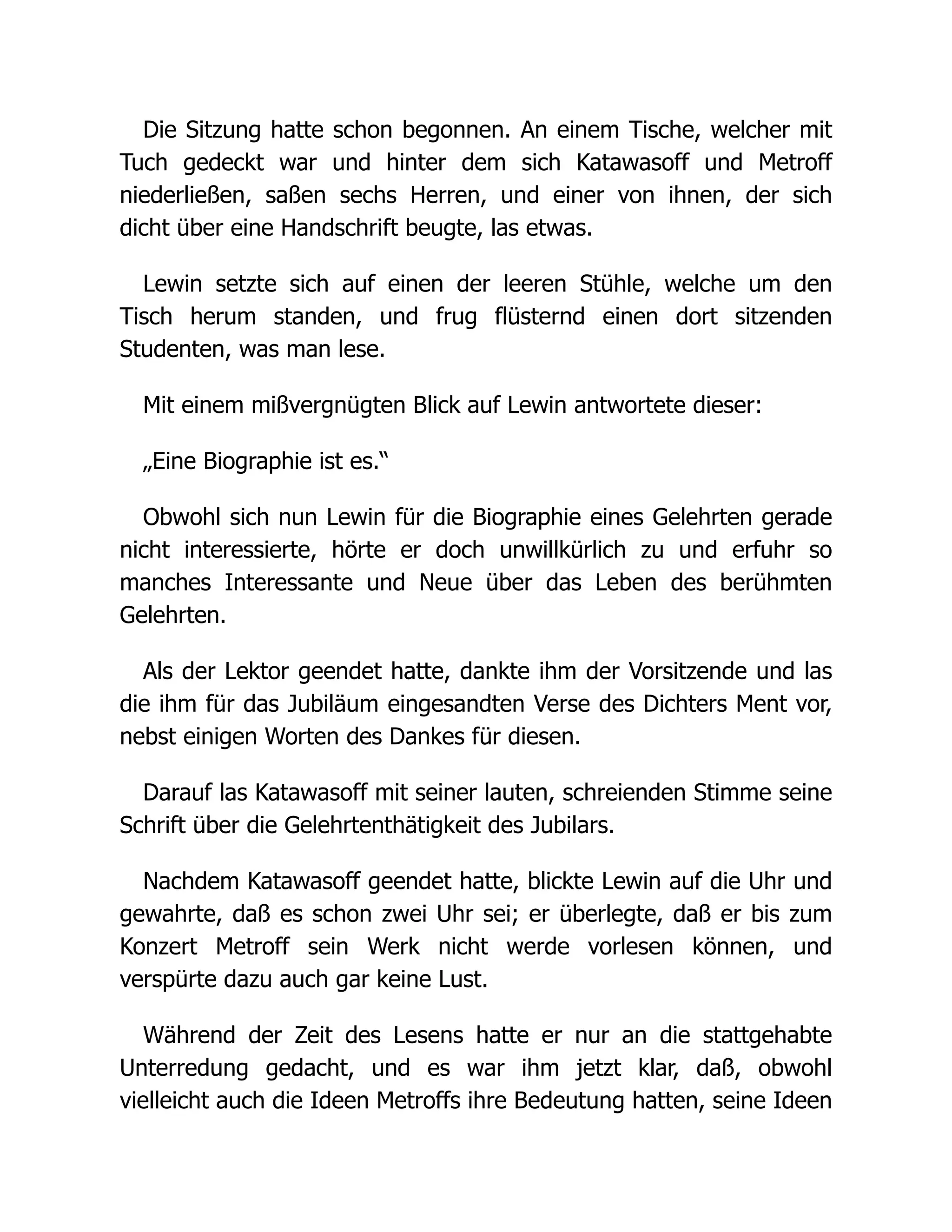 Die Sitzung hatte schon begonnen. An einem Tische, welcher mit
Tuch gedeckt war und hinter dem sich Katawasoff und Metroff
niederließen, saßen sechs Herren, und einer von ihnen, der sich
dicht über eine Handschrift beugte, las etwas.
Lewin setzte sich auf einen der leeren Stühle, welche um den
Tisch herum standen, und frug flüsternd einen dort sitzenden
Studenten, was man lese.
Mit einem mißvergnügten Blick auf Lewin antwortete dieser:
„Eine Biographie ist es.“
Obwohl sich nun Lewin für die Biographie eines Gelehrten gerade
nicht interessierte, hörte er doch unwillkürlich zu und erfuhr so
manches Interessante und Neue über das Leben des berühmten
Gelehrten.
Als der Lektor geendet hatte, dankte ihm der Vorsitzende und las
die ihm für das Jubiläum eingesandten Verse des Dichters Ment vor,
nebst einigen Worten des Dankes für diesen.
Darauf las Katawasoff mit seiner lauten, schreienden Stimme seine
Schrift über die Gelehrtenthätigkeit des Jubilars.
Nachdem Katawasoff geendet hatte, blickte Lewin auf die Uhr und
gewahrte, daß es schon zwei Uhr sei; er überlegte, daß er bis zum
Konzert Metroff sein Werk nicht werde vorlesen können, und
verspürte dazu auch gar keine Lust.
Während der Zeit des Lesens hatte er nur an die stattgehabte
Unterredung gedacht, und es war ihm jetzt klar, daß, obwohl
vielleicht auch die Ideen Metroffs ihre Bedeutung hatten, seine Ideen
 