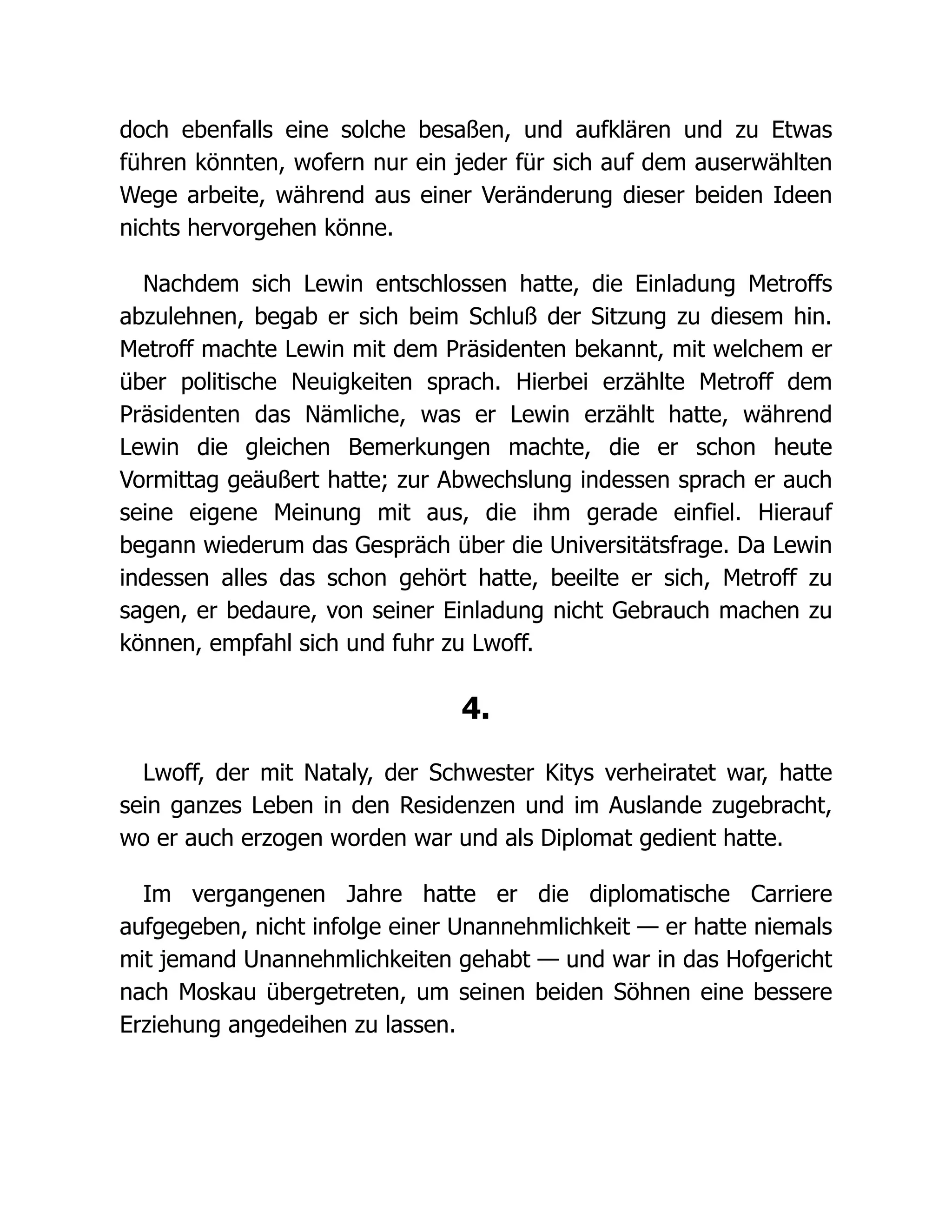 doch ebenfalls eine solche besaßen, und aufklären und zu Etwas
führen könnten, wofern nur ein jeder für sich auf dem auserwählten
Wege arbeite, während aus einer Veränderung dieser beiden Ideen
nichts hervorgehen könne.
Nachdem sich Lewin entschlossen hatte, die Einladung Metroffs
abzulehnen, begab er sich beim Schluß der Sitzung zu diesem hin.
Metroff machte Lewin mit dem Präsidenten bekannt, mit welchem er
über politische Neuigkeiten sprach. Hierbei erzählte Metroff dem
Präsidenten das Nämliche, was er Lewin erzählt hatte, während
Lewin die gleichen Bemerkungen machte, die er schon heute
Vormittag geäußert hatte; zur Abwechslung indessen sprach er auch
seine eigene Meinung mit aus, die ihm gerade einfiel. Hierauf
begann wiederum das Gespräch über die Universitätsfrage. Da Lewin
indessen alles das schon gehört hatte, beeilte er sich, Metroff zu
sagen, er bedaure, von seiner Einladung nicht Gebrauch machen zu
können, empfahl sich und fuhr zu Lwoff.
4.
Lwoff, der mit Nataly, der Schwester Kitys verheiratet war, hatte
sein ganzes Leben in den Residenzen und im Auslande zugebracht,
wo er auch erzogen worden war und als Diplomat gedient hatte.
Im vergangenen Jahre hatte er die diplomatische Carriere
aufgegeben, nicht infolge einer Unannehmlichkeit — er hatte niemals
mit jemand Unannehmlichkeiten gehabt — und war in das Hofgericht
nach Moskau übergetreten, um seinen beiden Söhnen eine bessere
Erziehung angedeihen zu lassen.
 