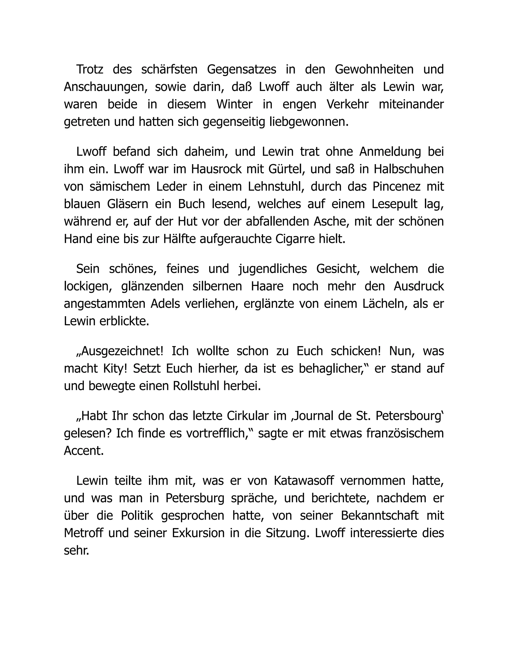 Trotz des schärfsten Gegensatzes in den Gewohnheiten und
Anschauungen, sowie darin, daß Lwoff auch älter als Lewin war,
waren beide in diesem Winter in engen Verkehr miteinander
getreten und hatten sich gegenseitig liebgewonnen.
Lwoff befand sich daheim, und Lewin trat ohne Anmeldung bei
ihm ein. Lwoff war im Hausrock mit Gürtel, und saß in Halbschuhen
von sämischem Leder in einem Lehnstuhl, durch das Pincenez mit
blauen Gläsern ein Buch lesend, welches auf einem Lesepult lag,
während er, auf der Hut vor der abfallenden Asche, mit der schönen
Hand eine bis zur Hälfte aufgerauchte Cigarre hielt.
Sein schönes, feines und jugendliches Gesicht, welchem die
lockigen, glänzenden silbernen Haare noch mehr den Ausdruck
angestammten Adels verliehen, erglänzte von einem Lächeln, als er
Lewin erblickte.
„Ausgezeichnet! Ich wollte schon zu Euch schicken! Nun, was
macht Kity! Setzt Euch hierher, da ist es behaglicher,“ er stand auf
und bewegte einen Rollstuhl herbei.
„Habt Ihr schon das letzte Cirkular im ‚Journal de St. Petersbourg‘
gelesen? Ich finde es vortrefflich,“ sagte er mit etwas französischem
Accent.
Lewin teilte ihm mit, was er von Katawasoff vernommen hatte,
und was man in Petersburg spräche, und berichtete, nachdem er
über die Politik gesprochen hatte, von seiner Bekanntschaft mit
Metroff und seiner Exkursion in die Sitzung. Lwoff interessierte dies
sehr.
 