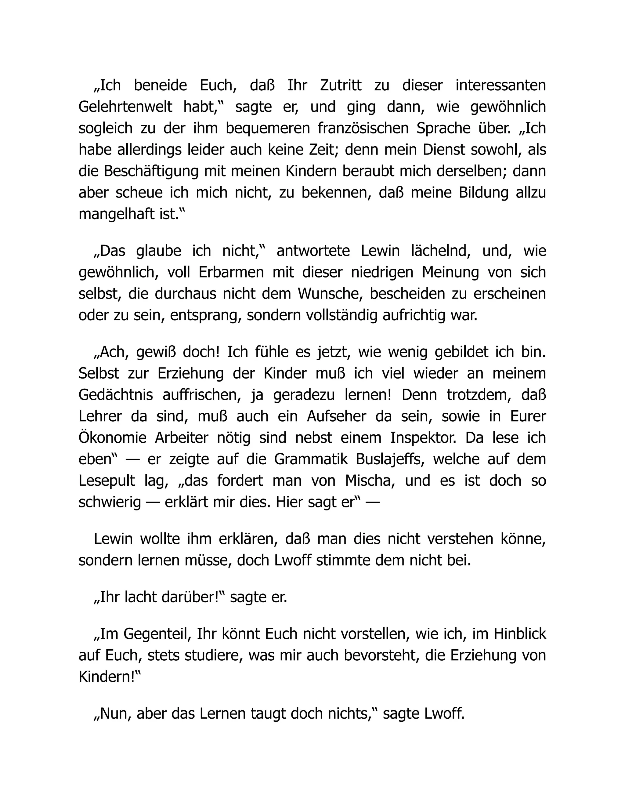 „Ich beneide Euch, daß Ihr Zutritt zu dieser interessanten
Gelehrtenwelt habt,“ sagte er, und ging dann, wie gewöhnlich
sogleich zu der ihm bequemeren französischen Sprache über. „Ich
habe allerdings leider auch keine Zeit; denn mein Dienst sowohl, als
die Beschäftigung mit meinen Kindern beraubt mich derselben; dann
aber scheue ich mich nicht, zu bekennen, daß meine Bildung allzu
mangelhaft ist.“
„Das glaube ich nicht,“ antwortete Lewin lächelnd, und, wie
gewöhnlich, voll Erbarmen mit dieser niedrigen Meinung von sich
selbst, die durchaus nicht dem Wunsche, bescheiden zu erscheinen
oder zu sein, entsprang, sondern vollständig aufrichtig war.
„Ach, gewiß doch! Ich fühle es jetzt, wie wenig gebildet ich bin.
Selbst zur Erziehung der Kinder muß ich viel wieder an meinem
Gedächtnis auffrischen, ja geradezu lernen! Denn trotzdem, daß
Lehrer da sind, muß auch ein Aufseher da sein, sowie in Eurer
Ökonomie Arbeiter nötig sind nebst einem Inspektor. Da lese ich
eben“ — er zeigte auf die Grammatik Buslajeffs, welche auf dem
Lesepult lag, „das fordert man von Mischa, und es ist doch so
schwierig — erklärt mir dies. Hier sagt er“ —
Lewin wollte ihm erklären, daß man dies nicht verstehen könne,
sondern lernen müsse, doch Lwoff stimmte dem nicht bei.
„Ihr lacht darüber!“ sagte er.
„Im Gegenteil, Ihr könnt Euch nicht vorstellen, wie ich, im Hinblick
auf Euch, stets studiere, was mir auch bevorsteht, die Erziehung von
Kindern!“
„Nun, aber das Lernen taugt doch nichts,“ sagte Lwoff.
 