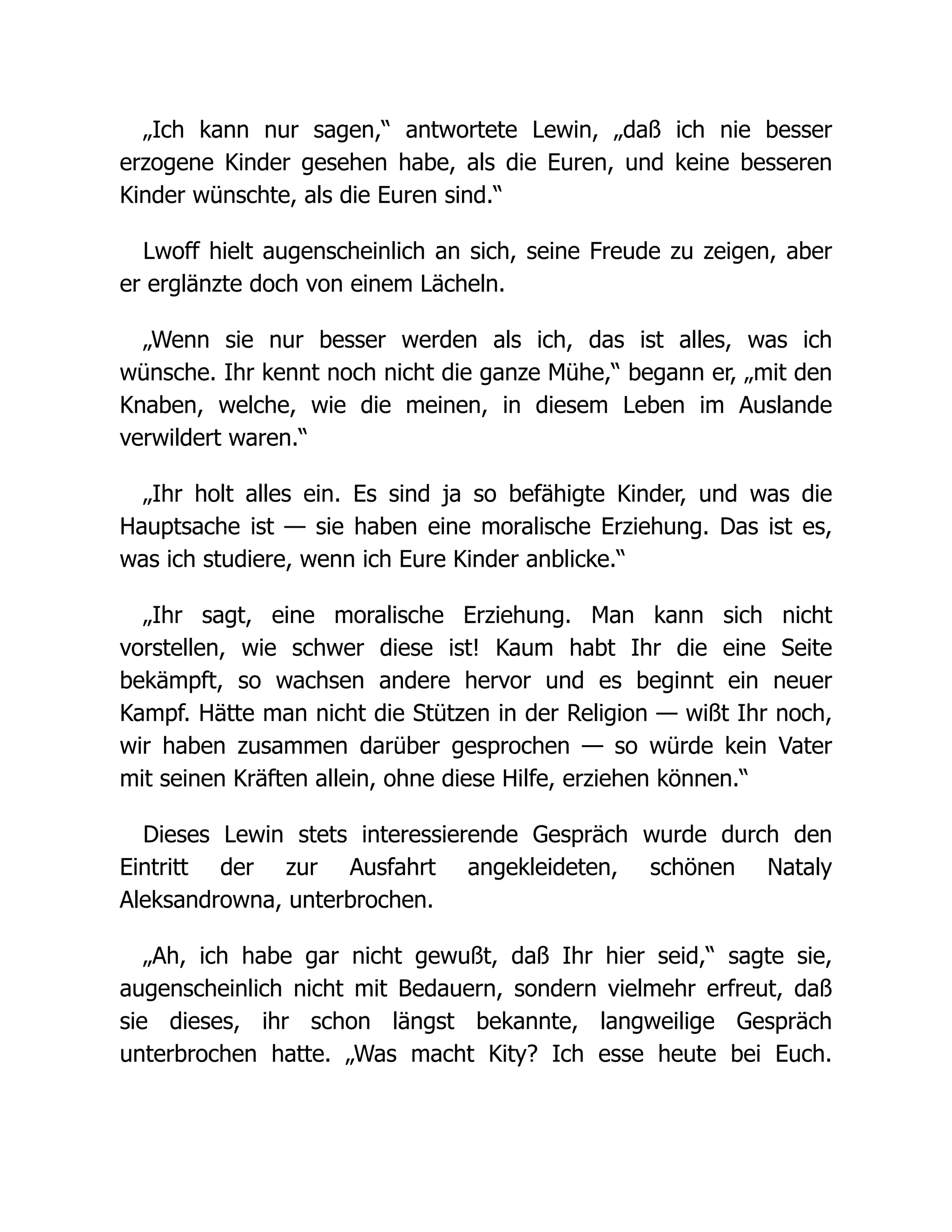 „Ich kann nur sagen,“ antwortete Lewin, „daß ich nie besser
erzogene Kinder gesehen habe, als die Euren, und keine besseren
Kinder wünschte, als die Euren sind.“
Lwoff hielt augenscheinlich an sich, seine Freude zu zeigen, aber
er erglänzte doch von einem Lächeln.
„Wenn sie nur besser werden als ich, das ist alles, was ich
wünsche. Ihr kennt noch nicht die ganze Mühe,“ begann er, „mit den
Knaben, welche, wie die meinen, in diesem Leben im Auslande
verwildert waren.“
„Ihr holt alles ein. Es sind ja so befähigte Kinder, und was die
Hauptsache ist — sie haben eine moralische Erziehung. Das ist es,
was ich studiere, wenn ich Eure Kinder anblicke.“
„Ihr sagt, eine moralische Erziehung. Man kann sich nicht
vorstellen, wie schwer diese ist! Kaum habt Ihr die eine Seite
bekämpft, so wachsen andere hervor und es beginnt ein neuer
Kampf. Hätte man nicht die Stützen in der Religion — wißt Ihr noch,
wir haben zusammen darüber gesprochen — so würde kein Vater
mit seinen Kräften allein, ohne diese Hilfe, erziehen können.“
Dieses Lewin stets interessierende Gespräch wurde durch den
Eintritt der zur Ausfahrt angekleideten, schönen Nataly
Aleksandrowna, unterbrochen.
„Ah, ich habe gar nicht gewußt, daß Ihr hier seid,“ sagte sie,
augenscheinlich nicht mit Bedauern, sondern vielmehr erfreut, daß
sie dieses, ihr schon längst bekannte, langweilige Gespräch
unterbrochen hatte. „Was macht Kity? Ich esse heute bei Euch.
 
