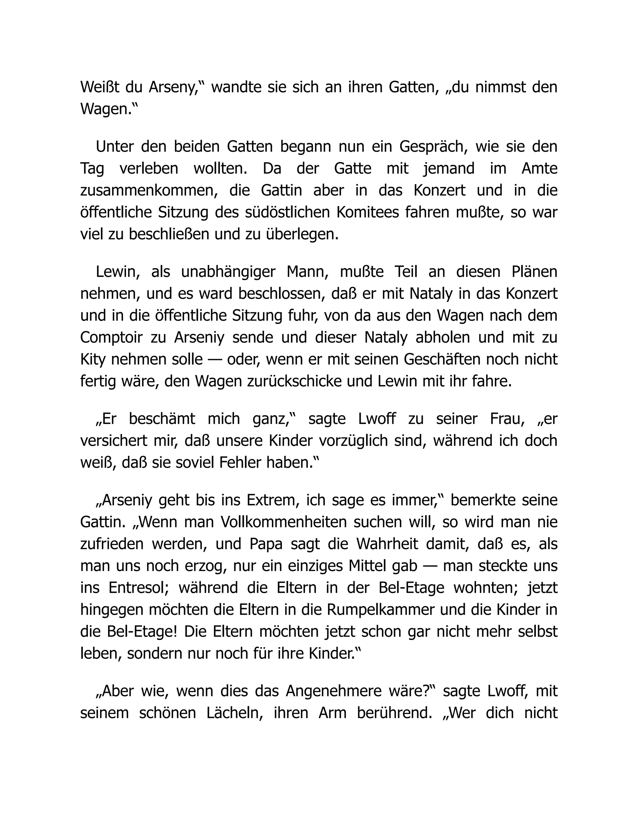 Weißt du Arseny,“ wandte sie sich an ihren Gatten, „du nimmst den
Wagen.“
Unter den beiden Gatten begann nun ein Gespräch, wie sie den
Tag verleben wollten. Da der Gatte mit jemand im Amte
zusammenkommen, die Gattin aber in das Konzert und in die
öffentliche Sitzung des südöstlichen Komitees fahren mußte, so war
viel zu beschließen und zu überlegen.
Lewin, als unabhängiger Mann, mußte Teil an diesen Plänen
nehmen, und es ward beschlossen, daß er mit Nataly in das Konzert
und in die öffentliche Sitzung fuhr, von da aus den Wagen nach dem
Comptoir zu Arseniy sende und dieser Nataly abholen und mit zu
Kity nehmen solle — oder, wenn er mit seinen Geschäften noch nicht
fertig wäre, den Wagen zurückschicke und Lewin mit ihr fahre.
„Er beschämt mich ganz,“ sagte Lwoff zu seiner Frau, „er
versichert mir, daß unsere Kinder vorzüglich sind, während ich doch
weiß, daß sie soviel Fehler haben.“
„Arseniy geht bis ins Extrem, ich sage es immer,“ bemerkte seine
Gattin. „Wenn man Vollkommenheiten suchen will, so wird man nie
zufrieden werden, und Papa sagt die Wahrheit damit, daß es, als
man uns noch erzog, nur ein einziges Mittel gab — man steckte uns
ins Entresol; während die Eltern in der Bel-Etage wohnten; jetzt
hingegen möchten die Eltern in die Rumpelkammer und die Kinder in
die Bel-Etage! Die Eltern möchten jetzt schon gar nicht mehr selbst
leben, sondern nur noch für ihre Kinder.“
„Aber wie, wenn dies das Angenehmere wäre?“ sagte Lwoff, mit
seinem schönen Lächeln, ihren Arm berührend. „Wer dich nicht
 