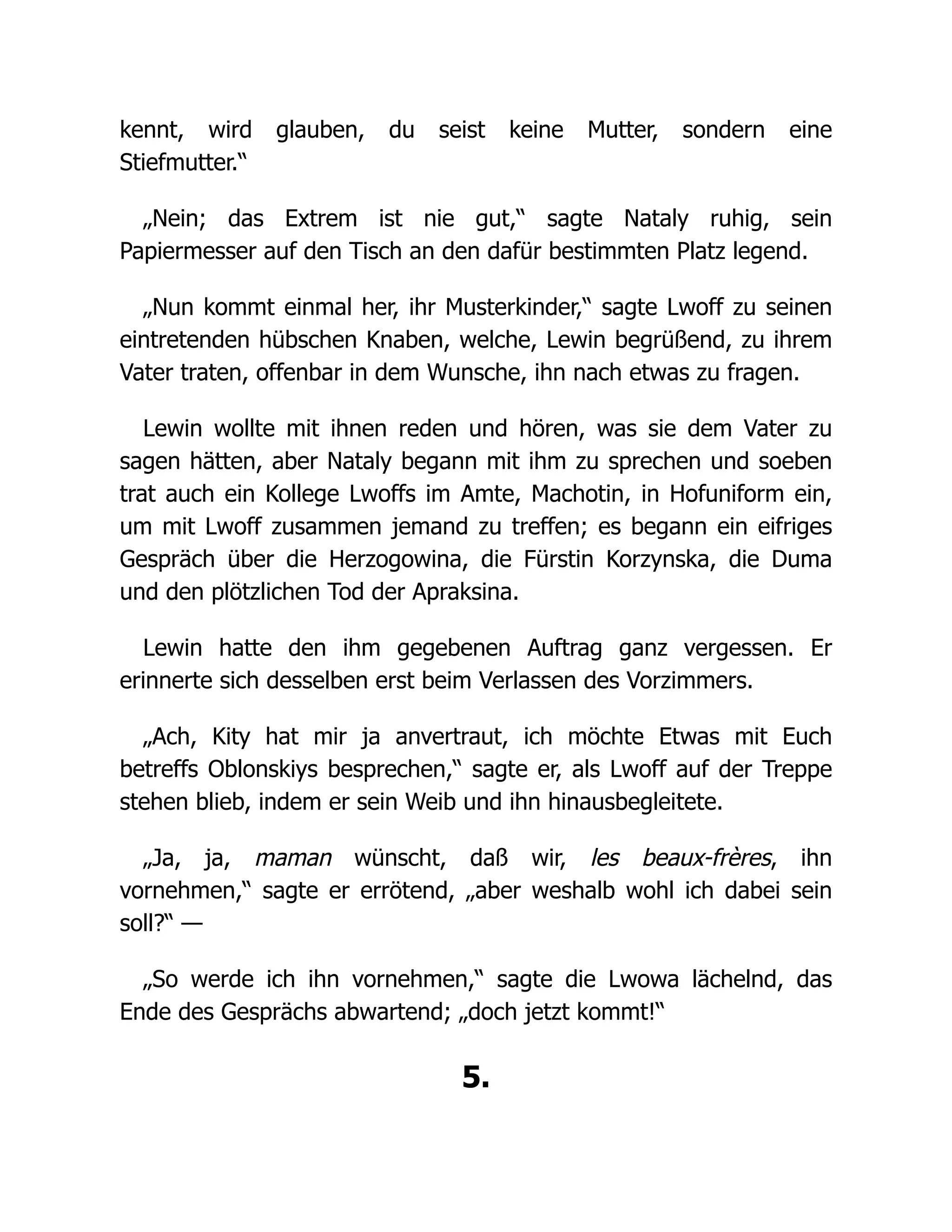 kennt, wird glauben, du seist keine Mutter, sondern eine
Stiefmutter.“
„Nein; das Extrem ist nie gut,“ sagte Nataly ruhig, sein
Papiermesser auf den Tisch an den dafür bestimmten Platz legend.
„Nun kommt einmal her, ihr Musterkinder,“ sagte Lwoff zu seinen
eintretenden hübschen Knaben, welche, Lewin begrüßend, zu ihrem
Vater traten, offenbar in dem Wunsche, ihn nach etwas zu fragen.
Lewin wollte mit ihnen reden und hören, was sie dem Vater zu
sagen hätten, aber Nataly begann mit ihm zu sprechen und soeben
trat auch ein Kollege Lwoffs im Amte, Machotin, in Hofuniform ein,
um mit Lwoff zusammen jemand zu treffen; es begann ein eifriges
Gespräch über die Herzogowina, die Fürstin Korzynska, die Duma
und den plötzlichen Tod der Apraksina.
Lewin hatte den ihm gegebenen Auftrag ganz vergessen. Er
erinnerte sich desselben erst beim Verlassen des Vorzimmers.
„Ach, Kity hat mir ja anvertraut, ich möchte Etwas mit Euch
betreffs Oblonskiys besprechen,“ sagte er, als Lwoff auf der Treppe
stehen blieb, indem er sein Weib und ihn hinausbegleitete.
„Ja, ja, maman wünscht, daß wir, les beaux-frères, ihn
vornehmen,“ sagte er errötend, „aber weshalb wohl ich dabei sein
soll?“ —
„So werde ich ihn vornehmen,“ sagte die Lwowa lächelnd, das
Ende des Gesprächs abwartend; „doch jetzt kommt!“
5.
 
