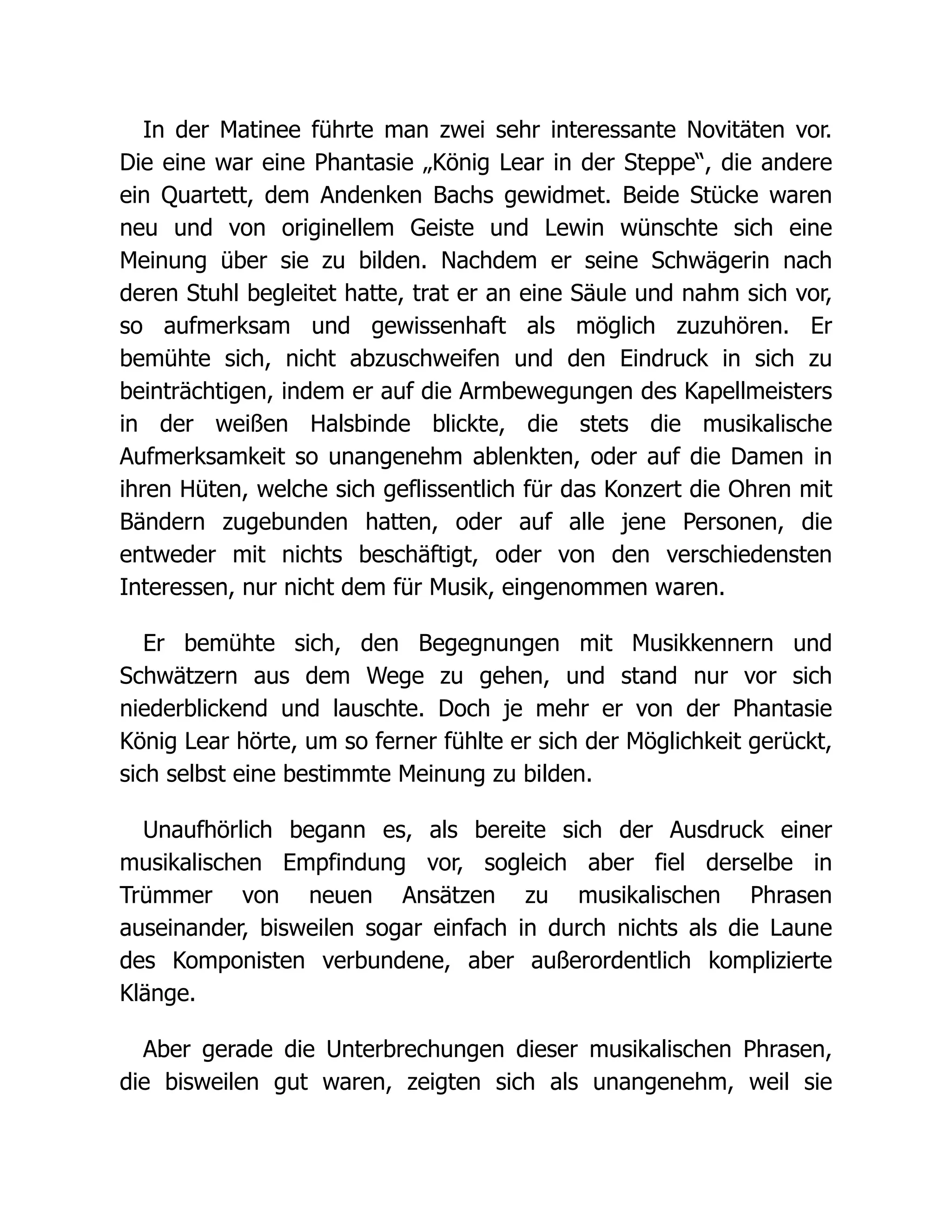 In der Matinee führte man zwei sehr interessante Novitäten vor.
Die eine war eine Phantasie „König Lear in der Steppe“, die andere
ein Quartett, dem Andenken Bachs gewidmet. Beide Stücke waren
neu und von originellem Geiste und Lewin wünschte sich eine
Meinung über sie zu bilden. Nachdem er seine Schwägerin nach
deren Stuhl begleitet hatte, trat er an eine Säule und nahm sich vor,
so aufmerksam und gewissenhaft als möglich zuzuhören. Er
bemühte sich, nicht abzuschweifen und den Eindruck in sich zu
beinträchtigen, indem er auf die Armbewegungen des Kapellmeisters
in der weißen Halsbinde blickte, die stets die musikalische
Aufmerksamkeit so unangenehm ablenkten, oder auf die Damen in
ihren Hüten, welche sich geflissentlich für das Konzert die Ohren mit
Bändern zugebunden hatten, oder auf alle jene Personen, die
entweder mit nichts beschäftigt, oder von den verschiedensten
Interessen, nur nicht dem für Musik, eingenommen waren.
Er bemühte sich, den Begegnungen mit Musikkennern und
Schwätzern aus dem Wege zu gehen, und stand nur vor sich
niederblickend und lauschte. Doch je mehr er von der Phantasie
König Lear hörte, um so ferner fühlte er sich der Möglichkeit gerückt,
sich selbst eine bestimmte Meinung zu bilden.
Unaufhörlich begann es, als bereite sich der Ausdruck einer
musikalischen Empfindung vor, sogleich aber fiel derselbe in
Trümmer von neuen Ansätzen zu musikalischen Phrasen
auseinander, bisweilen sogar einfach in durch nichts als die Laune
des Komponisten verbundene, aber außerordentlich komplizierte
Klänge.
Aber gerade die Unterbrechungen dieser musikalischen Phrasen,
die bisweilen gut waren, zeigten sich als unangenehm, weil sie
 