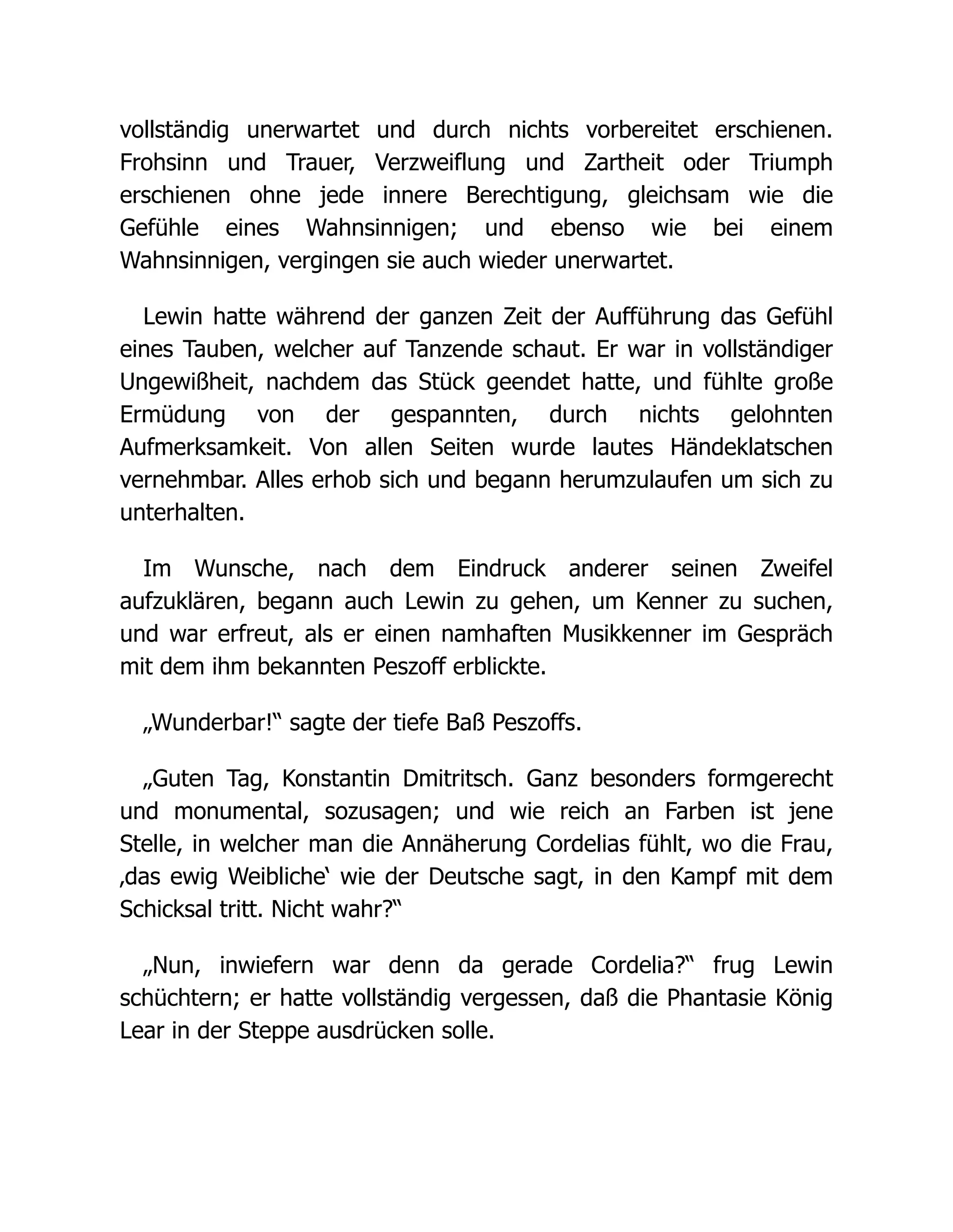 vollständig unerwartet und durch nichts vorbereitet erschienen.
Frohsinn und Trauer, Verzweiflung und Zartheit oder Triumph
erschienen ohne jede innere Berechtigung, gleichsam wie die
Gefühle eines Wahnsinnigen; und ebenso wie bei einem
Wahnsinnigen, vergingen sie auch wieder unerwartet.
Lewin hatte während der ganzen Zeit der Aufführung das Gefühl
eines Tauben, welcher auf Tanzende schaut. Er war in vollständiger
Ungewißheit, nachdem das Stück geendet hatte, und fühlte große
Ermüdung von der gespannten, durch nichts gelohnten
Aufmerksamkeit. Von allen Seiten wurde lautes Händeklatschen
vernehmbar. Alles erhob sich und begann herumzulaufen um sich zu
unterhalten.
Im Wunsche, nach dem Eindruck anderer seinen Zweifel
aufzuklären, begann auch Lewin zu gehen, um Kenner zu suchen,
und war erfreut, als er einen namhaften Musikkenner im Gespräch
mit dem ihm bekannten Peszoff erblickte.
„Wunderbar!“ sagte der tiefe Baß Peszoffs.
„Guten Tag, Konstantin Dmitritsch. Ganz besonders formgerecht
und monumental, sozusagen; und wie reich an Farben ist jene
Stelle, in welcher man die Annäherung Cordelias fühlt, wo die Frau,
‚das ewig Weibliche‘ wie der Deutsche sagt, in den Kampf mit dem
Schicksal tritt. Nicht wahr?“
„Nun, inwiefern war denn da gerade Cordelia?“ frug Lewin
schüchtern; er hatte vollständig vergessen, daß die Phantasie König
Lear in der Steppe ausdrücken solle.
 