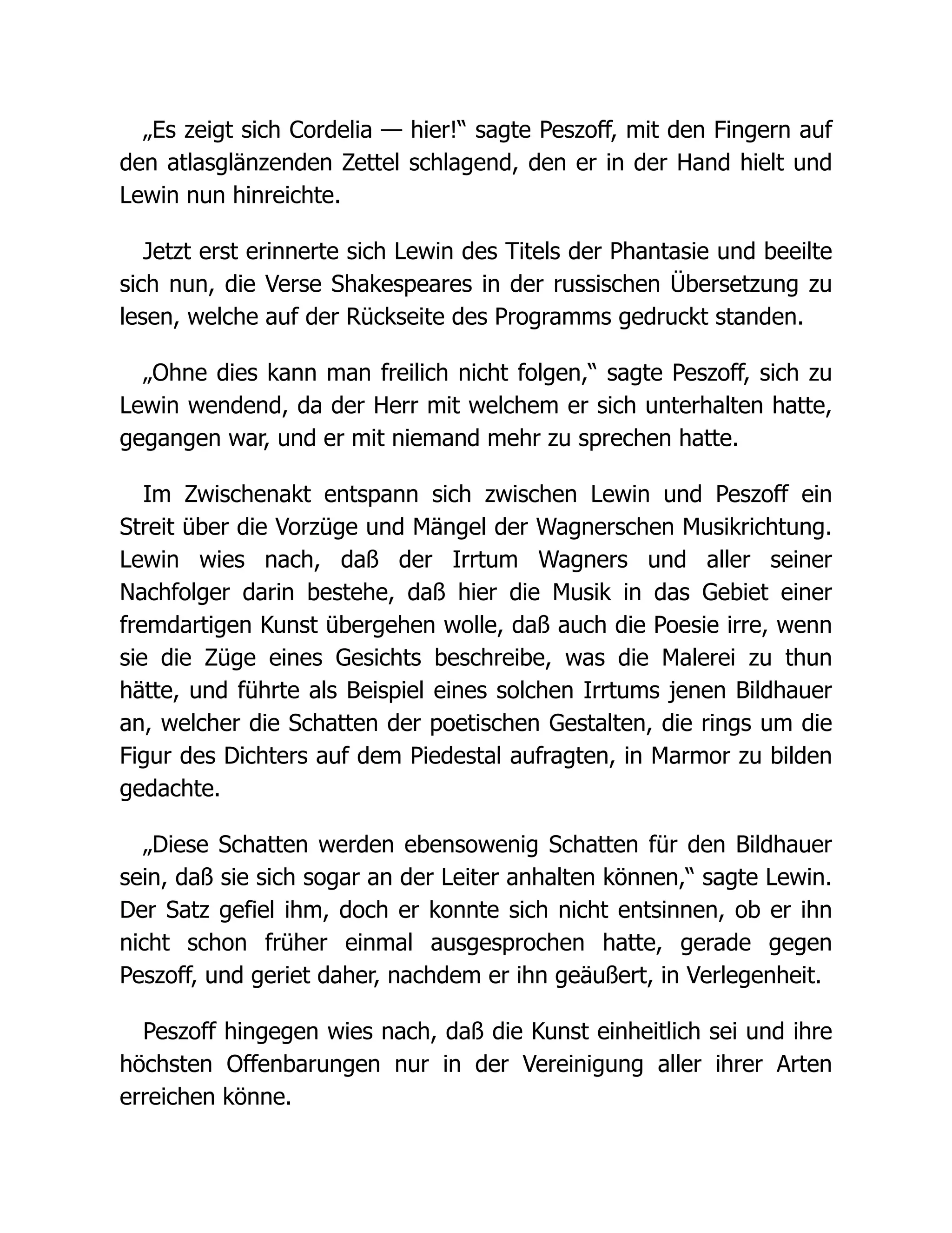 „Es zeigt sich Cordelia — hier!“ sagte Peszoff, mit den Fingern auf
den atlasglänzenden Zettel schlagend, den er in der Hand hielt und
Lewin nun hinreichte.
Jetzt erst erinnerte sich Lewin des Titels der Phantasie und beeilte
sich nun, die Verse Shakespeares in der russischen Übersetzung zu
lesen, welche auf der Rückseite des Programms gedruckt standen.
„Ohne dies kann man freilich nicht folgen,“ sagte Peszoff, sich zu
Lewin wendend, da der Herr mit welchem er sich unterhalten hatte,
gegangen war, und er mit niemand mehr zu sprechen hatte.
Im Zwischenakt entspann sich zwischen Lewin und Peszoff ein
Streit über die Vorzüge und Mängel der Wagnerschen Musikrichtung.
Lewin wies nach, daß der Irrtum Wagners und aller seiner
Nachfolger darin bestehe, daß hier die Musik in das Gebiet einer
fremdartigen Kunst übergehen wolle, daß auch die Poesie irre, wenn
sie die Züge eines Gesichts beschreibe, was die Malerei zu thun
hätte, und führte als Beispiel eines solchen Irrtums jenen Bildhauer
an, welcher die Schatten der poetischen Gestalten, die rings um die
Figur des Dichters auf dem Piedestal aufragten, in Marmor zu bilden
gedachte.
„Diese Schatten werden ebensowenig Schatten für den Bildhauer
sein, daß sie sich sogar an der Leiter anhalten können,“ sagte Lewin.
Der Satz gefiel ihm, doch er konnte sich nicht entsinnen, ob er ihn
nicht schon früher einmal ausgesprochen hatte, gerade gegen
Peszoff, und geriet daher, nachdem er ihn geäußert, in Verlegenheit.
Peszoff hingegen wies nach, daß die Kunst einheitlich sei und ihre
höchsten Offenbarungen nur in der Vereinigung aller ihrer Arten
erreichen könne.
 