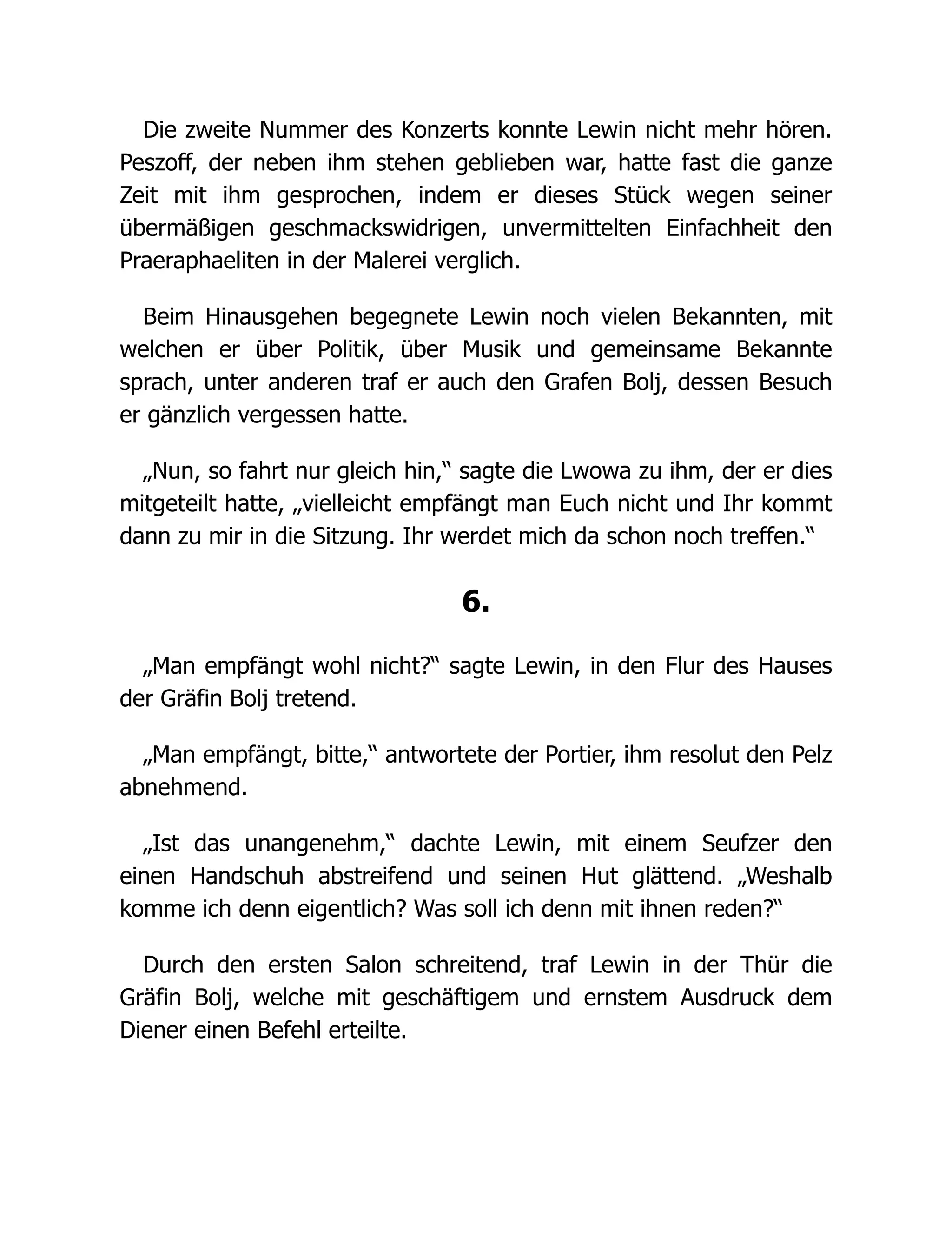 Die zweite Nummer des Konzerts konnte Lewin nicht mehr hören.
Peszoff, der neben ihm stehen geblieben war, hatte fast die ganze
Zeit mit ihm gesprochen, indem er dieses Stück wegen seiner
übermäßigen geschmackswidrigen, unvermittelten Einfachheit den
Praeraphaeliten in der Malerei verglich.
Beim Hinausgehen begegnete Lewin noch vielen Bekannten, mit
welchen er über Politik, über Musik und gemeinsame Bekannte
sprach, unter anderen traf er auch den Grafen Bolj, dessen Besuch
er gänzlich vergessen hatte.
„Nun, so fahrt nur gleich hin,“ sagte die Lwowa zu ihm, der er dies
mitgeteilt hatte, „vielleicht empfängt man Euch nicht und Ihr kommt
dann zu mir in die Sitzung. Ihr werdet mich da schon noch treffen.“
6.
„Man empfängt wohl nicht?“ sagte Lewin, in den Flur des Hauses
der Gräfin Bolj tretend.
„Man empfängt, bitte,“ antwortete der Portier, ihm resolut den Pelz
abnehmend.
„Ist das unangenehm,“ dachte Lewin, mit einem Seufzer den
einen Handschuh abstreifend und seinen Hut glättend. „Weshalb
komme ich denn eigentlich? Was soll ich denn mit ihnen reden?“
Durch den ersten Salon schreitend, traf Lewin in der Thür die
Gräfin Bolj, welche mit geschäftigem und ernstem Ausdruck dem
Diener einen Befehl erteilte.
 
