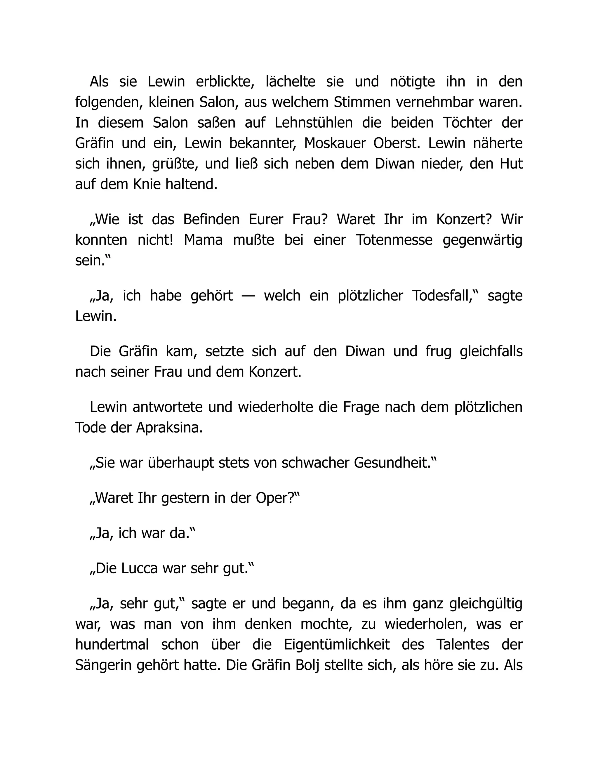 Als sie Lewin erblickte, lächelte sie und nötigte ihn in den
folgenden, kleinen Salon, aus welchem Stimmen vernehmbar waren.
In diesem Salon saßen auf Lehnstühlen die beiden Töchter der
Gräfin und ein, Lewin bekannter, Moskauer Oberst. Lewin näherte
sich ihnen, grüßte, und ließ sich neben dem Diwan nieder, den Hut
auf dem Knie haltend.
„Wie ist das Befinden Eurer Frau? Waret Ihr im Konzert? Wir
konnten nicht! Mama mußte bei einer Totenmesse gegenwärtig
sein.“
„Ja, ich habe gehört — welch ein plötzlicher Todesfall,“ sagte
Lewin.
Die Gräfin kam, setzte sich auf den Diwan und frug gleichfalls
nach seiner Frau und dem Konzert.
Lewin antwortete und wiederholte die Frage nach dem plötzlichen
Tode der Apraksina.
„Sie war überhaupt stets von schwacher Gesundheit.“
„Waret Ihr gestern in der Oper?“
„Ja, ich war da.“
„Die Lucca war sehr gut.“
„Ja, sehr gut,“ sagte er und begann, da es ihm ganz gleichgültig
war, was man von ihm denken mochte, zu wiederholen, was er
hundertmal schon über die Eigentümlichkeit des Talentes der
Sängerin gehört hatte. Die Gräfin Bolj stellte sich, als höre sie zu. Als
 