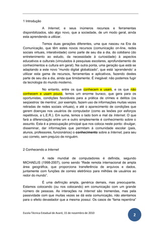 1 Introdução

              A Internet, e seus inúmeros recursos e ferramentas
disponibilizados, são algo novo, que a sociedade, de um modo geral, ainda
esta aprendendo a utilizar.

              Temos duas gerações diferentes, uma que nasceu na Era da
Comunicação, que têm estes novos recursos (comunicação on-line, redes
sociais virtuais, interatividade) como parte de seu dia a dia, do cotidiano (do
entretenimento ao estudo, da necessidade à curiosidade) à aspectos
educativos e culturais (vinculados à pesquisas escolares, aprofundamento de
conhecimentos e cultura em geral). Na outra ponta, uma geração que está se
adaptando a este novo “mundo digital globalizado”, que está „aprendendo‟ a
utilizar esta gama de recursos, ferramentas e aplicativos, fazendo destes
parte de seu dia a dia, ainda que timidamente. É inegável: não podemos fugir
da tecnologia do mundo moderno.

              No entanto, entre os que conhecem e usam, e os que não
conhecem e usam pouco, temos um enorme buraco, que gera para os
oportunistas, condições favoráveis para a prática de crimes e delitos (os
seqüestros „de mentira‟, por exemplo, fazem uso de informações muitas vezes
retiradas de redes sociais virtuais), e até o aparecimento de condições que
gerem doenças nos usuários de computador (como as lesões por esforços
repetitivos, a L.E.R.). Em suma, temos o lado bom e mal da Internet. O que
fará a diferenciação entre um e outro simplesmente é conhecimento sobre o
assunto. Esta é a preocupação principal que nos coloca neste ponto: divulgar,
disseminar, dar informações que permitam à comunidade escolar (pais,
alunos, professores, funcionários) o conhecimento sobre a Internet, para seu
uso correto, sem prejuízo de ninguém.


2 Conhecendo a Internet

            A rede mundial de computadores é definida, segundo
MICHAELIS (1998-2007), como sendo “Rede remota internacional de ampla
área geográfica, que proporciona transferência de arquivos e dados,
juntamente com funções de correio eletrônico para milhões de usuários ao
redor do mundo”.

              É uma definição ampla, genérica demais, mas preocupante.
Estamos colocando (ou nos colocando) em comunicação com um grande
número de pessoas. As interações na Internet são tremendas, mas pela
passividade com que muitas vezes se dá esta comunicação, não atentamos
para o efeito devastador que a mesma possui. Os casos de “fama repentina”



Escola Técnica Estadual de Avaré, 15 de novembro de 2010
                                                                             2
 