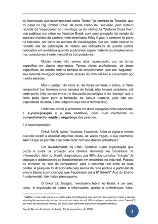 de internautas que usam recursos como Twitter 1(o exemplo da Tessália, que
foi parar no Big Brother Brasil, da Rede Globo de Televisão, pelo número
recorde de “seguidores” no mini-blog), ou da internauta “Stefanie Cross Fox”,
que publicou um vídeo no Youtube Brasil, com uma gravação de versão do
sucesso mundial da cantora norte-americana Miley Cyrus, e também foi parar
na televisão, por conta do número de visualizações que seu vídeo obteve no
referido site de publicação de vídeos são indicadores do quanto somos
colocados em evidência quando publicamos algum material ou simplesmente
nos conectamos à rede mundial de computadores.

              Muitas vezes não vemos esta repercussão, por se tornar
específica em alguns segmentos. Temos vários profissionais, de áreas
específicas, de acordo com os campos de conhecimento, que são “seguidos”,
seu material divulgado digitalmente através da Internet lido e comentado por
muitas pessoas.

              Mas o perigo não mora aí. Se fosse somente o status, a “fama
temporária” (os famosos cinco minutos de fama), não haveria problema, até
certo ponto (não vamos entrar na discussão psicológica e do „estrago‟ que a
fama pode fazer para a formação da psique humana, pois não sou
especialista da área, e meu objetivo aqui não é retratar isto).

          Podemos dividir o problema em duas situações bem específicas:
a superexposição e o uso contínuo, cada qual interferindo no
comportamento, saúde e segurança das pessoas.

3 A superexposição

            Orkut, MSN, twitter, Youtube, Facebook. Além de siglas e nomes
que nos levam a associar algumas idéias, às vezes vagas, o que realmente
são? O que se permite e se pode fazer com uso destes aplicativos?

             Um levantamento da ONG SaferNet (uma organização que
preza e cuida da proteção aos Direitos Humanos na Sociedade da
Informação), feito no Brasil, diagnosticou que 40% dos contatos “virtuais” de
crianças e adolescentes se transformaram em encontros na vida real. Passou
do encontro na “tela do computador” para o encontro real entre as duas
pontas. A pesquisa foi direcionada para alunos da rede pública e particular de
ensino básico (com crianças que freqüentam até a 8ª Série/9º Ano do Ensino
Fundamental). Um índice preocupante.

             O Orkut (do Google), “verdadeira febre” no Brasil, é um caso
típico. A exposição de dados e informações, gostos e preferências, fotos,

1
  Twitter é uma rede social e servidor para microblogging que permite aos usuários enviar e receber
atualizações pessoais de outros contatos (em textos de até 140 caracteres, conhecidos como "tweets"),
por meio do website do serviço, por SMS e por softwares específicos de gerenciamento

Escola Técnica Estadual de Avaré, 15 de novembro de 2010
                                                                                                3
 