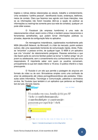 trajetos e rotinas diárias relacionadas ao estudo, trabalho e entretenimento.
Uma verdadeira “cartilha pessoal”, identificando locais, endereços, telefones,
meios de contato. Claro que fazemos isso agindo com boas intenções, mas
se as informações não forem travadas (têm-se a opção de publicar as
informações ou restringi-las somente para sua rede de contatos), qualquer um
pode obter acesso.

             O Facebook (de empresa homônima) é uma rede de
relacionamentos virtual, assim como o Orkut, e também possui mecanismos e
ferramentas semelhantes, que podem tornar informações públicas ou
privadas, depende da configuração feita no aplicativo.

             Os mensageiros instantâneos, capitaneados mundialmente pelo
MSN (MicroSoft Network, da Microsoft, é o líder de mercado, porém existem
outros), dão uma capacidade tremenda de comunicação rápida, direta. Pode-
se “encontrar” a pessoa on-line, de qualquer lugar. O MSN é um aplicativo
que cria “vínculos” de relacionamento perigosos. Pessoas estranhas e que
não fazem parte do convívio familiar podem se tornar “o melhor amigo” de um
jovem ou adolescente, sem o consentimento e/ou conhecimento dos pais e/ou
responsáveis. É importante saber com quem os usuários conversam,
principalmente os que tem idade inferior a 18 anos. O público infantil é o mais
preocupante.

             O Youtube é um site que permite a postagem de arquivos em
formato de vídeo ou de som. Brincadeiras simples como uma confissão de
amor de adolescente até vídeos pornográficos/eróticos são postados. Vídeo-
aulas sobre Informática, Tecnologia e Comunicação, palestras e seminários
on-line. No Youtube (que também é um aplicativo que pertence ao Google)
tem de tudo. De tudo mesmo.




                            NONONONONONONONON
                            ONO
                     NONONONONONON    NONONONONONO
                     ONO


                  NONOLFKJASÇDFLKJADSÇFLKA
                  JFSDÇLFKFJAÇASLDKFJDS




                       Figura 1 - Exemplo de postagem no micro-blog twitter




Escola Técnica Estadual de Avaré, 15 de novembro de 2010
                                                                              4
 