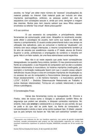 escolas, na “briga” por obter maior número de “acessos” (visualizações) do
material postado na Internet. Este material pode ser incluído em sites
impróprios (pornográficos, eróticos), as pessoas podem ser alvo de
seqüestros com conotações sexuais e, ainda por cima, denigrem a imagem
das mesmas. Muitos pais nem mesmo sabiam que seus filhos estavam
envolvidos na referida “rixa virtual”. Muito preocupante!

4 O uso contínuo

             O uso excessivo do computador, e principalmente, destas
ferramentas de comunicação, pode viciar. Atrapalha no rendimento escolar,
pode afetar o psicológico do usuário, bem como sua saúde e alterar até
mesmo o comportamento. O usuário acaba preenchendo todo o seu tempo na
utilização dos aplicativos, para se comunicar e manter-se “atualizado”, em
sintonia com seus colegas internautas. o mesmo comportamento também já
foi alvo de estudos por acadêmicos visando a 3ª idade, alunos de Ensino
Superior e ainda, profissionais e empregados do comércio e indústria em
geral. Não é um fator isolado, de uma faixa etária/classe social específica.

               Mas não é só neste aspecto que pode haver conseqüências
desagradáveis: na questão físico-motora, também. O mau posicionamento em
frente ao computador, o uso freqüente do computador sem se ater a cuidados
básicos relacionados à musculatura, os horários impróprios (madrugada, por
exemplo) e iluminação inadequada fazem com que o usuário possa adquirir
deficiências visuais (forçar a vista em condições impróprias de visualização ou
no excesso de uso do computador) e físico-motoras (doenças causadas por
forçar excessivamente – e de maneira imprópria – a musculatura, gerando
L.E.R.3, D.O.R.T. – Distúrbio Osteomuscular Relacionado ao Trabalho e
outras doenças relacionadas). Tornou-se um cuidado relacionado à saúde
(física e psicológica).

5 Considerações Finais

              Várias das ferramentas (como os navegadores IE, Chrome e
Firefox, sites de busca como o Google) e aplicativos contêm filtros de
segurança que podem ser ativados, e bloquear conteúdos impróprios. No
entanto, mais vale ensinar o adolescente e a criança no uso correto, do que
se pode e do que não se pode fazer, na frente do computador. A
conscientização é ainda a maior arma contra qualquer tipo. O ditado popular
que os pais sempre nos faziam de “não fale com estranhos” também vale


3
  Representa uma síndrome de dor nos membros superiores, com queixa de grande incapacidade
funcional, causada primariamente pelo próprio uso das extremidades superiores em tarefas que
envolvem movimentos repetitivos ou posturas forçadas, WIKIPEDIA, acessado em 24 de outubro de
2010.

Escola Técnica Estadual de Avaré, 15 de novembro de 2010
                                                                                         6
 