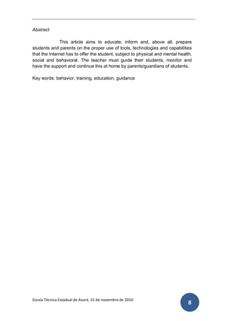 Abstract

              This article aims to educate, inform and, above all, prepare
students and parents on the proper use of tools, technologies and capabilities
that the Internet has to offer the student, subject to physical and mental health,
social and behavioral. The teacher must guide their students, monitor and
have the support and continue this at home by parents/guardians of students.

Key words: behavior, training, education, guidance




Escola Técnica Estadual de Avaré, 15 de novembro de 2010
                                                                                8
 