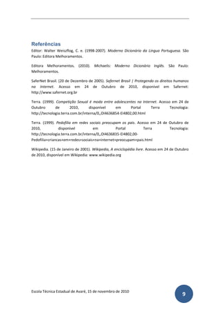 Referências
Editor: Walter Weiszflog, C. e. (1998-2007). Moderno Dicionário da Lingua Portuguesa. São
Paulo: Editora Melhoramentos.

Editora Melhoramentos. (2010). Michaelis: Moderno Dicionário Inglês. São Paulo:
Melhoramentos.

SaferNet Brasil. (20 de Dezembro de 2005). Safernet Brasil | Protegendo os direitos humanos
na Internet. Acesso em 24 de Outubro de 2010, disponível em Safernet:
http://www.safernet.org.br

Terra. (1999). Competição Sexual é moda entre adolescentes na Internet. Acesso em 24 de
Outubro        de      2010,      disponível     em       Portal   Terra      Tecnologia:
http://tecnologia.terra.com.br/interna/0,,OI4636854-EI4802,00.html

Terra. (1999). Pedofilia em redes sociais preocupam os pais. Acesso em 24 de Outubro de
2010,           disponível           em          Portal         Terra        Tecnologia:
http://tecnologia.terra.com.br/interna/0,,OI4636835-EI4802,00-
Pedofilia+criancas+em+redes+sociais+na+internet+preocupam+pais.html

Wikipedia. (15 de Janeiro de 2001). Wikipedia, A enciclopédia livre. Acesso em 24 de Outubro
de 2010, disponível em Wikipedia: www.wikipedia.org




Escola Técnica Estadual de Avaré, 15 de novembro de 2010
                                                                                        9
 